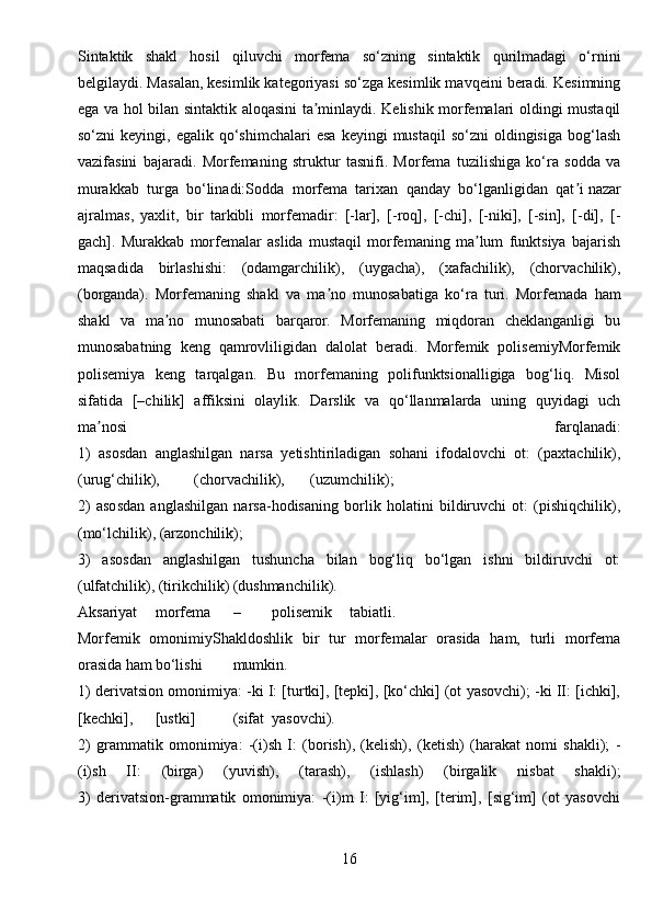 Sintaktik   shakl   hosil   qiluvchi   morfema   so‘zning   sintaktik   qurilmadagi   o‘rnini
belgilaydi. Masalan, kesimlik kategoriyasi so‘zga kesimlik mavqeini beradi. Kesimning
ega va hol bilan sintaktik aloqasini ta minlaydi. Kelishik morfemalari oldingi mustaqilʼ
so‘zni   keyingi,  egalik  qo‘shimchalari   esa   keyingi   mustaqil  so‘zni  oldingisiga   bog‘lash
vazifasini   bajaradi.   Morfemaning   struktur   tasnifi.   Morfema   tuzilishiga   ko‘ra   sodda   va
murakkab   turga   bo‘linadi:Sodda   morfema   tarixan   qanday   bo‘lganligidan   qat i	
ʼ   nazar
ajralmas ,   yaxlit,   bir   tarkibli   morfemadir:   [-lar],   [-roq],   [-chi],   [-niki],   [-sin],   [-di],   [-
gach].   Murakkab   morfemalar   aslida   mustaqil   morfemaning   ma lum   funktsiya   bajarish	
ʼ
maqsadida   birlashishi:   (odamgarchilik),   (uygacha),   (xafachilik),   (chorvachilik),
(borganda).   Morfemaning   shakl   va   ma no   munosabatiga   ko‘ra   turi.   Morfemada   ham	
ʼ
shakl   va   ma no   munosabati   barqaror.   Morfemaning   miqdoran   cheklanganligi   bu	
ʼ
munosabatning   keng   qamrovliligidan   dalolat   beradi.   Morfemik   polisemiyMorfemik
polisemiya   keng   tarqalgan.   Bu   morfemaning   polifunktsionalligiga   bog‘liq.   Misol
sifatida   [–chilik]   affiksini   olaylik.   Darslik   va   qo‘llanmalarda   uning   quyidagi   uch
ma nosi   farqlanadi:	
ʼ
1)   asosdan   anglashilgan   narsa   yetishtiriladigan   sohani   ifodalovchi   ot:   (paxtachilik),
(urug‘chilik), (chorvachilik), (uzumchilik);
2)   asosdan   anglashilgan   narsa-hodisaning   borlik   holatini   bildiruvchi   ot:   (pishiqchilik),
(mo‘lchilik), (arzonchilik);
3)   asosdan   anglashilgan   tushuncha   bilan   bog‘liq   bo‘lgan   ishni   bildiruvchi   ot:
(ulfatchilik), (tirikchilik) (dushmanchilik).
А ksariyat morfema – polisemik tabiatli.
Morfemik   omonimiyShakldoshlik   bir   tur   morfemalar   orasida   ham,   turli   morfema
orasida ham bo‘lishi mumkin.
1) derivatsion omonimiya: -ki I: [turtki], [tepki], [ko‘chki] (ot yasovchi); -ki II: [ichki],
[kechki], [ustki] (sifat yasovchi).
2)   grammatik   omonimiya:   -(i)sh   I:   (borish),   (kelish),   (ketish)   (harakat   nomi   shakli);   -
(i)sh   II:   (birga)   (yuvish),   (tarash),   (ishlash)   (birgalik   nisbat   shakli);
3)   derivatsion-grammatik   omonimiya:   -(i)m   I:   [yig‘im],   [terim],   [sig‘im]   (ot   yasovchi
16 