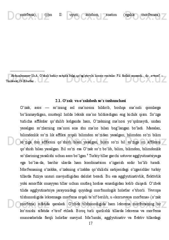 morfema);   -(i)m   II:   uyim,   kitobim,   soatim   (egalik   morfemasi).
_________________________ 
            Abdurahmonov   Sh.A.   O‘zbek   badiiy   nutqida   kulgi   qo‘zg‘atuvchi   lisoniy   vositalar:   Fil.   fanlari   nomzodi...   dis.   avtoref.   –
Toshkent,23-28 betlar
2.1. O‘zak  va o‘zakdosh so‘z tushunchasi
O‘zak,   asos   —   so‘zning   asl   ma’nosini   bildirib,   boshqa   ma’noli   qismlarga
bo‘linmaydigan,   mustaqil   holda   leksik   ma’no   bildiradigan   eng   kichik   qism.   So‘zga
turlicha   affikslar   qo‘shilib   kelganda   ham,   O‘zakning   ma’nosi   yo‘qolmaydi,   undan
yasalgan   so‘zlarning   ma’nosi   ana   shu   ma’no   bilan   bog’langan   bo‘ladi.   Masalan,
bilimdonlik   so‘zi   lik   affiksi   orqali   bilimdon   so‘zidan   yasalgan;   bilimdon   so‘zi   bilim
so‘ziga   don   affiksini   qo‘shish   bilan   yasalgan,   bilim   so‘zi   bil   so‘ziga   im   affiksini
qo‘shish   bilan   yasalgan.   Bil   so‘zi   esa   O‘zak   so‘z   bo‘lib,   bilim,   bilimdon,   bilimdonlik
so‘zlarining yasalishi uchun asos bo‘lgan. 6
  Turkiy tillar garchi ustuvor agglyutinatsiyaga
ega   bo‘lsa-da,   baribir   ularda   ham   kombinatsion   o‘zgarish   sodir   bo‘lib   turadi.
Morfemaning   o‘zakka,   o‘zakning   o‘zakka   qo‘shilishi   natijasidagi   o‘zgarishlar   turkiy
tillarda   fuziya   unsuri   mavjudligidan   dalolat   beradi.   Bu   esa   agglyutinativlik,   flektivlik
yoki   amorflik   muayyan   tillar   uchun   mutlaq   hodisa   emasligidan   kelib   chiqadi.   O‘zbek
tilida   agglyutinatsiya   jarayonidagi   quyidagi   morfonologik   holatlar   e tiborli.   Yevropaʼ
tilshunosligida leksemaga morfema orqali ta rif berilib, u «kornevaya morfema» (o‘zak	
ʼ
morfema)   sifatida   qaraladi.   O‘zbek   tilshunosligida   ham   leksema   morfemaning   bir
ko‘rinishi   sifatida   e tirof   etiladi.   Biroq   turli   qurilishli   tillarda   leksema   va   morfema	
ʼ
munosabatida   farqli   holatlar   mavjud.   Ma lumki,   agglyutinativ   va   flektiv   tillardagi	
ʼ
17 