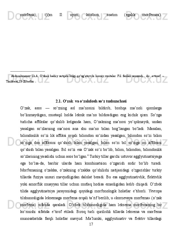 morfema);   -(i)m   II:   uyim,   kitobim,   soatim   (egalik   morfemasi).
_________________________ 
            Abdurahmonov   Sh.A.   O‘zbek   badiiy   nutqida   kulgi   qo‘zg‘atuvchi   lisoniy   vositalar:   Fil.   fanlari   nomzodi...   dis.   avtoref.   –
Toshkent,23-28 betlar
2.1. O‘zak  va o‘zakdosh so‘z tushunchasi
O‘zak,   asos   —   so‘zning   asl   ma’nosini   bildirib,   boshqa   ma’noli   qismlarga
bo‘linmaydigan,   mustaqil   holda   leksik   ma’no   bildiradigan   eng   kichik   qism.   So‘zga
turlicha   affikslar   qo‘shilib   kelganda   ham,   O‘zakning   ma’nosi   yo‘qolmaydi,   undan
yasalgan   so‘zlarning   ma’nosi   ana   shu   ma’no   bilan   bog’langan   bo‘ladi.   Masalan,
bilimdonlik   so‘zi   lik   affiksi   orqali   bilimdon   so‘zidan   yasalgan;   bilimdon   so‘zi   bilim
so‘ziga   don   affiksini   qo‘shish   bilan   yasalgan,   bilim   so‘zi   bil   so‘ziga   im   affiksini
qo‘shish   bilan   yasalgan.   Bil   so‘zi   esa   O‘zak   so‘z   bo‘lib,   bilim,   bilimdon,   bilimdonlik
so‘zlarining yasalishi uchun asos bo‘lgan. 6
  Turkiy tillar garchi ustuvor agglyutinatsiyaga
ega   bo‘lsa-da,   baribir   ularda   ham   kombinatsion   o‘zgarish   sodir   bo‘lib   turadi.
Morfemaning   o‘zakka,   o‘zakning   o‘zakka   qo‘shilishi   natijasidagi   o‘zgarishlar   turkiy
tillarda   fuziya   unsuri   mavjudligidan   dalolat   beradi.   Bu   esa   agglyutinativlik,   flektivlik
yoki   amorflik   muayyan   tillar   uchun   mutlaq   hodisa   emasligidan   kelib   chiqadi.   O‘zbek
tilida   agglyutinatsiya   jarayonidagi   quyidagi   morfonologik   holatlar   e tiborli.   Yevropaʼ
tilshunosligida leksemaga morfema orqali ta rif berilib, u «kornevaya morfema» (o‘zak	
ʼ
morfema)   sifatida   qaraladi.   O‘zbek   tilshunosligida   ham   leksema   morfemaning   bir
ko‘rinishi   sifatida   e tirof   etiladi.   Biroq   turli   qurilishli   tillarda   leksema   va   morfema	
ʼ
munosabatida   farqli   holatlar   mavjud.   Ma lumki,   agglyutinativ   va   flektiv   tillardagi	
ʼ
17