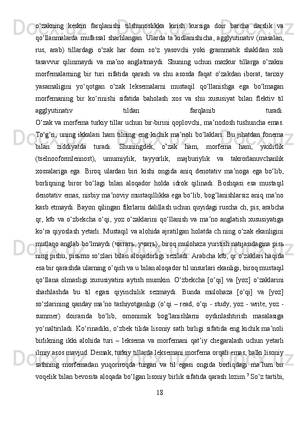 o‘zakning   keskin   farqlanishi   tilshunoslikka   kirish   kursiga   doir   barcha   darslik   va
qo‘llanmalarda   mufassal   sharhlangan.   Ularda   ta kidlanishicha,   agglyutinativ   (masalan,ʼ
rus,   arab)   tillardagi   o‘zak   har   doim   so‘z   yasovchi   yoki   grammatik   shakldan   xoli
tasavvur   qilinmaydi   va   ma no   anglatmaydi.   Shuning   uchun   mazkur   tillarga   o‘zakni	
ʼ
morfemalarning   bir   turi   sifatida   qarash   va   shu   asosda   faqat   o‘zakdan   iborat,   tarixiy
yasamaligini   yo‘qotgan   o‘zak   leksemalarni   mustaqil   qo‘llanishga   ega   bo‘lmagan
morfemaning   bir   ko‘rinishi   sifatida   baholash   xos   va   shu   xususiyat   bilan   flektiv   til
agglyutinativ   tildan   farqlanib   turadi.
O‘zak va morfema turkiy tillar uchun bir-birini qoplovchi, ma nodosh tushuncha emas.	
ʼ
To‘g ri,   uning   ikkalasi   ham   tilning   eng   kichik   ma noli   bo‘laklari.   Bu   jihatdan   fonema	
ʼ ʼ
bilan   ziddiyatda   turadi.   Shuningdek,   o‘zak   ham,   morfema   ham,   yaxlitlik
(tselnooformlennost),   umumiylik,   tayyorlik,   majburiylik   va   takrorlanuvchanlik
xossalariga   ega.   Biroq   ulardan   biri   kishi   ongida   aniq   denotativ   ma noga   ega   bo‘lib,	
ʼ
borliqning   biror   bo‘lagi   bilan   aloqador   holda   idrok   qilinadi.   Boshqasi   esa   mustaqil
denotativ emas, nisbiy ma noviy mustaqillikka ega bo‘lib, bog lanishlarsiz aniq ma no	
ʼ ʼ ʼ
kasb etmaydi. Bayon qilingan fikrlarni dalillash uchun quyidagi ruscha ch, pis,   arabcha
qr ,   ktb   va   o‘zbekcha   o‘qi,   yoz   o‘zaklarini   qo‘llanish   va   ma no   anglatish   xususiyatiga	
ʼ
ko‘ra qiyoslash yetarli. Mustaqil va alohida ajratilgan holatda ch ning o‘zak ekanligini
mutlaqo anglab bo‘lmaydi ( читать ,  учить ), biroq mulohaza yuritish natijasidagina pis ь
ning pishu, pis ь mo so‘zlari bilan aloqadorligi seziladi.  А rabcha ktb, qr o‘zaklari haqida
esa bir qarashda ularning o‘qish va u bilan aloqador til unsurlari ekanligi, biroq mustaqil
qo‘llana   olmasligi   xususiyatini   aytish   mumkin.   O‘zbekcha   [o‘qi]   va   [yoz]   o‘zaklarini
sharhlashda   bu   til   egasi   qiyinchilik   sezmaydi.   Bunda   mulohaza   [o‘qi]   va   [yoz]
so‘zlarining qanday ma no tashiyotganligi (o‘qi – read, o‘qi - study, yoz - write, yoz -	
ʼ
summer)   doirasida   bo‘lib,   omonimik   bog lanishlarni   oydinlashtirish   masalasiga	
ʼ
yo‘naltiriladi. Ko‘rinadiki, o‘zbek tilida lisoniy sath birligi sifatida eng kichik ma noli	
ʼ
birlikning   ikki   alohida   turi   –   leksema   va   morfemani   qat iy   chegaralash   uchun   yetarli	
ʼ
ilmiy asos mavjud. Demak, turkiy tillarda leksemani morfema orqali emas, balki lisoniy
sathning   morfemadan   yuqoriroqda   turgan   va   til   egasi   ongida   borliqdagi   ma lum   bir	
ʼ
voqelik bilan bevosita aloqada bo‘lgan lisoniy birlik sifatida qarash lozim. 7
  So z tartibi,
ʻ
18 