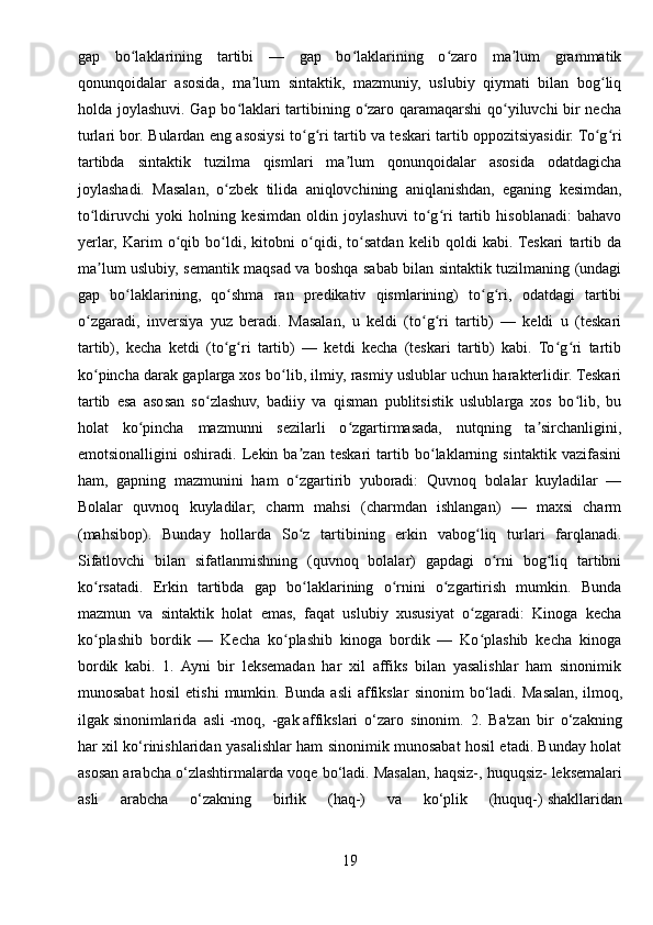 gap   bo laklarining   tartibi   —   gap   bo laklarining   o zaro   ma lum   grammatikʻ ʻ ʻ ʼ
qonunqoidalar   asosida,   ma lum   sintaktik,   mazmuniy,   uslubiy   qiymati   bilan   bog liq	
ʼ ʻ
holda joylashuvi. Gap bo laklari tartibining o zaro qaramaqarshi  qo yiluvchi bir necha	
ʻ ʻ ʻ
turlari bor. Bulardan eng asosiysi to g ri tartib va teskari tartib oppozitsiyasidir. To g ri	
ʻ ʻ ʻ ʻ
tartibda   sintaktik   tuzilma   qismlari   ma lum   qonunqoidalar   asosida   odatdagicha	
ʼ
joylashadi.   Masalan,   o zbek   tilida   aniqlovchining   aniqlanishdan,   eganing   kesimdan,	
ʻ
to ldiruvchi   yoki   holning   kesimdan   oldin   joylashuvi   to g ri   tartib   hisoblanadi:   bahavo	
ʻ ʻ ʻ
yerlar,   Karim   o qib   bo ldi,   kitobni   o qidi,   to satdan   kelib   qoldi   kabi.  Teskari   tartib   da	
ʻ ʻ ʻ ʻ
ma lum uslubiy, semantik maqsad va boshqa sabab bilan sintaktik tuzilmaning (undagi	
ʼ
gap   bo laklarining,   qo shma   ran   predikativ   qismlarining)   to g ri,   odatdagi   tartibi	
ʻ ʻ ʻ ʻ
o zgaradi,   inversiya   yuz   beradi.   Masalan,   u   keldi   (to g ri   tartib)   —   keldi   u   (teskari	
ʻ ʻ ʻ
tartib),   kecha   ketdi   (to g ri   tartib)   —   ketdi   kecha   (teskari   tartib)   kabi.   To g ri   tartib	
ʻ ʻ ʻ ʻ
ko pincha darak gaplarga xos bo lib, ilmiy, rasmiy uslublar uchun harakterlidir. Teskari	
ʻ ʻ
tartib   esa   asosan   so zlashuv,   badiiy   va   qisman   publitsistik   uslublarga   xos   bo lib,   bu	
ʻ ʻ
holat   ko pincha   mazmunni   sezilarli   o zgartirmasada,   nutqning   ta sirchanligini,	
ʻ ʻ ʼ
emotsionalligini   oshiradi.   Lekin   ba zan   teskari   tartib   bo laklarning   sintaktik   vazifasini	
ʼ ʻ
ham,   gapning   mazmunini   ham   o zgartirib   yuboradi:   Quvnoq   bolalar   kuyladilar   —
ʻ
Bolalar   quvnoq   kuyladilar;   charm   mahsi   (charmdan   ishlangan)   —   maxsi   charm
(mahsibop).   Bunday   hollarda   So z   tartibining   erkin   vabog liq   turlari   farqlanadi.
ʻ ʻ
Sifatlovchi   bilan   sifatlanmishning   (quvnoq   bolalar)   gapdagi   o rni   bog liq   tartibni	
ʻ ʻ
ko rsatadi.   Erkin   tartibda   gap   bo laklarining   o rnini   o zgartirish   mumkin.   Bunda	
ʻ ʻ ʻ ʻ
mazmun   va   sintaktik   holat   emas,   faqat   uslubiy   xususiyat   o zgaradi:   Kinoga   kecha	
ʻ
ko plashib   bordik   —   Kecha   ko plashib   kinoga   bordik   —   Ko plashib   kecha   kinoga	
ʻ ʻ ʻ
bordik   kabi.   1.   Ayni   bir   leksemadan   har   xil   affiks   bilan   yasalishlar   ham   sinonimik
munosabat   hosil   etishi   mumkin.   Bunda   asli   affikslar   sinonim   bo‘ladi.   Masalan,   ilmoq,
ilgak   sinonimlarida   asli   -moq,   -gak   affikslari   o‘zaro   sinonim.   2.   Ba'zan   bir   o‘zakning
har xil ko‘rinishlaridan yasalishlar ham sinonimik munosabat hosil etadi. Bunday holat
asosan arabcha o‘zlashtirmalarda voqe bo‘ladi. Masalan,   haqsiz-, huquqsiz-   leksemalari
asli   arabcha   o‘zakning   birlik   (haq-)   va   ko‘plik   (huquq-)   shakllaridan
19 