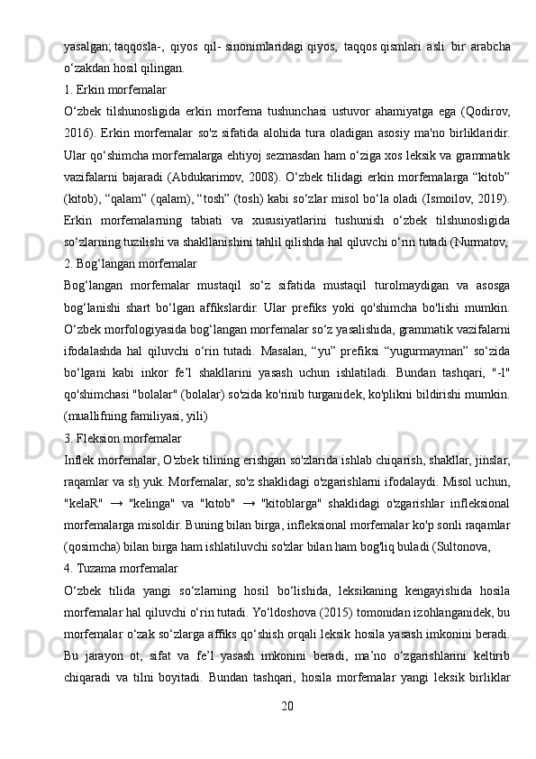 yasalgan ;   taqqosla-,   qiyos   qil-   sinonimlaridagi   qiyos,   taqqos   qismlari   asli   bir   arabcha
o‘zakdan hosil qilingan.
1. Erkin morfemalar
O‘zbek   tilshunosligida   erkin   morfema   tushunchasi   ustuvor   ahamiyatga   ega   (Qodirov,
2016).   Erkin   morfemalar   so'z   sifatida   alohida   tura   oladigan   asosiy   ma'no   birliklaridir.
Ular qo‘shimcha morfemalarga ehtiyoj sezmasdan ham o‘ziga xos leksik va grammatik
vazifalarni   bajaradi   (Abdukarimov,   2008).   O‘zbek   tilidagi   erkin   morfemalarga   “kitob”
(kitob), “qalam” (qalam), “tosh” (tosh) kabi so‘zlar misol bo‘la oladi (Ismoilov, 2019).
Erkin   morfemalarning   tabiati   va   xususiyatlarini   tushunish   o‘zbek   tilshunosligida
so‘zlarning tuzilishi va shakllanishini tahlil qilishda hal qiluvchi o‘rin tutadi (Nurmatov,
2. Bog‘langan morfemalar
Bog‘langan   morfemalar   mustaqil   so‘z   sifatida   mustaqil   turolmaydigan   va   asosga
bog‘lanishi   shart   bo‘lgan   affikslardir.   Ular   prefiks   yoki   qo'shimcha   bo'lishi   mumkin.
O‘zbek morfologiyasida bog‘langan morfemalar so‘z yasalishida, grammatik vazifalarni
ifodalashda   hal   qiluvchi   o‘rin   tutadi.   Masalan,   “yu”   prefiksi   “yugurmayman”   so‘zida
bo‘lgani   kabi   inkor   fe’l   shakllarini   yasash   uchun   ishlatiladi.   Bundan   tashqari,   "-l"
qo'shimchasi "bolalar" (bolalar) so'zida ko'rinib turganidek, ko'plikni bildirishi mumkin.
(muallifning familiyasi, yili)
3. Fleksion morfemalar
Inflek morfemalar, O'zbek tilining erishgan so'zlarida ishlab chiqarish, shakllar, jinslar,
raqamlar va s  yuk. Morfemalar, so'z shaklidagi o'zgarishlarni ifodalaydi. Misol uchun,ẖ
"kelaR"   →   "kelinga"   va   "kitob"   →   "kitoblarga"   shaklidagi   o'zgarishlar   infleksional
morfemalarga misoldir. Buning bilan birga, infleksional morfemalar ko'p sonli raqamlar
(qosimcha) bilan birga ham ishlatiluvchi so'zlar bilan ham bog'liq buladi (Sultonova, 
4. Tuzama morfemalar
O‘zbek   tilida   yangi   so‘zlarning   hosil   bo‘lishida,   leksikaning   kengayishida   hosila
morfemalar hal qiluvchi o‘rin tutadi. Yo‘ldoshova (2015) tomonidan izohlanganidek, bu
morfemalar o‘zak so‘zlarga affiks qo‘shish orqali leksik hosila yasash imkonini beradi.
Bu   jarayon   ot,   sifat   va   fe’l   yasash   imkonini   beradi,   ma’no   o‘zgarishlarini   keltirib
chiqaradi   va   tilni   boyitadi.   Bundan   tashqari,   hosila   morfemalar   yangi   leksik   birliklar
20 