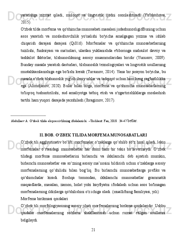 yaratishga   xizmat   qiladi,   muloqot   va   lingvistik   ijodni   osonlashtiradi   (Yo'ldoshova,
2015).
O'zbek tilda morfema va qo'shimcha munosabati masalasi judashunosligidBuning uchun
asos   yaratish   va   moslashuvchilik   yo'nalishi   bo'yicha   amalgagan   yozma   va   ishlab
chiqarish   darajasi   darajasi   (Qi016).   Morfemalar   va   qo'shimcha   munosabatlarning
tuzilishi,   funksiyasi   va   ma'nolari,   ulardan   yuklanishda   e'tiboringa   mahsulot   davriy   va
tashkilot   faktorlar,   tilshunoslikning   asosiy   muammolaridan   biridir   (Yunusov,   2009).
Bunday masala yaratish dasturlari, tilshunoslik texnologiyalari va lingvistik usullarning
mustahkamlanishiga ega bo'lishi kerak (Tursunov, 2014). Yana bir jarayon bo'yicha, bu
masala o'zbek tilshunoslik yig'ish ilmiy ishlar va tadqiqot uchun ham keng rag'batlilikka
ega   (Alimdjanov,   2020).   Bular   bilan   birga,   morfema   va   qo'shimcha   munosabatlarning
to'liqroq   tushuntirilishi,   sud   amaliyotga   tatbiq   etish   va   o'zgartirishliklarga   moslashish
tartibi ham yuqori darajada yaxshilash (Ibragimov, 2017).
_________________________ 
      Abdullaev   A.   O‘zbek   tilida   ekspressivlikning   ifodalanishi.   –Toshkent:   Fan, 2018 . 34-47  betlar.
II. BOB. O‘ZBEK TILIDA MORFEMA MUNOSABATLARI
O‘zbek tili agglyutinativ bo‘lib, morfemalar o‘zaklarga qo‘shilib so‘z hosil qiladi, lekin
morfemalar   o‘rtasidagi   munosabatlar   har   doim   ham   bir   tekis   bo‘lavermaydi.   O‘zbek
tilidagi   morfema   munosabatlarini   birlamchi   va   ikkilamchi   deb   ajratish   mumkin,
birlamchi munosabatlar esa so‘zning asosiy ma’nosini bildirish uchun o‘zaklarga asosiy
morfemalarning   qo‘shilishi   bilan   bog‘liq.   Bu   birlamchi   munosabatlarga   prefiks   va
qo'shimchalar   kiradi.   Boshqa   tomondan,   ikkilamchi   munosabatlar   grammatik
maqsadlarda,   masalan,   zamon,   holat   yoki   kayfiyatni   ifodalash   uchun   asos   bo'lmagan
morfemalarning ildizlarga qo'shilishini o'z ichiga oladi. (muallifning familiyasi, yili)
Morfema birikmasi qoidalari
O‘zbek tili morfologiyasining asosiy jihati morfemalarning birikma qoidalaridir. Ushbu
qoidalar   morfemalarning   so'zlarni   shakllantirish   uchun   ruxsat   etilgan   usullarini
belgilaydi. 
21