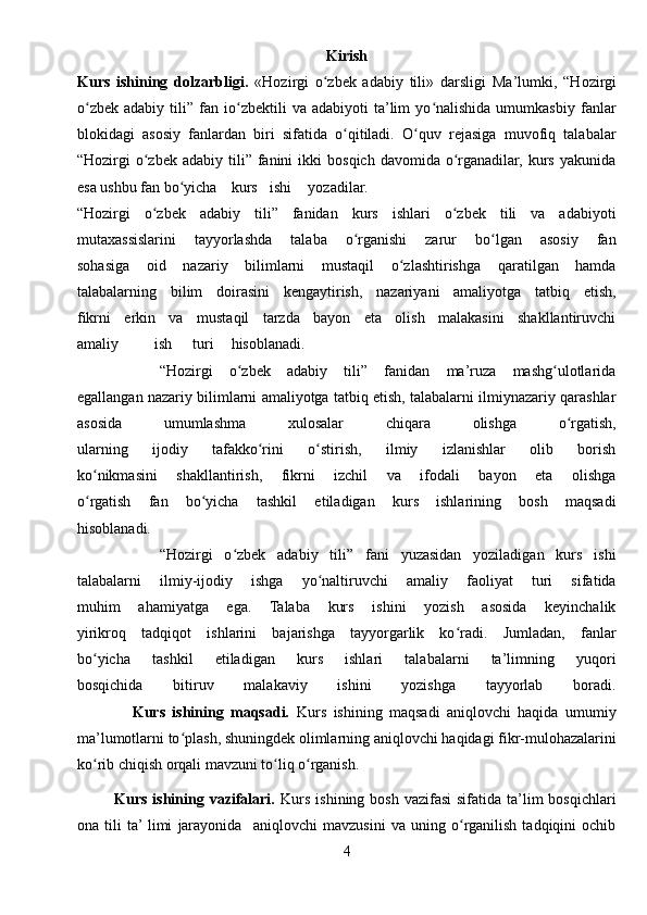 Kirish
Kurs   ishining   dolzarbligi.   «Hozirgi   o zbek   adabiy   tili»   darsligi  ʻ Ma’lumki,   “Hozirgi
o zbek   adabiy   tili”  fan   io zbektili   va  adabiyoti   ta’lim   yo nalishida   umumkasbiy   fanlar	
ʻ ʻ ʻ
blokidagi   asosiy   fanlardan   biri   sifatida   o qitiladi.   O quv   rejasiga   muvofiq   talabalar	
ʻ ʻ
“Hozirgi  o zbek  adabiy  tili”  fanini   ikki   bosqich  davomida  o rganadilar,  kurs  yakunida	
ʻ ʻ
esa ushbu fan bo yicha	
ʻ kurs ishi yozadilar.
“Hozirgi   o zbek   adabiy   tili”   fanidan   kurs   ishlari   o zbek   tili   va   adabiyoti	
ʻ ʻ
mutaxassislarini   tayyorlashda   talaba   o rganishi   zarur   bo lgan   asosiy   fan	
ʻ ʻ
sohasiga   oid   nazariy   bilimlarni   mustaqil   o zlashtirishga   qaratilgan   hamda	
ʻ
talabalarning   bilim   doirasini   kengaytirish,   nazariyani   amaliyotga   tatbiq   etish,
fikrni   erkin   va   mustaqil   tarzda   bayon   eta   olish   malakasini   shakllantiruvchi
amaliy ish turi hisoblanadi.
          “Hozirgi   o zbek   adabiy   tili”   fanidan   ma’ruza   mashg ulotlarida	
ʻ ʻ
egallangan nazariy bilimlarni amaliyotga tatbiq etish, talabalarni ilmiynazariy qarashlar
asosida   umumlashma   xulosalar   chiqara   olishga   o rgatish,	
ʻ
ularning   ijodiy   tafakko rini   o stirish,   ilmiy   izlanishlar   olib   borish	
ʻ ʻ
ko nikmasini   shakllantirish,   fikrni   izchil   va   ifodali   bayon   eta   olishga	
ʻ
o rgatish   fan   bo yicha   tashkil   etiladigan   kurs   ishlarining   bosh   maqsadi
ʻ ʻ
hisoblanadi.
              “Hozirgi   o zbek   adabiy   tili”   fani   yuzasidan   yoziladigan   kurs   ishi	
ʻ
talabalarni   ilmiy-ijodiy   ishga   yo naltiruvchi   amaliy   faoliyat   turi   sifatida	
ʻ
muhim   ahamiyatga   ega.   Talaba   kurs   ishini   yozish   asosida   keyinchalik
yirikroq   tadqiqot   ishlarini   bajarishga   tayyorgarlik   ko radi.   Jumladan,   fanlar	
ʻ
bo yicha   tashkil   etiladigan   kurs   ishlari   talabalarni   ta’limning   yuqori	
ʻ
bosqichida   bitiruv   malakaviy   ishini   yozishga   tayyorlab   boradi.
                Kurs   ishining   maqsadi.   Kurs   ishining   maqsadi   aniqlovchi   haqida   umumiy
ma’lumotlarni to plash, shuningdek olimlarning aniqlovchi haqidagi fikr-mulohazalarini	
ʻ
ko rib chiqish orqali mavzuni to liq o rganish.	
ʻ ʻ ʻ
             Kurs ishining vazifalari.   Kurs  ishining bosh  vazifasi  sifatida ta’lim  bosqichlari
ona   tili   ta’  limi   jarayonida     aniqlovchi   mavzusini   va   uning   o rganilish   tadqiqini   ochib	
ʻ
4 