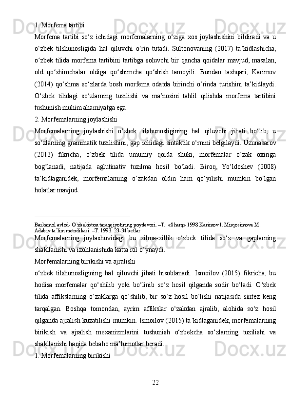 1. Morfema tartibi
Morfema   tartibi   so‘z   ichidagi   morfemalarning   o‘ziga   xos   joylashishini   bildiradi   va   u
o‘zbek   tilshunosligida   hal   qiluvchi   o‘rin   tutadi.   Sultonovaning   (2017)   ta kidlashicha,ʼ
o zbek tilida morfema tartibini  tartibga soluvchi  bir qancha qoidalar  mavjud, masalan,	
ʻ
old   qo shimchalar   oldiga   qo shimcha   qo shish   tamoyili.   Bundan   tashqari,   Karimov	
ʻ ʻ ʻ
(2014)   qo‘shma   so‘zlarda   bosh   morfema   odatda   birinchi   o‘rinda   turishini   ta’kidlaydi.
O‘zbek   tilidagi   so‘zlarning   tuzilishi   va   ma’nosini   tahlil   qilishda   morfema   tartibini
tushunish muhim ahamiyatga ega.
2. Morfemalarning joylashishi
Morfemalarning   joylashishi   o‘zbek   tilshunosligining   hal   qiluvchi   jihati   bo‘lib,   u
so‘zlarning grammatik tuzilishini, gap ichidagi sintaktik o‘rnini belgilaydi. Uzunasarov
(2013)   fikricha,   o zbek   tilida   umumiy   qoida   shuki,   morfemalar   o zak   oxiriga	
ʻ ʻ
bog lanadi,   natijada   aglutinativ   tuzilma   hosil   bo ladi.   Biroq,   Yo‘ldoshev   (2008)	
ʻ ʻ
ta’kidlaganidek,   morfemalarning   o‘zakdan   oldin   ham   qo‘yilishi   mumkin   bo‘lgan
holatlar mavjud.
____________________________
Barkamol avlod- O`zbekiston taraqqiyotining poydevori. –T.: «Sharq» 1998 Karimov I. Mirqosimova M. 
Adabiy ta`lim metodikasi. –T. 1993. 23-34 betlar     
Morfemalarning   joylashuvidagi   bu   xilma-xillik   o‘zbek   tilida   so‘z   va   gaplarning
shakllanishi va izohlanishida katta rol o‘ynaydi.
Morfemalarning birikishi va ajralishi
o‘zbek   tilshunosligining   hal   qiluvchi   jihati   hisoblanadi.   Ismoilov   (2015)   fikricha,   bu
hodisa   morfemalar   qo‘shilib   yoki   bo‘linib   so‘z   hosil   qilganda   sodir   bo‘ladi.   O zbek	
ʻ
tilida   affikslarning   o zaklarga   qo shilib,   bir   so z   hosil   bo lishi   natijasida   sintez   keng	
ʻ ʻ ʻ ʻ
tarqalgan.   Boshqa   tomondan,   ayrim   affikslar   o‘zakdan   ajralib,   alohida   so‘z   hosil
qilganda ajralish kuzatilishi mumkin. Ismoilov (2015) ta’kidlaganidek, morfemalarning
birikish   va   ajralish   mexanizmlarini   tushunish   o‘zbekcha   so‘zlarning   tuzilishi   va
shakllanishi haqida bebaho ma’lumotlar beradi.
1. Morfemalarning birikishi
22