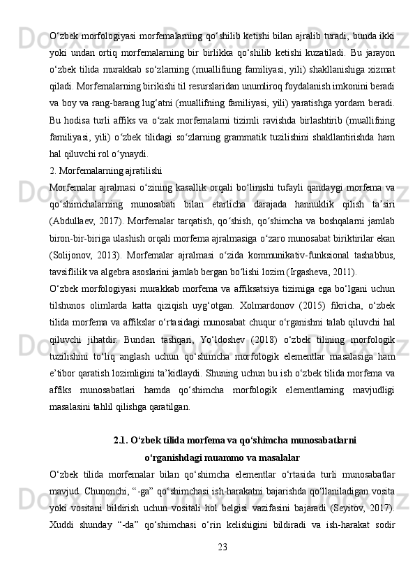 O‘zbek morfologiyasi  morfemalarning qo‘shilib ketishi bilan ajralib turadi, bunda ikki
yoki   undan   ortiq   morfemalarning   bir   birlikka   qo‘shilib   ketishi   kuzatiladi.   Bu   jarayon
o‘zbek  tilida  murakkab so‘zlarning (muallifning familiyasi, yili)  shakllanishiga  xizmat
qiladi. Morfemalarning birikishi til resurslaridan unumliroq foydalanish imkonini beradi
va boy va rang-barang lug‘atni (muallifning familiyasi, yili) yaratishga yordam beradi.
Bu   hodisa   turli   affiks   va   o zak   morfemalarni   tizimli   ravishda   birlashtirib   (muallifningʻ
familiyasi,   yili)   o zbek   tilidagi   so zlarning   grammatik   tuzilishini   shakllantirishda   ham	
ʻ ʻ
hal qiluvchi rol o ynaydi.
ʻ
2. Morfemalarning ajratilishi
Morfemalar   ajralmasi   o zining   kasallik   orqali   bo linishi   tufayli   qandaygi   morfema   va	
ʻ ʻ
qo shimchalarning   munosabati   bilan   etarlicha   darajada   hannuklik   qilish   ta siri	
ʻ ʼ
(Abdullaev,   2017).   Morfemalar   tarqatish,   qo shish,   qo shimcha   va   boshqalarni   jamlab	
ʻ ʻ
biron-bir-biriga ulashish orqali morfema ajralmasiga o zaro munosabat biriktirilar ekan	
ʻ
(Solijonov,   2013).   Morfemalar   ajralmasi   o zida   kommunikativ-funksional   tashabbus,	
ʻ
tavsiflilik va algebra asoslarini jamlab bergan bo lishi lozim (Irgasheva, 2011).	
ʻ
O‘zbek   morfologiyasi   murakkab   morfema   va   affiksatsiya   tizimiga   ega   bo‘lgani   uchun
tilshunos   olimlarda   katta   qiziqish   uyg‘otgan.   Xolmardonov   (2015)   fikricha,   o‘zbek
tilida morfema va affikslar o‘rtasidagi munosabat chuqur o‘rganishni talab qiluvchi hal
qiluvchi   jihatdir.   Bundan   tashqari,   Yo‘ldoshev   (2018)   o‘zbek   tilining   morfologik
tuzilishini   to‘liq   anglash   uchun   qo‘shimcha   morfologik   elementlar   masalasiga   ham
e’tibor qaratish lozimligini ta’kidlaydi. Shuning uchun bu ish o‘zbek tilida morfema va
affiks   munosabatlari   hamda   qo‘shimcha   morfologik   elementlarning   mavjudligi
masalasini tahlil qilishga qaratilgan.
2.1. O‘zbek tilida morfema va qo‘shimcha munosabatlarni
o‘rganishdagi muammo va masalalar
O‘zbek   tilida   morfemalar   bilan   qo‘shimcha   elementlar   o‘rtasida   turli   munosabatlar
mavjud. Chunonchi, “-ga” qo‘shimchasi ish-harakatni bajarishda qo‘llaniladigan vosita
yoki   vositani   bildirish   uchun   vositali   hol   belgisi   vazifasini   bajaradi   (Seyitov,   2017).
Xuddi   shunday   “-da”   qo‘shimchasi   o‘rin   kelishigini   bildiradi   va   ish-harakat   sodir
23 