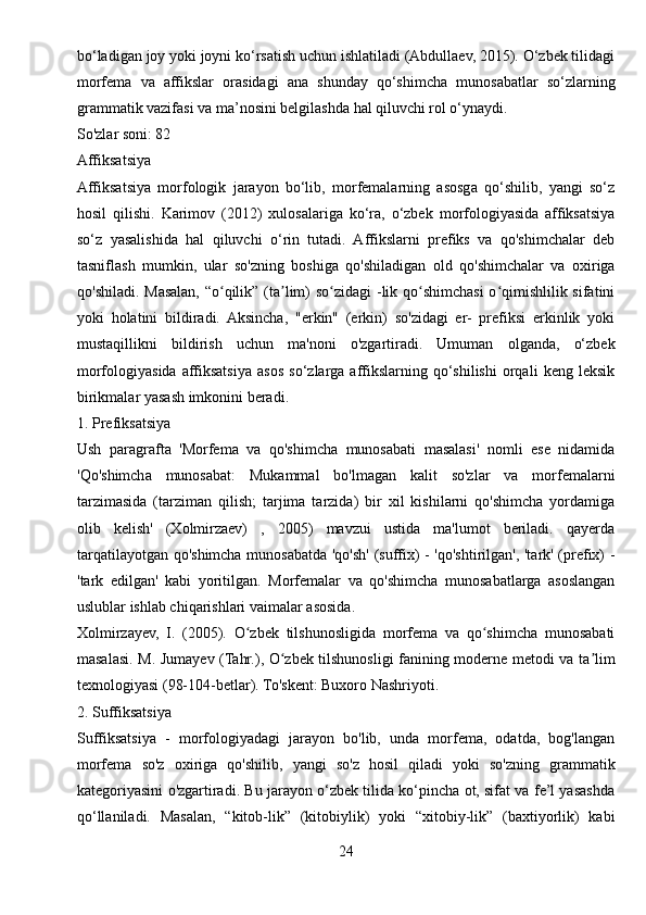 bo‘ladigan joy yoki joyni ko‘rsatish uchun ishlatiladi (Abdullaev, 2015). O‘zbek tilidagi
morfema   va   affikslar   orasidagi   ana   shunday   qo‘shimcha   munosabatlar   so‘zlarning
grammatik vazifasi va ma’nosini belgilashda hal qiluvchi rol o‘ynaydi.
So'zlar soni: 82
Affiksatsiya
Affiksatsiya   morfologik   jarayon   bo‘lib,   morfemalarning   asosga   qo‘shilib,   yangi   so‘z
hosil   qilishi.   Karimov   (2012)   xulosalariga   ko‘ra,   o‘zbek   morfologiyasida   affiksatsiya
so‘z   yasalishida   hal   qiluvchi   o‘rin   tutadi.   Affikslarni   prefiks   va   qo'shimchalar   deb
tasniflash   mumkin,   ular   so'zning   boshiga   qo'shiladigan   old   qo'shimchalar   va   oxiriga
qo'shiladi. Masalan, “o qilik” (ta lim)  so zidagi  -lik qo shimchasi  o qimishlilik sifatiniʻ ʼ ʻ ʻ ʻ
yoki   holatini   bildiradi.   Aksincha,   "erkin"   (erkin)   so'zidagi   er-   prefiksi   erkinlik   yoki
mustaqillikni   bildirish   uchun   ma'noni   o'zgartiradi.   Umuman   olganda,   o‘zbek
morfologiyasida   affiksatsiya   asos   so‘zlarga   affikslarning   qo‘shilishi   orqali   keng   leksik
birikmalar yasash imkonini beradi.
1. Prefiksatsiya
Ush   paragrafta   'Morfema   va   qo'shimcha   munosabati   masalasi'   nomli   ese   nidamida
'Qo'shimcha   munosabat:   Mukammal   bo'lmagan   kalit   so'zlar   va   morfemalarni
tarzimasida   (tarziman   qilish;   tarjima   tarzida)   bir   xil   kishilarni   qo'shimcha   yordamiga
olib   kelish'   (Xolmirzaev)   ,   2005)   mavzui   ustida   ma'lumot   beriladi.   qayerda
tarqatilayotgan qo'shimcha munosabatda 'qo'sh' (suffix) - 'qo'shtirilgan', 'tark' (prefix) -
'tark   edilgan'   kabi   yoritilgan.   Morfemalar   va   qo'shimcha   munosabatlarga   asoslangan
uslublar ishlab chiqarishlari vaimalar asosida.
Xolmirzayev,   I.   (2005).   O zbek   tilshunosligida   morfema   va   qo shimcha   munosabati	
ʻ ʻ
masalasi. M. Jumayev (Tahr.), O zbek tilshunosligi fanining moderne metodi va ta lim	
ʻ ʼ
texnologiyasi (98-104-betlar). To'skent: Buxoro Nashriyoti.
2. Suffiksatsiya
Suffiksatsiya   -   morfologiyadagi   jarayon   bo'lib,   unda   morfema,   odatda,   bog'langan
morfema   so'z   oxiriga   qo'shilib,   yangi   so'z   hosil   qiladi   yoki   so'zning   grammatik
kategoriyasini o'zgartiradi. Bu jarayon o‘zbek tilida ko‘pincha ot, sifat va fe’l yasashda
qo‘llaniladi.   Masalan,   “kitob-lik”   (kitobiylik)   yoki   “xitobiy-lik”   (baxtiyorlik)   kabi
24 