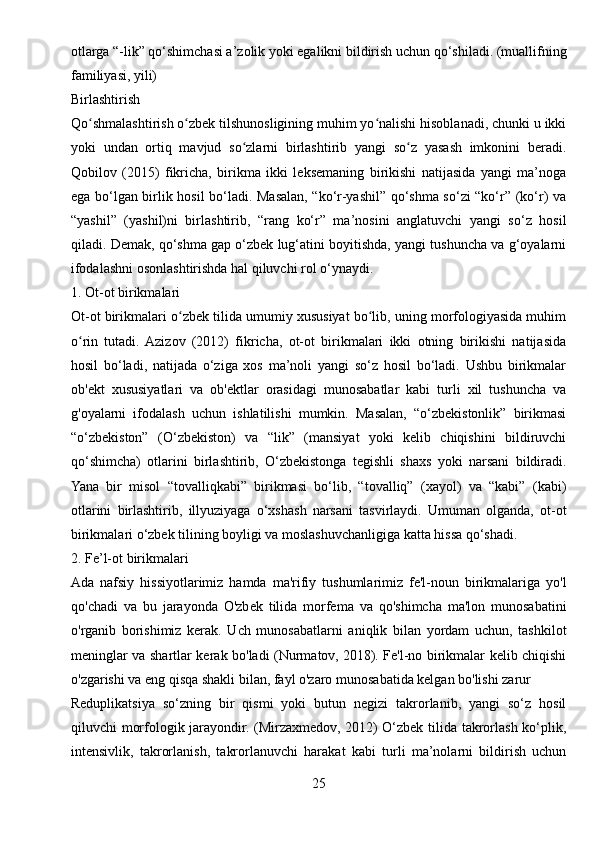 otlarga “-lik” qo‘shimchasi a’zolik yoki egalikni bildirish uchun qo‘shiladi. (muallifning
familiyasi, yili)
Birlashtirish
Qo shmalashtirish o zbek tilshunosligining muhim yo nalishi hisoblanadi, chunki u ikkiʻ ʻ ʻ
yoki   undan   ortiq   mavjud   so zlarni   birlashtirib   yangi   so z   yasash   imkonini   beradi.	
ʻ ʻ
Qobilov   (2015)   fikricha,   birikma   ikki   leksemaning   birikishi   natijasida   yangi   ma’noga
ega bo‘lgan birlik hosil bo‘ladi. Masalan, “ko‘r-yashil” qo‘shma so‘zi “ko‘r” (ko‘r) va
“yashil”   (yashil)ni   birlashtirib,   “rang   ko‘r”   ma’nosini   anglatuvchi   yangi   so‘z   hosil
qiladi. Demak, qo‘shma gap o‘zbek lug‘atini boyitishda, yangi tushuncha va g‘oyalarni
ifodalashni osonlashtirishda hal qiluvchi rol o‘ynaydi.
1. Ot-ot birikmalari
Ot-ot birikmalari o zbek tilida umumiy xususiyat bo lib, uning morfologiyasida muhim	
ʻ ʻ
o rin   tutadi.  Azizov   (2012)   fikricha,   ot-ot   birikmalari   ikki   otning   birikishi   natijasida	
ʻ
hosil   bo‘ladi,   natijada   o‘ziga   xos   ma’noli   yangi   so‘z   hosil   bo‘ladi.   Ushbu   birikmalar
ob'ekt   xususiyatlari   va   ob'ektlar   orasidagi   munosabatlar   kabi   turli   xil   tushuncha   va
g'oyalarni   ifodalash   uchun   ishlatilishi   mumkin.   Masalan,   “o‘zbekistonlik”   birikmasi
“o‘zbekiston”   (O‘zbekiston)   va   “lik”   (mansiyat   yoki   kelib   chiqishini   bildiruvchi
qo‘shimcha)   otlarini   birlashtirib,   O‘zbekistonga   tegishli   shaxs   yoki   narsani   bildiradi.
Yana   bir   misol   “tovalliqkabi”   birikmasi   bo‘lib,   “tovalliq”   (xayol)   va   “kabi”   (kabi)
otlarini   birlashtirib,   illyuziyaga   o‘xshash   narsani   tasvirlaydi.   Umuman   olganda,   ot-ot
birikmalari o‘zbek tilining boyligi va moslashuvchanligiga katta hissa qo‘shadi.
2. Fe’l-ot birikmalari
Ada   nafsiy   hissiyotlarimiz   hamda   ma'rifiy   tushumlarimiz   fe'l-noun   birikmalariga   yo'l
qo'chadi   va   bu   jarayonda   O'zbek   tilida   morfema   va   qo'shimcha   ma'lon   munosabatini
o'rganib   borishimiz   kerak.   Uch   munosabatlarni   aniqlik   bilan   yordam   uchun,   tashkilot
meninglar va shartlar kerak bo'ladi (Nurmatov, 2018). Fe'l-no birikmalar kelib chiqishi
o'zgarishi va eng qisqa shakli bilan, fayl o'zaro munosabatida kelgan bo'lishi zarur 
Reduplikatsiya   so‘zning   bir   qismi   yoki   butun   negizi   takrorlanib,   yangi   so‘z   hosil
qiluvchi morfologik jarayondir. (Mirzaxmedov, 2012) O‘zbek tilida takrorlash ko‘plik,
intensivlik,   takrorlanish,   takrorlanuvchi   harakat   kabi   turli   ma’nolarni   bildirish   uchun
25 