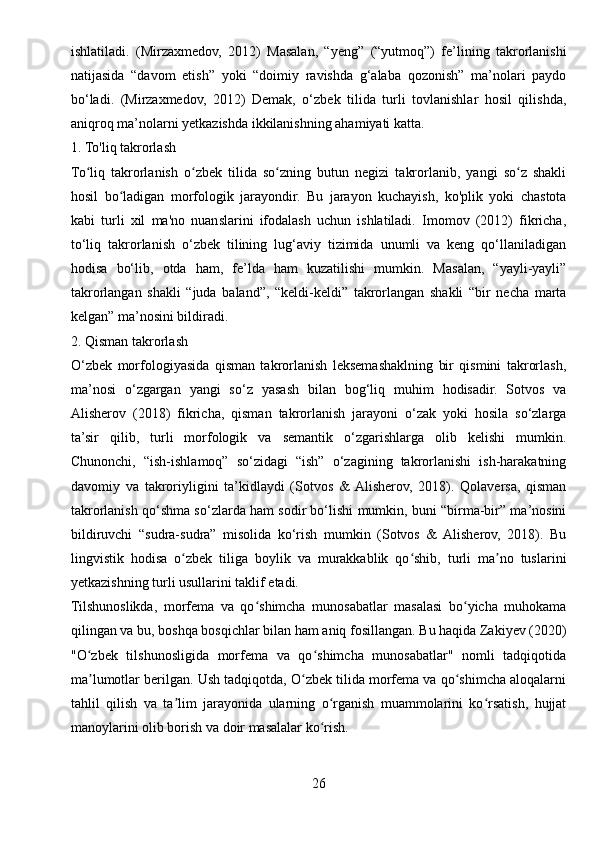 ishlatiladi.   (Mirzaxmedov,   2012)   Masalan,   “yeng”   (“yutmoq”)   fe’lining   takrorlanishi
natijasida   “davom   etish”   yoki   “doimiy   ravishda   g‘alaba   qozonish”   ma’nolari   paydo
bo‘ladi.   (Mirzaxmedov,   2012)   Demak,   o‘zbek   tilida   turli   tovlanishlar   hosil   qilishda,
aniqroq ma’nolarni yetkazishda ikkilanishning ahamiyati katta.
1. To'liq takrorlash
To liq   takrorlanish   o zbek   tilida   so zning   butun   negizi   takrorlanib,   yangi   so z   shakliʻ ʻ ʻ ʻ
hosil   bo ladigan   morfologik   jarayondir.   Bu   jarayon   kuchayish,   ko'plik   yoki   chastota	
ʻ
kabi   turli   xil   ma'no   nuanslarini   ifodalash   uchun   ishlatiladi.   Imomov   (2012)   fikricha,
to‘liq   takrorlanish   o‘zbek   tilining   lug‘aviy   tizimida   unumli   va   keng   qo‘llaniladigan
hodisa   bo‘lib,   otda   ham,   fe’lda   ham   kuzatilishi   mumkin.   Masalan,   “yayli-yayli”
takrorlangan   shakli   “juda   baland”,   “keldi-keldi”   takrorlangan   shakli   “bir   necha   marta
kelgan” ma’nosini bildiradi.
2. Qisman takrorlash
O‘zbek   morfologiyasida   qisman   takrorlanish   leksemashaklning   bir   qismini   takrorlash,
ma’nosi   o‘zgargan   yangi   so‘z   yasash   bilan   bog‘liq   muhim   hodisadir.   Sotvos   va
Alisherov   (2018)   fikricha,   qisman   takrorlanish   jarayoni   o‘zak   yoki   hosila   so‘zlarga
ta’sir   qilib,   turli   morfologik   va   semantik   o‘zgarishlarga   olib   kelishi   mumkin.
Chunonchi,   “ish-ishlamoq”   so‘zidagi   “ish”   o‘zagining   takrorlanishi   ish-harakatning
davomiy   va   takroriyligini   ta’kidlaydi   (Sotvos   &  Alisherov,   2018).   Qolaversa,   qisman
takrorlanish qo‘shma so‘zlarda ham sodir bo‘lishi mumkin, buni “birma-bir” ma’nosini
bildiruvchi   “sudra-sudra”   misolida   ko‘rish   mumkin   (Sotvos   &   Alisherov,   2018).   Bu
lingvistik   hodisa   o zbek   tiliga   boylik   va   murakkablik   qo shib,   turli   ma no   tuslarini	
ʻ ʻ ʼ
yetkazishning turli usullarini taklif etadi.
Tilshunoslikda,   morfema   va   qo shimcha   munosabatlar   masalasi   bo yicha   muhokama	
ʻ ʻ
qilingan va bu, boshqa bosqichlar bilan ham aniq fosillangan. Bu haqida Zakiyev (2020)
"O zbek   tilshunosligida   morfema   va   qo shimcha   munosabatlar"   nomli   tadqiqotida	
ʻ ʻ
ma lumotlar berilgan. Ush tadqiqotda, O zbek tilida morfema va qo shimcha aloqalarni
ʼ ʻ ʻ
tahlil   qilish   va   ta lim   jarayonida   ularning   o rganish   muammolarini   ko rsatish,   hujjat	
ʼ ʻ ʻ
manoylarini olib borish va doir masalalar ko rish.	
ʻ
26 