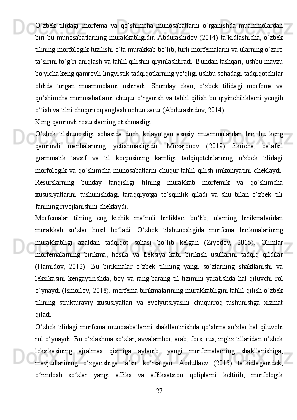 O‘zbek   tilidagi   morfema   va   qo‘shimcha   munosabatlarni   o‘rganishda   muammolardan
biri bu munosabatlarning murakkabligidir. Abdurashidov (2014) ta kidlashicha, o zbekʼ ʻ
tilining morfologik tuzilishi o ta murakkab bo lib, turli morfemalarni va ularning o zaro	
ʻ ʻ ʻ
ta sirini to g ri aniqlash va tahlil qilishni qiyinlashtiradi. Bundan tashqari, ushbu mavzu	
ʼ ʻ ʻ
bo'yicha keng qamrovli lingvistik tadqiqotlarning yo'qligi ushbu sohadagi tadqiqotchilar
oldida   turgan   muammolarni   oshiradi.   Shunday   ekan,   o‘zbek   tilidagi   morfema   va
qo‘shimcha munosabatlarni chuqur o‘rganish va tahlil qilish bu qiyinchiliklarni yengib
o‘tish va tilni chuqurroq anglash uchun zarur (Abdurashidov, 2014).
Keng qamrovli resurslarning etishmasligi
O‘zbek   tilshunosligi   sohasida   duch   kelayotgan   asosiy   muammolardan   biri   bu   keng
qamrovli   manbalarning   yetishmasligidir.   Mirzajonov   (2019)   fikricha,   batafsil
grammatik   tavsif   va   til   korpusining   kamligi   tadqiqotchilarning   o‘zbek   tilidagi
morfologik va  qo‘shimcha  munosabatlarni  chuqur   tahlil   qilish  imkoniyatini   cheklaydi.
Resurslarning   bunday   tanqisligi   tilning   murakkab   morfemik   va   qo‘shimcha
xususiyatlarini   tushunishdagi   taraqqiyotga   to‘sqinlik   qiladi   va   shu   bilan   o‘zbek   tili
fanining rivojlanishini cheklaydi.
Morfemalar   tilning   eng   kichik   ma noli   birliklari   bo lib,   ularning   birikmalaridan	
ʼ ʻ
murakkab   so zlar   hosil   bo ladi.   O‘zbek   tilshunosligida   morfema   birikmalarining	
ʻ ʻ
murakkabligi   azaldan   tadqiqot   sohasi   bo‘lib   kelgan   (Ziyodov,   2015).   Olimlar
morfemalarning   birikma,   hosila   va   fleksiya   kabi   birikish   usullarini   tadqiq   qildilar
(Hamidov,   2012).   Bu   birikmalar   o zbek   tilining   yangi   so zlarning   shakllanishi   va	
ʻ ʻ
leksikasini   kengaytirishda,   boy   va   rang-barang   til   tizimini   yaratishda   hal   qiluvchi   rol
o ynaydi (Ismoilov, 2018). morfema birikmalarining murakkabligini tahlil qilish o‘zbek	
ʻ
tilining   strukturaviy   xususiyatlari   va   evolyutsiyasini   chuqurroq   tushunishga   xizmat
qiladi 
O‘zbek tilidagi morfema munosabatlarini shakllantirishda qo‘shma so‘zlar hal qiluvchi
rol o‘ynaydi. Bu o‘zlashma so‘zlar, avvalambor, arab, fors, rus, ingliz tillaridan o‘zbek
leksikasining   ajralmas   qismiga   aylanib,   yangi   morfemalarning   shakllanishiga,
mavjudlarining   o‘zgarishiga   ta’sir   ko‘rsatgan.   Abdullaev   (2015)   ta kidlaganidek,	
ʼ
o rindosh   so zlar   yangi   affiks   va   affiksatsion   qoliplarni   keltirib,   morfologik	
ʻ ʻ
27 