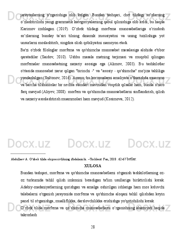 jarayonlarning   o zgarishiga   olib   kelgan.   Bundan   tashqari,   chet   tilidagi   so‘zlarningʻ
o‘zlashtirilishi yangi grammatik kategoriyalarning qabul qilinishiga olib keldi, bu haqda
Karimov   izohlagan   (2019).   O‘zbek   tilidagi   morfema   munosabatlariga   o‘rindosh
so‘zlarning   bunday   ta’siri   tilning   dinamik   xususiyatini   va   uning   tuzilishiga   yot
unsurlarni moslashtirib, singdira olish qobiliyatini namoyon etadi.
Ba'zi   o'zbek   filologlar   morfema   va   qo'shimcha   munosabat   masalasiga   alohida   e'tibor
qaratadilar   (Saidov,   2010).   Ushbu   masala   matning   tarjimasi   va   muqobil   qilingan
morfemalar   munosabatning   nazariy   asosiga   ega   (Alimov,   2003).   Bu   tashkilotlar
o'rtasida munosabat zarur qilgan "birinchi -" va "asosiy - qo'shimcha" mo'jiza tahliliga
yondashilgan (Sultonov, 2016). Ammo, bu korxonalarni amaliyata o'tkazishda muammo
va barcha tilshunoslar bir nechta standart mavzudan voqelik qilsalar ham, bunda o'zaro
farq mavjud (Aliyev, 2008). morfem va qo'shimcha munosabatlarni sinflandirish, qilish
va nazariy asoslashtirish muammolari ham mavjud (Kosimova, 2012).
_________________________ 
      Abdullaev   A.   O‘zbek   tilida   ekspressivlikning   ifodalanishi.   –Toshkent:   Fan, 2018 . 62-67  betlar.
XULOSA
Bundan tashqari, morfema va qo'shimcha munosabatlarni o'rganish tashkilotlarning oz-
oz   turkumida   tahlil   qilish   imkonini   beradigan   ta'lim   usullariga   biriktirilishi   kerak.
Adabiy-madaniyatlarning   qurishgan   va   amalga   oshirilgan   ishlariga   ham   mos   keluvchi
talabalarni   o'rganish   jarayonida   morfema   va   qo'shimcha   aloqani   tahlil   qilishdan   keyin
panel til o'rganishga, mualliflikka, darslovchilikka erishishga yo'qotishilishi kerak.
O‘zbek   tilida   morfema  va   qo‘shimcha   munosabatlarni   o‘rganishning   ahamiyati   haqida
takrorlash
28 