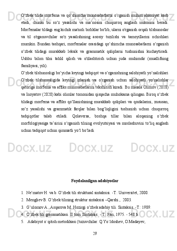 O‘zbek tilida morfema va qo‘shimcha munosabatlarni o‘rganish muhim ahamiyat kasb
etadi,   chunki   bu   so‘z   yasalishi   va   ma’nosini   chuqurroq   anglash   imkonini   beradi.
Morfemalar tildagi eng kichik ma'noli birliklar bo'lib, ularni o'rganish orqali tilshunoslar
va   til   o'rganuvchilar   so'z   yasalishining   asosiy   tuzilishi   va   tamoyillarini   ochishlari
mumkin. Bundan tashqari, morfemalar  orasidagi  qo‘shimcha munosabatlarni  o‘rganish
o‘zbek   tilidagi   murakkab   leksik   va   grammatik   qoliplarni   tushunishni   kuchaytiradi.
Ushbu   bilim   tilni   tahlil   qilish   va   o'zlashtirish   uchun   juda   muhimdir   (muallifning
familiyasi, yili).
O‘zbek tilshunosligi bo‘yicha keyingi tadqiqot va o‘rganishning salohiyatli yo‘nalishlari
O‘zbek   tilshunosligida   keyingi   izlanish   va   o‘rganish   uchun   salohiyatli   yo‘nalishlar
qatoriga morfema va affiks munosabatlarini tekshirish kiradi. Bu masala Olimov (2018)
va Inoyatov (2020) kabi olimlar tomonidan qisqacha muhokama qilingan. Biroq o‘zbek
tilidagi   morfema   va   affiks   qo‘llanishining   murakkab   qoliplari   va   qoidalarini,   xususan,
so‘z   yasalishi   va   grammatik   farqlar   bilan   bog‘liqligini   tushunish   uchun   chuqurroq
tadqiqotlar   talab   etiladi.   Qolaversa,   boshqa   tillar   bilan   aloqaning   o zbekʻ
morfologiyasiga ta sirini o rganish tilning evolyutsiyasi va moslashuvini to liq anglash	
ʼ ʻ ʻ
uchun tadqiqot uchun qimmatli yo l bo ladi.	
ʻ ʻ
Foydalanilgan adabiyotlar
1. Ne‘matov H. va b. O’zbek tili struktural sintaksisi. -T.: Universitet, 2000.
2. Mengliev B. O’zbek tilining struktur sintaksisi –Qarshi.,  2003.
3. G’ulomov A., Asqarova M. Hozirgi o’zbek adabiy tili. Sintaksis. -T.: 1989.
4. O’zbek tili grammatikasi. II tom. Sintaksis. - T.: Fan, 1975. - 548 b.
5.  Adabiyot o`qitish metodikasi (tuzuvchilar. Q.Yo`ldoshev, O.Madayev, 
29 