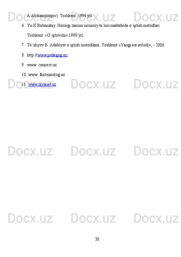 A.Abdurazzoqov). Toshkent. 1994 yil.
6. Yu.K.Babanskiy. Hozirgi zamon umumiy ta`lim maktabida o`qitish metodlari. 
Toshkent. «O`qituvchi» 1990 yil. 
7. To`xliyev B. Adabiyot o`qitish metodikasi. Toshkent «Yangi asr avlodi», - 2006
8. http:// www.pedagog.uz ;
9. www. connect.uz
10.  www. fantexnolog.uz
11.   www.ziyonet.uz  
30 