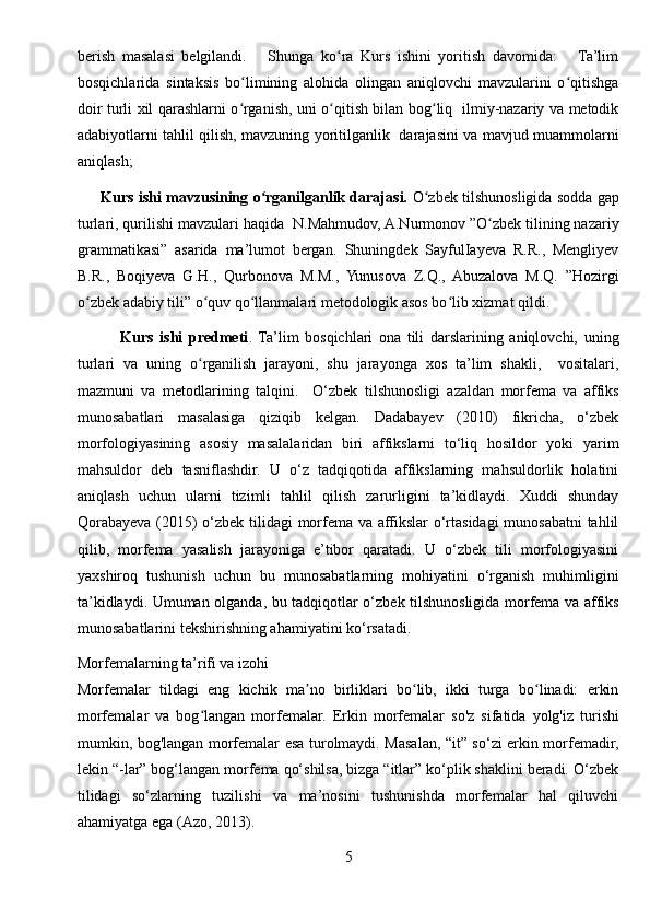 berish   masalasi   belgilandi.       Shunga   ko ra   Kurs   ishini   yoritish   davomida:       Ta’limʻ
bosqichlarida   sintaksis   bo limining   alohida   olingan   aniqlovchi   mavzularini   o qitishga	
ʻ ʻ
doir turli xil qarashlarni o rganish, uni o qitish bilan bog liq   ilmiy-nazariy va metodik
ʻ ʻ ʻ
adabiyotlarni tahlil qilish, mavzuning yoritilganlik   darajasini va mavjud muammolarni
aniqlash;  
       Kurs ishi mavzusining o rganilganlik darajasi.	
ʻ  O zbek tilshunosligida sodda gap	ʻ
turlari, qurilishi mavzulari haqida   N.Mahmudov, A.Nurmonov ”O zbek tilining nazariy	
ʻ
grammatikasi”   asarida   ma’lumot   bergan.   Shuningdek   SayfulIayeva   R.R.,   Mengliyev
B.R.,   Boqiyeva   G.H.,   Qurbonova   M.M.,   Yunusova   Z.Q.,   Abuzalova   M.Q.   ”Hozirgi
o zbek adabiy tili” o quv qo llanmalari metodologik asos bo lib xizmat qildi.  	
ʻ ʻ ʻ ʻ
              Kurs   ishi   predmeti .   Ta’lim   bosqichlari   ona   tili   darslarining   aniqlovchi,   uning
turlari   va   uning   o rganilish   jarayoni,   shu   jarayonga   xos   ta’lim   shakli,     vositalari,	
ʻ
mazmuni   va   metodlarining   talqini.     O‘zbek   tilshunosligi   azaldan   morfema   va   affiks
munosabatlari   masalasiga   qiziqib   kelgan.   Dadabayev   (2010)   fikricha,   o‘zbek
morfologiyasining   asosiy   masalalaridan   biri   affikslarni   to‘liq   hosildor   yoki   yarim
mahsuldor   deb   tasniflashdir.   U   o‘z   tadqiqotida   affikslarning   mahsuldorlik   holatini
aniqlash   uchun   ularni   tizimli   tahlil   qilish   zarurligini   ta’kidlaydi.   Xuddi   shunday
Qorabayeva (2015) o‘zbek tilidagi morfema va affikslar o‘rtasidagi  munosabatni  tahlil
qilib,   morfema   yasalish   jarayoniga   e’tibor   qaratadi.   U   o‘zbek   tili   morfologiyasini
yaxshiroq   tushunish   uchun   bu   munosabatlarning   mohiyatini   o‘rganish   muhimligini
ta’kidlaydi. Umuman olganda, bu tadqiqotlar o‘zbek tilshunosligida morfema va affiks
munosabatlarini tekshirishning ahamiyatini ko‘rsatadi.
Morfemalarning ta’rifi va izohi
Morfemalar   tildagi   eng   kichik   ma no   birliklari   bo lib,   ikki   turga   bo linadi:   erkin	
ʼ ʻ ʻ
morfemalar   va   bog langan   morfemalar.  	
ʻ Erkin   morfemalar   so'z   sifatida   yolg'iz   turishi
mumkin, bog'langan morfemalar esa turolmaydi. Masalan, “it” so‘zi erkin morfemadir,
lekin “-lar” bog‘langan morfema qo‘shilsa, bizga “itlar” ko‘plik shaklini beradi. O‘zbek
tilidagi   so‘zlarning   tuzilishi   va   ma’nosini   tushunishda   morfemalar   hal   qiluvchi
ahamiyatga ega (Azo, 2013).
5 