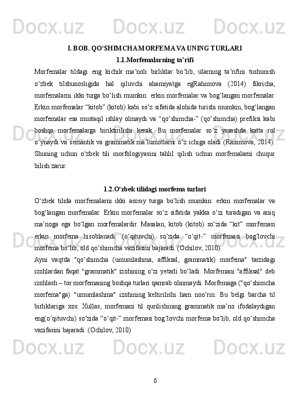 I. BOB. QO‘SHIMCHA MORFEMA VA UNING TURLARI
1.1.Morfemalarning ta’rifi
Morfemalar   tildagi   eng   kichik   ma noli   birliklar   bo lib,   ularning   ta rifini   tushunishʼ ʻ ʼ
o zbek   tilshunosligida   hal   qiluvchi   ahamiyatga   egRahimova   (2014)   fikricha,	
ʻ
morfemalarni ikki turga bo‘lish mumkin: erkin morfemalar va bog‘langan morfemalar.
Erkin morfemalar “kitob” (kitob) kabi so‘z sifatida alohida turishi mumkin, bog‘langan
morfemalar   esa   mustaqil   ishlay   olmaydi   va   “qo‘shimcha-”   (qo‘shimcha)   prefiksi   kabi
boshqa   morfemalarga   biriktirilishi   kerak.   Bu   morfemalar   so z   yasashda   katta   rol	
ʻ
o ynaydi va semantik va grammatik ma lumotlarni o z ichiga oladi (Raximova, 2014).	
ʻ ʼ ʻ
Shuning   uchun   o‘zbek   tili   morfologiyasini   tahlil   qilish   uchun   morfemalarni   chuqur
bilish zarur.
1.2.O‘zbek tilidagi morfema turlari
O‘zbek   tilida   morfemalarni   ikki   asosiy   turga   bo‘lish   mumkin:   erkin   morfemalar   va
bog‘langan   morfemalar.   Erkin   morfemalar   so‘z   sifatida   yakka   o‘zi   turadigan   va   aniq
ma’noga   ega   bo‘lgan   morfemalardir.   Masalan,   kitob   (kitob)   so‘zida   “kit”   morfemasi
erkin   morfema   hisoblanadi.   (o qituvchi)   so zida   “o qit-”   morfemasi   bog lovchi	
ʻ ʻ ʻ ʻ
morfema bo lib, old qo shimcha vazifasini bajaradi. (Ochilov, 2010)	
ʻ ʻ
Ayni   vaqtda   "qo‘shimcha   (umumlashma,   affiksal,   grammatik)   morfema"   tarzidagi
izohlardan   faqat   "grammatik"   izohining   o‘zi   yetarli   bo‘ladi.   Morfemani   "affiksal"   deb
izohlash – tor morfemaning boshqa turlari qamrab olinmaydi. Morfemaga ("qo‘shimcha
morfema"ga)   "umumlashma"   izohining   keltirilishi   ham   noo‘rin:   Bu   belgi   barcha   til
birliklariga   xos.   Xullas,   morfemani   til   qurilishining   grammatik   ma’no   ifodalaydigan
eng (o qituvchi) so zida “o qit-” morfemasi bog lovchi morfema bo lib, old qo shimcha	
ʻ ʻ ʻ ʻ ʻ ʻ
vazifasini bajaradi. (Ochilov, 2010)
6 