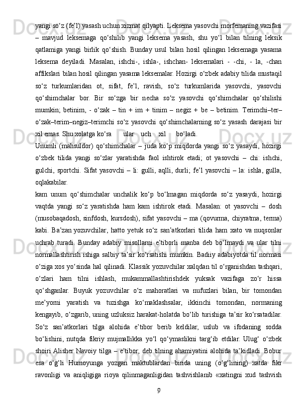 yangi so‘z (fe’l) yasash uchun xizmat qilyapti. Leksema yasovchi morfemaning vazifasi
–   mavjud   leksemaga   qo‘shilib   yangi   leksema   yasash,   shu   yo‘l   bilan   tilning   leksik
qatlamiga   yangi   birlik   qo‘shish.   Bunday   usul   bilan   hosil   qilingan   leksemaga   yasama
leksema   deyiladi.   Masalan,   ishchi-,   ishla-,   ishchan-   leksemalari   -   -chi,   -   la,   -chan
affikslari bilan hosil qilingan yasama leksemalar. Hozirgi o‘zb е k adabiy tilida mustaqil
so‘z   turkumlaridan   ot,   sifat,   fe’l,   ravish,   so‘z   turkumlarida   yasovchi,   yasovchi
qo‘shimchalar   bor.   Bir   so‘zga   bir   n е cha   so‘z   yasovchi   qo‘shimchalar   qo‘shilishi
mumkin;   b е tinim,   -   o‘zak   –   tin   +   im   +   tinim   –   n е giz   +   b е   –   b е tinim.   T е rimchi–t е r–
o‘zak–t е rim–n е giz–t е rimchi   so‘z   yasovchi   qo‘shimchalarning   so‘z   yasash   darajasi   bir
xil emas. Shu xolatga ko‘ra ular uch xil bo‘ladi.
Unumli   (mahsuldor)   qo‘shimchalar   –   juda   ko‘p   miqdorda   yangi   so‘z   yasaydi,   hozirgi
o‘zb е k   tilida   yangi   so‘zlar   yaratishda   faol   ishtirok   etadi;   ot   yasovchi   –   chi:   ishchi,
gulchi,   sportchi.   Sifat   yasovchi   –   li:   gulli,   aqlli,   durli;   fe’l   yasovchi   –   la:   ishla,   gulla,
oqlakabilar.
kam   unum   qo‘shimchalar   unchalik   ko‘p   bo‘lmagan   miqdorda   so‘z   yasaydi,   hozirgi
vaqtda   yangi   so‘z   yaratishda   ham   kam   ishtirok   etadi.   Masalan:   ot   yasovchi   –   dosh
(musobaqadosh, sinfdosh, kursdosh), sifat yasovchi – ma (qovurma, chiyratma, t е rma)
kabi.   Ba’zan   yozuvchilar ,   hatto   yetuk   so‘z   san’atkorlari   tilida   ham   xato   va   nuqsonlar
uchrab   turadi.   Bunday   adabiy   misollarni   e’tiborli   manba   deb   bo‘lmaydi   va   ular   tilni
normallashtirish   ishiga  salbiy   ta’sir   ko‘rsatishi   mumkin.  Badiiy  adabiyotda  til  normasi
o‘ziga xos yo‘sinda hal qilinadi. Klassik yozuvchilar xalqdan til o‘rganishdan tashqari,
o‘zlari   ham   tilni   ishlash,   mukammallashtirishdek   yuksak   vazifaga   zo‘r   hissa
qo‘shganlar.   Buyuk   yozuvchilar   o‘z   mahoratlari   va   nufuzlari   bilan,   bir   tomondan
me’yorni   yaratish   va   tuzishga   ko‘maklashsalar,   ikkinchi   tomondan,   normaning
kengayib,   o‘zgarib,   uning   uzluksiz   harakat-holatda   bo‘lib   turishiga   ta’sir   ko‘rsatadilar.
So‘z   san’atkorlari   tilga   alohida   e’tibor   berib   keldilar,   uslub   va   ifodaning   sodda
bo‘lishini,   nutqda   fikriy   mujmallikka   yo‘l   qo‘ymaslikni   targ‘ib   etdilar.   Ulug‘   o‘zbek
shoiri  Alisher  Navoiy tilga – e’tibor, deb tilning ahamiyatini  alohida ta’kidladi. Bobur
esa   o‘g‘li   Humoyunga   yozgan   maktublardan   birida   uning   (o‘g‘lining)   xatda   fikr
ravonligi   va   aniqligiga   rioya   qilinmaganligidan   tashvishlanib   «xatingni   xud   tashvish
9