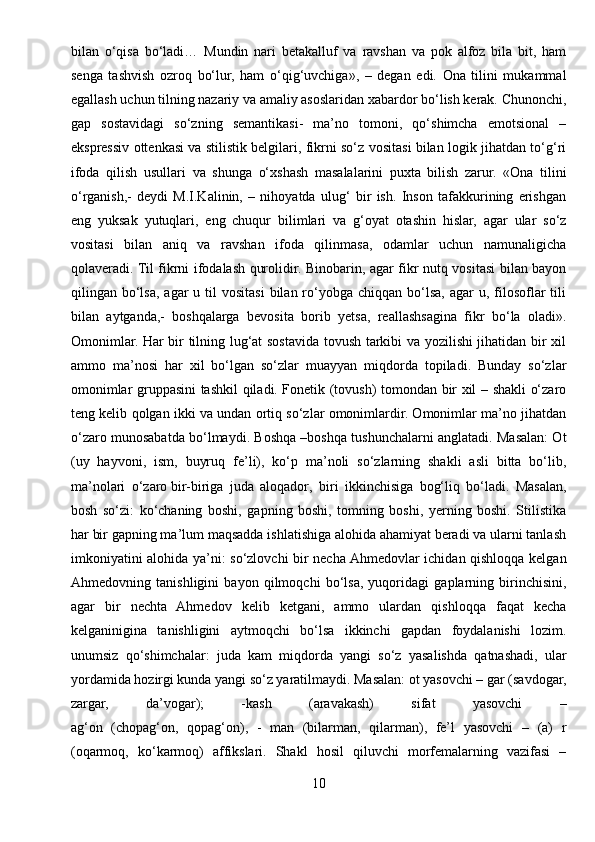 bilan   o‘qisa   bo‘ladi…   Mundin   nari   betakalluf   va   ravshan   va   pok   alfoz   bila   bit,   ham
senga   tashvish   ozroq   bo‘lur,   ham   o‘qig‘uvchiga»,   –   degan   edi.   Ona   tilini   mukammal
egallash uchun tilning nazariy va amaliy asoslaridan xabardor bo‘lish kerak. Chunonchi,
gap   sostavidagi   so‘zning   semantikasi-   ma’no   tomoni,   qo‘shimcha   emotsional   –
ekspressiv ottenkasi va stilistik belgilari, fikrni so‘z vositasi bilan logik jihatdan to‘g‘ri
ifoda   qilish   usullari   va   shunga   o‘xshash   masalalarini   puxta   bilish   zarur.   «Ona   tilini
o‘rganish,-   deydi   M.I.Kalinin,   –   nihoyatda   ulug‘   bir   ish.   Inson   tafakkurining   erishgan
eng   yuksak   yutuqlari,   eng   chuqur   bilimlari   va   g‘oyat   otashin   hislar,   agar   ular   so‘z
vositasi   bilan   aniq   va   ravshan   ifoda   qilinmasa,   odamlar   uchun   namunaligicha
qolaveradi. Til fikrni ifodalash qurolidir. Binobarin, agar fikr nutq vositasi bilan bayon
qilingan bo‘lsa,  agar  u  til  vositasi  bilan  ro‘yobga  chiqqan  bo‘lsa,  agar   u, filosoflar   tili
bilan   aytganda,-   boshqalarga   bevosita   borib   yetsa,   reallashsagina   fikr   bo‘la   oladi».
Omonimlar. Har bir tilning lug‘at sostavida tovush tarkibi va yozilishi jihatidan bir xil
ammo   ma’nosi   har   xil   bo‘lgan   so‘zlar   muayyan   miqdorda   topiladi.   Bunday   so‘zlar
omonimlar gruppasini tashkil qiladi. Fonetik (tovush) tomondan bir xil – shakli o‘zaro
teng kelib qolgan ikki va undan ortiq so‘zlar omonimlardir. Omonimlar ma’no jihatdan
o‘zaro munosabatda bo‘lmaydi. Boshqa –boshqa tushunchalarni anglatadi. Masalan: Ot
(uy   hayvoni,   ism,   buyruq   fe’li),   ko‘p   ma’noli   so‘zlarning   shakli   asli   bitta   bo‘lib,
ma’nolari   o‘zaro   bir-biriga   juda   aloqador ,   biri   ikkinchisiga   bog‘liq   bo‘ladi.   Masalan,
bosh   so‘zi:   ko‘chaning   boshi,   gapning   boshi,   tomning   boshi,   yerning   boshi.   Stilistika
har bir gapning ma’lum maqsadda ishlatishiga alohida ahamiyat beradi va ularni tanlash
imkoniyatini alohida ya’ni: so‘zlovchi bir necha Ahmedovlar ichidan qishloqqa kelgan
Ahmedovning   tanishligini   bayon   qilmoqchi   bo‘lsa,   yuqoridagi   gaplarning   birinchisini,
agar   bir   nechta   Ahmedov   kelib   ketgani,   ammo   ulardan   qishloqqa   faqat   kecha
kelganinigina   tanishligini   aytmoqchi   bo‘lsa   ikkinchi   gapdan   foydalanishi   lozim.
unumsiz   qo‘shimchalar:   juda   kam   miqdorda   yangi   so‘z   yasalishda   qatnashadi,   ular
yordamida hozirgi kunda yangi so‘z yaratilmaydi. Masalan: ot yasovchi – gar (savdogar,
zargar,   da’vogar);   -kash   (aravakash)   sifat   yasovchi   –
ag‘on   (chopag‘on,   qopag‘on),   -   man   (bilarman,   qilarman),   fe’l   yasovchi   –   (a)   r
(oqarmoq,   ko‘karmoq)   affikslari.   Shakl   hosil   qiluvchi   morfemalarning   vazifasi   –
10 