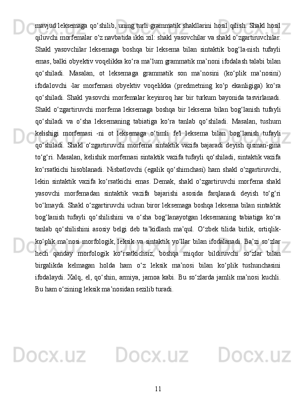 mavjud leksemaga qo‘shilib, uning turli grammatik shakllarini hosil qilish. Shakl hosil
qiluvchi morfemalar o‘z navbatida ikki xil: shakl yasovchilar va shakl o‘zgartiruvchilar.
Shakl   yasovchilar   leksemaga   boshqa   bir   leksema   bilan   sintaktik   bog‘la-nish   tufayli
emas, balki obyektiv voqelikka ko‘ra ma’lum grammatik ma’noni ifodalash talabi bilan
qo‘shiladi.   Masalan,   ot   leksemaga   grammatik   son   ma’nosini   (ko‘plik   ma’nosini)
ifodalovchi   -lar   morfemasi   obyektiv   voqelikka   (predmetning   ko‘p   ekanligiga)   ko‘ra
qo‘shiladi.   Shakl   yasovchi   morfemalar   keyinroq   har   bir   turkum   bayonida   tasvirlanadi.
Shakl   o‘zgartiruvchi   morfema   leksemaga   boshqa   bir   leksema   bilan   bog‘lanish   tufayli
qo‘shiladi   va   o‘sha   leksemaning   tabiatiga   ko‘ra   tanlab   qo‘shiladi.   Masalan,   tushum
kelishigi   morfemasi   -ni   ot   leksemaga   o‘timli   fe'l   leksema   bilan   bog‘lanish   tufayli
qo‘shiladi.   Shakl   o‘zgartiruvchi   morfema   sintaktik   vazifa   bajaradi   deyish   qisman-gina
to‘g‘ri. Masalan, kelishik morfemasi sintaktik vazifa tufayli qo‘shiladi, sintaktik vazifa
ko‘rsatkichi  hisoblanadi.  Nisbatlovchi  (egalik qo‘shimchasi)  ham   shakl   o‘zgartiruvchi,
lekin   sintaktik   vazifa   ko‘rsatkichi   emas.   Demak,   shakl   o‘zgartiruvchi   morfema   shakl
yasovchi   morfemadan   sintaktik   vazifa   bajarishi   asosida   farqlanadi   deyish   to‘g‘ri
bo‘lmaydi. Shakl o‘zgartiruvchi uchun biror leksemaga boshqa leksema bilan sintaktik
bog‘lanish   tufayli   qo‘shilishini   va   o‘sha   bog‘lanayotgan   leksemaning   tabiatiga   ko‘ra
tanlab   qo‘shilishini   asosiy   belgi   deb   ta’kidlash   ma’qul.   O‘zbek   tilida   birlik,   ortiqlik-
ko‘plik ma’nosi  morfologik, leksik va sintaktik yo‘llar  bilan ifodalanadi. Ba’zi so‘zlar
hech   qanday   morfologik   ko‘rsatkichsiz,   boshqa   miqdor   bildiruvchi   so‘zlar   bilan
birgalikda   kelmagan   holda   ham   o‘z   leksik   ma’nosi   bilan   ko‘plik   tushunchasini
ifodalaydi.  Xalq,  el, qo‘shin,  armiya,  jamoa  kabi. Bu  so‘zlarda  jamlik ma’nosi   kuchli.
Bu ham o‘zining leksik ma’nosidan sezilib turadi.
11 