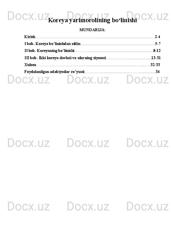Koreya yarimorolining bo linishiʻ
MUNDARIJA:
Kirish ………………………………………………………………………................................................................................................… 2-4
I bob. Koreya bo linishdan oldin	
ʻ .................................................................................................................................. 5-7
II bob. Koreyaning bo linishi	
ʻ ...…………...................................................................................................................... 8-12
III bob. Ikki koreya davlati va ularning siyosati ………………………........................................... 13-31
Xulosa ………………………………………………………….....................................................................................……........…….. 32-33
Foydalanilgan adabiyotlar ro yxati	
ʻ …………………..................................................………….............................. 34 