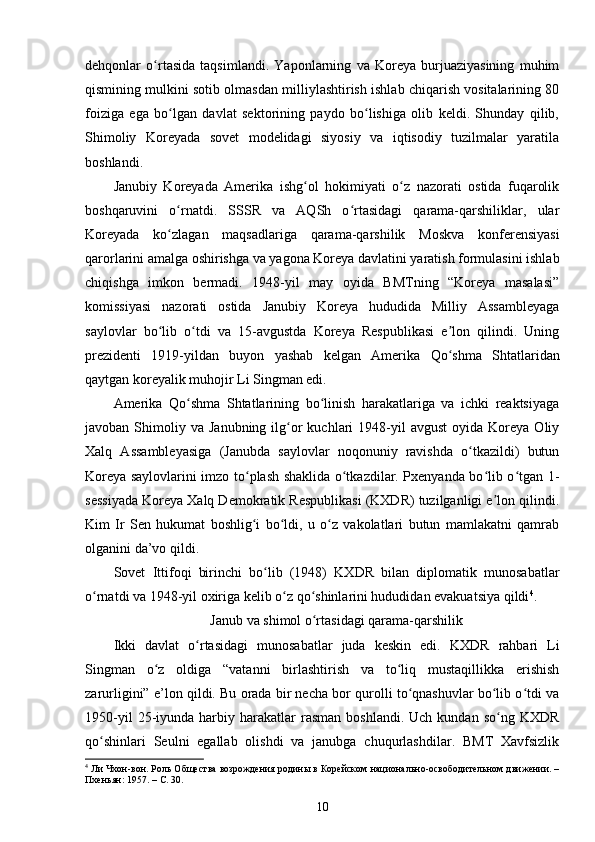 dehqonlar   o rtasida   taqsimlandi.   Yaponlarning   va   Koreya   burjuaziyasining   muhimʻ
qismining mulkini sotib olmasdan milliylashtirish ishlab chiqarish vositalarining 80
foiziga   ega   bo lgan   davlat   sektorining   paydo   bo lishiga   olib   keldi.   Shunday   qilib,	
ʻ ʻ
Shimoliy   Koreyada   sovet   modelidagi   siyosiy   va   iqtisodiy   tuzilmalar   yaratila
boshlandi.
Janubiy   Koreyada   Amerika   ishg ol   hokimiyati   o z   nazorati   ostida   fuqarolik	
ʻ ʻ
boshqaruvini   o rnatdi.   SSSR   va   AQSh   o rtasidagi   qarama-qarshiliklar,   ular	
ʻ ʻ
Koreyada   ko zlagan   maqsadlariga   qarama-qarshilik   Moskva   konferensiyasi
ʻ
qarorlarini amalga oshirishga va yagona Koreya davlatini yaratish formulasini ishlab
chiqishga   imkon   bermadi.   1948-yil   may   oyida   BMTning   “Koreya   masalasi”
komissiyasi   nazorati   ostida   Janubiy   Koreya   hududida   Milliy   Assambleyaga
saylovlar   bo lib   o tdi   va   15-avgustda   Koreya   Respublikasi   e lon   qilindi.   Uning
ʻ ʻ ʼ
prezidenti   1919-yildan   buyon   yashab   kelgan   Amerika   Qo shma   Shtatlaridan	
ʻ
qaytgan koreyalik muhojir Li Singman edi.
Amerika   Qo shma   Shtatlarining   bo linish   harakatlariga   va   ichki   reaktsiyaga	
ʻ ʻ
javoban  Shimoliy  va  Janubning  ilg or  kuchlari  1948-yil  avgust  oyida  Koreya  Oliy	
ʻ
Xalq   Assambleyasiga   (Janubda   saylovlar   noqonuniy   ravishda   o tkazildi)   butun	
ʻ
Koreya saylovlarini imzo to plash shaklida o tkazdilar. Pxenyanda bo lib o tgan 1-	
ʻ ʻ ʻ ʻ
sessiyada Koreya Xalq Demokratik Respublikasi (KXDR) tuzilganligi e lon qilindi.	
ʼ
Kim   Ir   Sen   hukumat   boshlig i   bo ldi,   u   o z   vakolatlari   butun   mamlakatni   qamrab	
ʻ ʻ ʻ
olganini da’vo qildi.
Sovet   Ittifoqi   birinchi   bo lib   (1948)   KXDR   bilan   diplomatik   munosabatlar	
ʻ
o rnatdi va 1948-yil oxiriga kelib o z qo shinlarini hududidan evakuatsiya qildi	
ʻ ʻ ʻ 4
.
Janub va shimol o rtasidagi qarama-qarshilik	
ʻ
Ikki   davlat   o rtasidagi   munosabatlar   juda   keskin   edi.   KXDR   rahbari   Li	
ʻ
Singman   o z   oldiga   “vatanni   birlashtirish   va   to liq   mustaqillikka   erishish	
ʻ ʻ
zarurligini” e’lon qildi. Bu orada bir necha bor qurolli to qnashuvlar bo lib o tdi va	
ʻ ʻ ʻ
1950-yil  25-iyunda  harbiy  harakatlar  rasman   boshlandi.  Uch  kundan  so ng   KXDR	
ʻ
qo shinlari   Seulni   egallab   olishdi   va   janubga   chuqurlashdilar.   BMT   Xavfsizlik	
ʻ
4
 Ли Чхон-вон. Роль Общества возрождения родины в Корейском национально-освободительном движении. –
Пхеньян: 1957. –  C . 30. 
10 