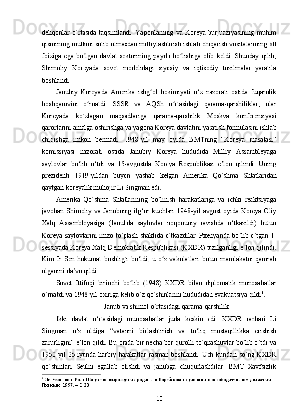 dehqonlar   o rtasida   taqsimlandi.   Yaponlarning   va   Koreya   burjuaziyasining   muhimʻ
qismining mulkini sotib olmasdan milliylashtirish ishlab chiqarish vositalarining 80
foiziga   ega   bo lgan   davlat   sektorining   paydo   bo lishiga   olib   keldi.   Shunday   qilib,	
ʻ ʻ
Shimoliy   Koreyada   sovet   modelidagi   siyosiy   va   iqtisodiy   tuzilmalar   yaratila
boshlandi.
Janubiy   Koreyada   Amerika   ishg ol   hokimiyati   o z   nazorati   ostida   fuqarolik	
ʻ ʻ
boshqaruvini   o rnatdi.   SSSR   va   AQSh   o rtasidagi   qarama-qarshiliklar,   ular	
ʻ ʻ
Koreyada   ko zlagan   maqsadlariga   qarama-qarshilik   Moskva   konferensiyasi
ʻ
qarorlarini amalga oshirishga va yagona Koreya davlatini yaratish formulasini ishlab
chiqishga   imkon   bermadi.   1948-yil   may   oyida   BMTning   “Koreya   masalasi”
komissiyasi   nazorati   ostida   Janubiy   Koreya   hududida   Milliy   Assambleyaga
saylovlar   bo lib   o tdi   va   15-avgustda   Koreya   Respublikasi   e lon   qilindi.   Uning
ʻ ʻ ʼ
prezidenti   1919-yildan   buyon   yashab   kelgan   Amerika   Qo shma   Shtatlaridan	
ʻ
qaytgan koreyalik muhojir Li Singman edi.
Amerika   Qo shma   Shtatlarining   bo linish   harakatlariga   va   ichki   reaktsiyaga	
ʻ ʻ
javoban  Shimoliy  va  Janubning  ilg or  kuchlari  1948-yil  avgust  oyida  Koreya  Oliy	
ʻ
Xalq   Assambleyasiga   (Janubda   saylovlar   noqonuniy   ravishda   o tkazildi)   butun	
ʻ
Koreya saylovlarini imzo to plash shaklida o tkazdilar. Pxenyanda bo lib o tgan 1-	
ʻ ʻ ʻ ʻ
sessiyada Koreya Xalq Demokratik Respublikasi (KXDR) tuzilganligi e lon qilindi.	
ʼ
Kim   Ir   Sen   hukumat   boshlig i   bo ldi,   u   o z   vakolatlari   butun   mamlakatni   qamrab	
ʻ ʻ ʻ
olganini da’vo qildi.
Sovet   Ittifoqi   birinchi   bo lib   (1948)   KXDR   bilan   diplomatik   munosabatlar	
ʻ
o rnatdi va 1948-yil oxiriga kelib o z qo shinlarini hududidan evakuatsiya qildi	
ʻ ʻ ʻ 4
.
Janub va shimol o rtasidagi qarama-qarshilik	
ʻ
Ikki   davlat   o rtasidagi   munosabatlar   juda   keskin   edi.   KXDR   rahbari   Li	
ʻ
Singman   o z   oldiga   “vatanni   birlashtirish   va   to liq   mustaqillikka   erishish	
ʻ ʻ
zarurligini” e’lon qildi. Bu orada bir necha bor qurolli to qnashuvlar bo lib o tdi va	
ʻ ʻ ʻ
1950-yil  25-iyunda  harbiy  harakatlar  rasman   boshlandi.  Uch  kundan  so ng   KXDR	
ʻ
qo shinlari   Seulni   egallab   olishdi   va   janubga   chuqurlashdilar.   BMT   Xavfsizlik	
ʻ
4
 Ли Чхон-вон. Роль Общества возрождения родины в Корейском национально-освободительном движении. –
Пхеньян: 1957. –  C . 30. 
10