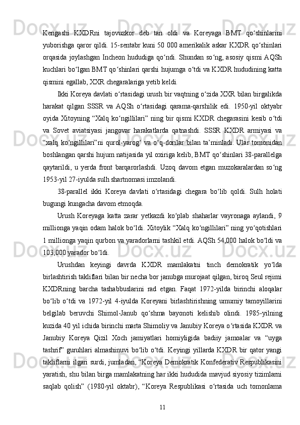 Kengashi   KXDRni   tajovuzkor   deb   tan   oldi   va   Koreyaga   BMT   qo shinlariniʻ
yuborishga qaror qildi. 15-sentabr kuni 50 000 amerikalik askar KXDR qo shinlari	
ʻ
orqasida   joylashgan   Incheon  hududiga  qo ndi.  Shundan so ng,  asosiy  qismi  AQSh	
ʻ ʻ
kuchlari bo lgan BMT qo shinlari qarshi hujumga o tdi va KXDR hududining katta	
ʻ ʻ ʻ
qismini egallab, XXR chegaralariga yetib keldi.
Ikki Koreya davlati o rtasidagi urush bir vaqtning o zida XXR bilan birgalikda	
ʻ ʻ
harakat   qilgan   SSSR   va   AQSh   o rtasidagi   qarama-qarshilik   edi.   1950-yil   oktyabr	
ʻ
oyida Xitoyning  “Xalq  ko ngillilari”  ning bir  qismi  KXDR  chegarasini  kesib   o tdi	
ʻ ʻ
va   Sovet   aviatsiyasi   jangovar   harakatlarda   qatnashdi.   SSSR   KXDR   armiyasi   va
“xalq   ko ngillilari”ni   qurol-yarog   va   o q-dorilar   bilan   ta’minladi.   Ular   tomonidan	
ʻ ʻ ʻ
boshlangan qarshi hujum natijasida yil oxiriga kelib, BMT qo shinlari 38-parallelga	
ʻ
qaytarildi,   u   yerda   front   barqarorlashdi.   Uzoq   davom   etgan   muzokaralardan   so ng	
ʻ
1953-yil 27-iyulda sulh shartnomasi imzolandi.
38-parallel   ikki   Koreya   davlati   o rtasidagi   chegara   bo lib   qoldi.   Sulh   holati	
ʻ ʻ
bugungi kungacha davom etmoqda.
Urush   Koreyaga   katta   zarar   yetkazdi   ko plab   shaharlar   vayronaga   aylandi,   9	
ʻ
millionga yaqin odam halok bo ldi. Xitoylik “Xalq ko ngillilari” ning yo qotishlari	
ʻ ʻ ʻ
1 millionga yaqin qurbon va yaradorlarni tashkil etdi. AQSh 54,000 halok bo ldi va	
ʻ
103,000 yarador bo ldi.	
ʻ
Urushdan   keyingi   davrda   KXDR   mamlakatni   tinch   demokratik   yo lda	
ʻ
birlashtirish takliflari bilan bir necha bor janubga murojaat qilgan, biroq Seul rejimi
KXDRning   barcha   tashabbuslarini   rad   etgan.   Faqat   1972-yilda   birinchi   aloqalar
bo lib   o tdi   va   1972-yil   4-iyulda   Koreyani   birlashtirishning   umumiy   tamoyillarini	
ʻ ʻ
belgilab   beruvchi   Shimol-Janub   qo shma   bayonoti   kelishib   olindi.   1985-yilning	
ʻ
kuzida 40 yil ichida birinchi marta Shimoliy va Janubiy Koreya o rtasida KXDR va	
ʻ
Janubiy   Koreya   Qizil   Xoch   jamiyatlari   homiyligida   badiiy   jamoalar   va   “uyga
tashrif” guruhlari almashinuvi bo lib o tdi. Keyingi yillarda KXDR bir qator yangi	
ʻ ʻ
takliflarni ilgari surdi, jumladan, “Koreya Demokratik Konfederativ Respublikasini
yaratish, shu bilan birga mamlakatning har ikki hududida mavjud siyosiy tizimlarni
saqlab   qolish”   (1980-yil   oktabr),   “Koreya   Respublikasi   o rtasida   uch   tomonlama	
ʻ
11 