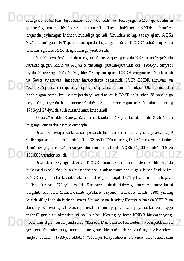 Kengashi   KXDRni   tajovuzkor   deb   tan   oldi   va   Koreyaga   BMT   qo shinlariniʻ
yuborishga qaror qildi. 15-sentabr kuni 50 000 amerikalik askar KXDR qo shinlari	
ʻ
orqasida   joylashgan   Incheon  hududiga  qo ndi.  Shundan so ng,  asosiy  qismi  AQSh	
ʻ ʻ
kuchlari bo lgan BMT qo shinlari qarshi hujumga o tdi va KXDR hududining katta	
ʻ ʻ ʻ
qismini egallab, XXR chegaralariga yetib keldi.
Ikki Koreya davlati o rtasidagi urush bir vaqtning o zida XXR bilan birgalikda	
ʻ ʻ
harakat   qilgan   SSSR   va   AQSh   o rtasidagi   qarama-qarshilik   edi.   1950-yil   oktyabr	
ʻ
oyida Xitoyning  “Xalq  ko ngillilari”  ning bir  qismi  KXDR  chegarasini  kesib   o tdi	
ʻ ʻ
va   Sovet   aviatsiyasi   jangovar   harakatlarda   qatnashdi.   SSSR   KXDR   armiyasi   va
“xalq   ko ngillilari”ni   qurol-yarog   va   o q-dorilar   bilan   ta’minladi.   Ular   tomonidan	
ʻ ʻ ʻ
boshlangan qarshi hujum natijasida yil oxiriga kelib, BMT qo shinlari 38-parallelga	
ʻ
qaytarildi,   u   yerda   front   barqarorlashdi.   Uzoq   davom   etgan   muzokaralardan   so ng	
ʻ
1953-yil 27-iyulda sulh shartnomasi imzolandi.
38-parallel   ikki   Koreya   davlati   o rtasidagi   chegara   bo lib   qoldi.   Sulh   holati	
ʻ ʻ
bugungi kungacha davom etmoqda.
Urush   Koreyaga   katta   zarar   yetkazdi   ko plab   shaharlar   vayronaga   aylandi,   9	
ʻ
millionga yaqin odam halok bo ldi. Xitoylik “Xalq ko ngillilari” ning yo qotishlari	
ʻ ʻ ʻ
1 millionga yaqin qurbon va yaradorlarni tashkil etdi. AQSh 54,000 halok bo ldi va	
ʻ
103,000 yarador bo ldi.	
ʻ
Urushdan   keyingi   davrda   KXDR   mamlakatni   tinch   demokratik   yo lda	
ʻ
birlashtirish takliflari bilan bir necha bor janubga murojaat qilgan, biroq Seul rejimi
KXDRning   barcha   tashabbuslarini   rad   etgan.   Faqat   1972-yilda   birinchi   aloqalar
bo lib   o tdi   va   1972-yil   4-iyulda   Koreyani   birlashtirishning   umumiy   tamoyillarini	
ʻ ʻ
belgilab   beruvchi   Shimol-Janub   qo shma   bayonoti   kelishib   olindi.   1985-yilning	
ʻ
kuzida 40 yil ichida birinchi marta Shimoliy va Janubiy Koreya o rtasida KXDR va	
ʻ
Janubiy   Koreya   Qizil   Xoch   jamiyatlari   homiyligida   badiiy   jamoalar   va   “uyga
tashrif” guruhlari almashinuvi bo lib o tdi. Keyingi yillarda KXDR bir qator yangi	
ʻ ʻ
takliflarni ilgari surdi, jumladan, “Koreya Demokratik Konfederativ Respublikasini
yaratish, shu bilan birga mamlakatning har ikki hududida mavjud siyosiy tizimlarni
saqlab   qolish”   (1980-yil   oktabr),   “Koreya   Respublikasi   o rtasida   uch   tomonlama	
ʻ
11