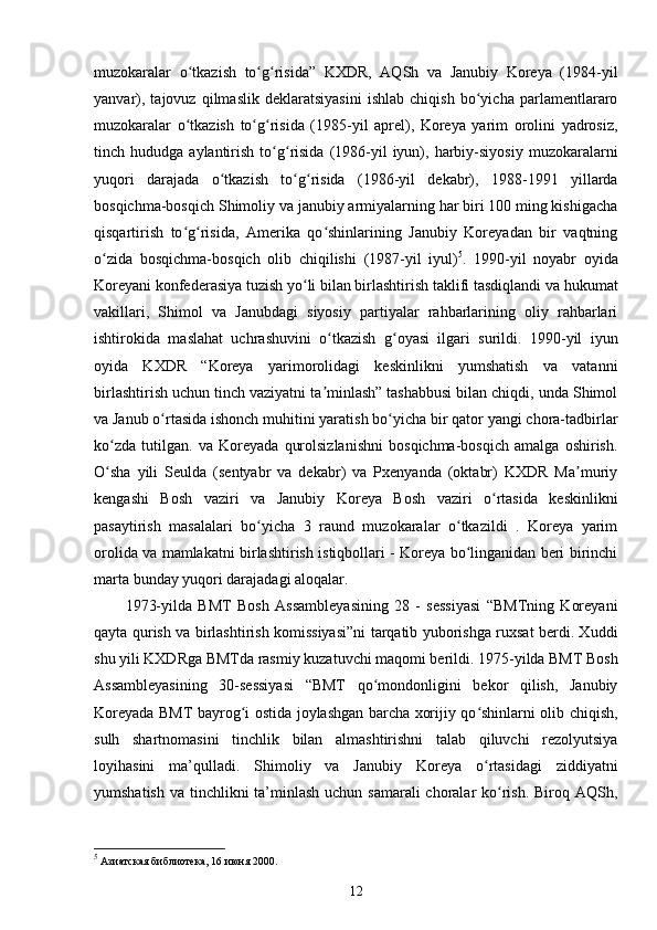 muzokaralar   o tkazish   to g risida”   KXDR,   AQSh   va   Janubiy   Koreya   (1984-yilʻ ʻ ʻ
yanvar),   tajovuz   qilmaslik   deklaratsiyasini   ishlab   chiqish   bo yicha   parlamentlararo	
ʻ
muzokaralar   o tkazish   to g risida   (1985-yil   aprel),   Koreya   yarim   orolini   yadrosiz,	
ʻ ʻ ʻ
tinch  hududga  aylantirish  to g risida  (1986-yil  iyun),  harbiy-siyosiy   muzokaralarni	
ʻ ʻ
yuqori   darajada   o tkazish   to g risida   (1986-yil   dekabr),   1988-1991   yillarda	
ʻ ʻ ʻ
bosqichma-bosqich Shimoliy va janubiy armiyalarning har biri 100 ming kishigacha
qisqartirish   to g risida,   Amerika   qo shinlarining   Janubiy   Koreyadan   bir   vaqtning	
ʻ ʻ ʻ
o zida   bosqichma-bosqich   olib   chiqilishi   (1987-yil   iyul)	
ʻ 5
.   1990-yil   noyabr   oyida
Koreyani konfederasiya tuzish yo li bilan birlashtirish taklifi tasdiqlandi va hukumat	
ʻ
vakillari,   Shimol   va   Janubdagi   siyosiy   partiyalar   rahbarlarining   oliy   rahbarlari
ishtirokida   maslahat   uchrashuvini   o tkazish   g oyasi   ilgari   surildi.   1990-yil   iyun	
ʻ ʻ
oyida   KXDR   “Koreya   yarimorolidagi   keskinlikni   yumshatish   va   vatanni
birlashtirish uchun tinch vaziyatni ta minlash” tashabbusi bilan chiqdi, unda Shimol
ʼ
va Janub o rtasida ishonch muhitini yaratish bo yicha bir qator yangi chora-tadbirlar	
ʻ ʻ
ko zda   tutilgan.   va   Koreyada   qurolsizlanishni   bosqichma-bosqich   amalga   oshirish.	
ʻ
O sha   yili   Seulda   (sentyabr   va   dekabr)   va   Pxenyanda   (oktabr)   KXDR   Ma muriy
ʻ ʼ
kengashi   Bosh   vaziri   va   Janubiy   Koreya   Bosh   vaziri   o rtasida   keskinlikni	
ʻ
pasaytirish   masalalari   bo yicha   3   raund   muzokaralar   o tkazildi   .   Koreya   yarim	
ʻ ʻ
orolida va mamlakatni birlashtirish istiqbollari - Koreya bo linganidan beri birinchi	
ʻ
marta bunday yuqori darajadagi aloqalar.
1973-yilda   BMT   Bosh   Assambleyasining   28   -   sessiyasi   “BMTning   Koreyani
qayta qurish va birlashtirish komissiyasi”ni tarqatib yuborishga ruxsat berdi. Xuddi
shu yili KXDRga BMTda rasmiy kuzatuvchi maqomi berildi. 1975-yilda BMT Bosh
Assambleyasining   30-sessiyasi   “BMT   qo mondonligini   bekor   qilish,   Janubiy	
ʻ
Koreyada BMT bayrog i ostida joylashgan barcha xorijiy qo shinlarni olib chiqish,	
ʻ ʻ
sulh   shartnomasini   tinchlik   bilan   almashtirishni   talab   qiluvchi   rezolyutsiya
loyihasini   ma’qulladi.   Shimoliy   va   Janubiy   Koreya   o rtasidagi   ziddiyatni	
ʻ
yumshatish va tinchlikni ta’minlash uchun samarali  choralar ko rish. Biroq AQSh,	
ʻ
5
 Азиатская библиотека, 16 июня 2000.
12 