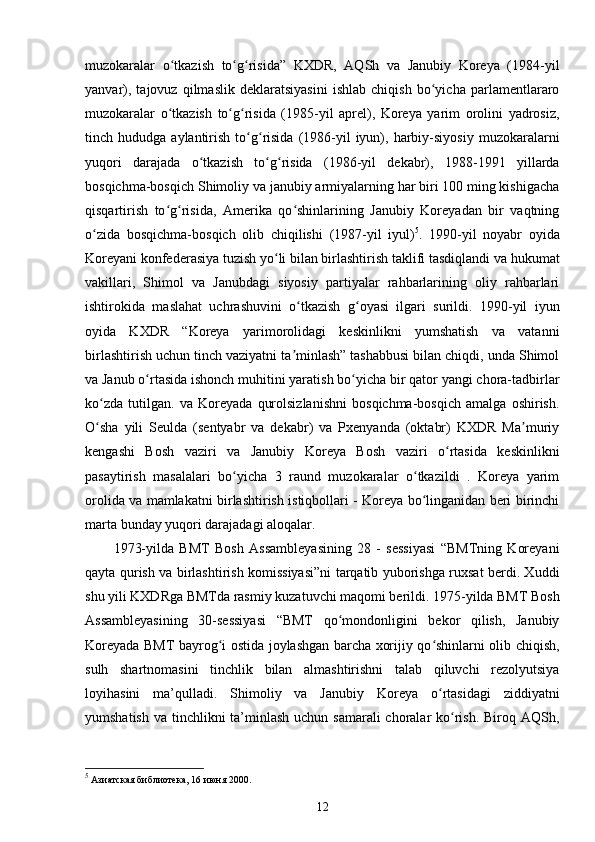 muzokaralar   o tkazish   to g risida”   KXDR,   AQSh   va   Janubiy   Koreya   (1984-yilʻ ʻ ʻ
yanvar),   tajovuz   qilmaslik   deklaratsiyasini   ishlab   chiqish   bo yicha   parlamentlararo	
ʻ
muzokaralar   o tkazish   to g risida   (1985-yil   aprel),   Koreya   yarim   orolini   yadrosiz,	
ʻ ʻ ʻ
tinch  hududga  aylantirish  to g risida  (1986-yil  iyun),  harbiy-siyosiy   muzokaralarni	
ʻ ʻ
yuqori   darajada   o tkazish   to g risida   (1986-yil   dekabr),   1988-1991   yillarda	
ʻ ʻ ʻ
bosqichma-bosqich Shimoliy va janubiy armiyalarning har biri 100 ming kishigacha
qisqartirish   to g risida,   Amerika   qo shinlarining   Janubiy   Koreyadan   bir   vaqtning	
ʻ ʻ ʻ
o zida   bosqichma-bosqich   olib   chiqilishi   (1987-yil   iyul)	
ʻ 5
.   1990-yil   noyabr   oyida
Koreyani konfederasiya tuzish yo li bilan birlashtirish taklifi tasdiqlandi va hukumat	
ʻ
vakillari,   Shimol   va   Janubdagi   siyosiy   partiyalar   rahbarlarining   oliy   rahbarlari
ishtirokida   maslahat   uchrashuvini   o tkazish   g oyasi   ilgari   surildi.   1990-yil   iyun	
ʻ ʻ
oyida   KXDR   “Koreya   yarimorolidagi   keskinlikni   yumshatish   va   vatanni
birlashtirish uchun tinch vaziyatni ta minlash” tashabbusi bilan chiqdi, unda Shimol
ʼ
va Janub o rtasida ishonch muhitini yaratish bo yicha bir qator yangi chora-tadbirlar	
ʻ ʻ
ko zda   tutilgan.   va   Koreyada   qurolsizlanishni   bosqichma-bosqich   amalga   oshirish.	
ʻ
O sha   yili   Seulda   (sentyabr   va   dekabr)   va   Pxenyanda   (oktabr)   KXDR   Ma muriy
ʻ ʼ
kengashi   Bosh   vaziri   va   Janubiy   Koreya   Bosh   vaziri   o rtasida   keskinlikni	
ʻ
pasaytirish   masalalari   bo yicha   3   raund   muzokaralar   o tkazildi   .   Koreya   yarim	
ʻ ʻ
orolida va mamlakatni birlashtirish istiqbollari - Koreya bo linganidan beri birinchi	
ʻ
marta bunday yuqori darajadagi aloqalar.
1973-yilda   BMT   Bosh   Assambleyasining   28   -   sessiyasi   “BMTning   Koreyani
qayta qurish va birlashtirish komissiyasi”ni tarqatib yuborishga ruxsat berdi. Xuddi
shu yili KXDRga BMTda rasmiy kuzatuvchi maqomi berildi. 1975-yilda BMT Bosh
Assambleyasining   30-sessiyasi   “BMT   qo mondonligini   bekor   qilish,   Janubiy	
ʻ
Koreyada BMT bayrog i ostida joylashgan barcha xorijiy qo shinlarni olib chiqish,	
ʻ ʻ
sulh   shartnomasini   tinchlik   bilan   almashtirishni   talab   qiluvchi   rezolyutsiya
loyihasini   ma’qulladi.   Shimoliy   va   Janubiy   Koreya   o rtasidagi   ziddiyatni	
ʻ
yumshatish va tinchlikni ta’minlash uchun samarali  choralar ko rish. Biroq AQSh,	
ʻ
5
 Азиатская библиотека, 16 июня 2000.
12