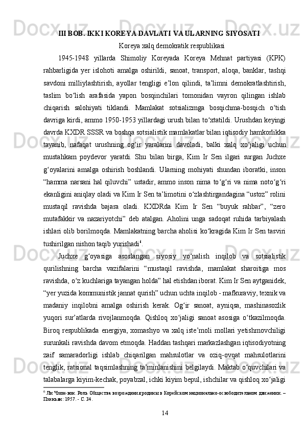 III BOB.   IKKI KOREYA DAVLATI VA ULARNING SIYOSATI
Koreya xalq demokratik respublikasi
1945-1948   yillarda   Shimoliy   Koreyada   Koreya   Mehnat   partiyasi   (KPK)
rahbarligida   yer   islohoti   amalga   oshirildi,   sanoat,   transport,   aloqa,   banklar,   tashqi
savdoni   milliylashtirish,   ayollar   tengligi   e’lon   qilindi,   ta’limni   demokratlashtirish,
taslim   bo lish   arafasida   yapon   bosqinchilari   tomonidan   vayron   qilingan   ishlabʻ
chiqarish   salohiyati   tiklandi.   Mamlakat   sotsializmga   bosqichma-bosqich   o tish	
ʻ
davriga kirdi, ammo 1950-1953 yillardagi urush bilan to xtatildi. Urushdan keyingi	
ʻ
davrda KXDR SSSR va boshqa sotsialistik mamlakatlar bilan iqtisodiy hamkorlikka
tayanib,   nafaqat   urushning   og ir   yaralarini   davoladi,   balki   xalq   xo jaligi   uchun	
ʻ ʻ
mustahkam   poydevor   yaratdi.   Shu   bilan   birga,   Kim   Ir   Sen   ilgari   surgan   Juchxe
g oyalarini   amalga   oshirish   boshlandi.   Ularning   mohiyati   shundan   iboratki,   inson	
ʻ
“hamma   narsani   hal   qiluvchi”   ustadir,   ammo   inson   nima   to g ri   va   nima   noto g ri	
ʻ ʻ ʻ ʻ
ekanligini aniqlay oladi va Kim Ir Sen ta’limotini o zlashtirgandagina “ustoz” rolini	
ʻ
mustaqil   ravishda   bajara   oladi.   KXDRda   Kim   Ir   Sen   “buyuk   rahbar”,   “zero
mutafakkir   va   nazariyotchi”   deb   atalgan.   Aholini   unga   sadoqat   ruhida   tarbiyalash
ishlari olib borilmoqda. Mamlakatning barcha aholisi ko kragida Kim Ir Sen tasviri	
ʻ
tushirilgan nishon taqib yurishadi 6
.
Juchxe   g oyasiga   asoslangan   siyosiy   yo nalish   inqilob   va   sotsialistik	
ʻ ʻ
qurilishning   barcha   vazifalarini   “mustaqil   ravishda,   mamlakat   sharoitiga   mos
ravishda, o z kuchlariga tayangan holda” hal etishdan iborat. Kim Ir Sen aytganidek,	
ʻ
“yer yuzida kommunistik jannat qurish” uchun uchta inqilob - mafkuraviy, texnik va
madaniy   inqilobni   amalga   oshirish   kerak.   Og ir   sanoat,   ayniqsa,   mashinasozlik	
ʻ
yuqori   sur’atlarda   rivojlanmoqda.   Qishloq   xo jaligi   sanoat   asosiga   o tkazilmoqda.	
ʻ ʻ
Biroq  respublikada   energiya,   xomashyo   va  xalq   iste’moli   mollari   yetishmovchiligi
surunkali ravishda davom etmoqda. Haddan tashqari markazlashgan iqtisodiyotning
zaif   samaradorligi   ishlab   chiqarilgan   mahsulotlar   va   oziq-ovqat   mahsulotlarini
tenglik, ratsional taqsimlashning ta’minlanishini belgilaydi. Maktab o quvchilari va	
ʻ
talabalarga kiyim-kechak, poyabzal, ichki kiyim bepul, ishchilar va qishloq xo jaligi	
ʻ
6
 Ли Чхон-вон. Роль Общества возрождения родины в Корейском национально-освободительном движении. –
Пхеньян: 1957. - C. 34.
14 