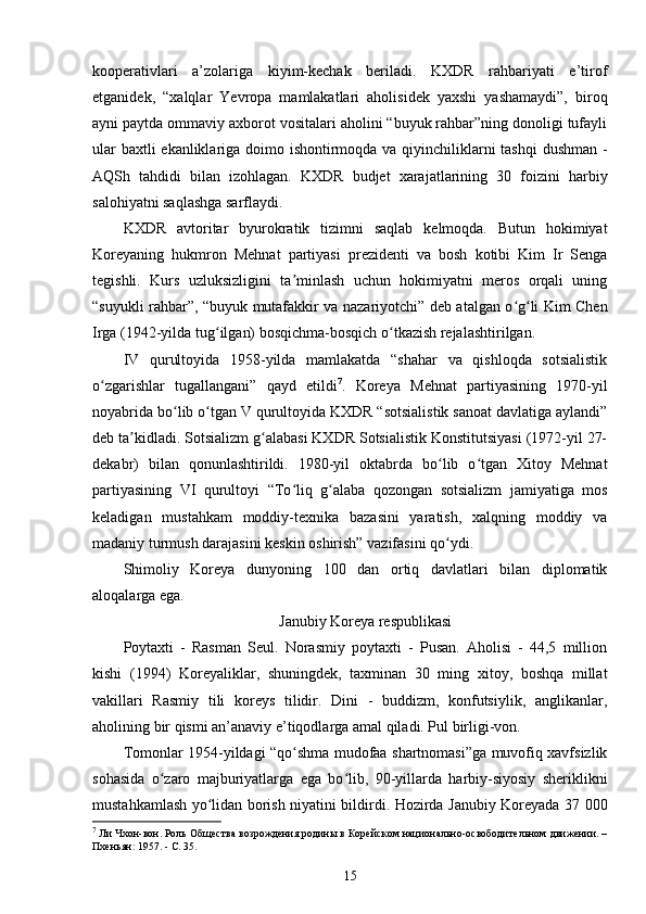 kooperativlari   a’zolariga   kiyim-kechak   beriladi.   KXDR   rahbariyati   e’tirof
etganidek,   “xalqlar   Yevropa   mamlakatlari   aholisidek   yaxshi   yashamaydi”,   biroq
ayni paytda ommaviy axborot vositalari aholini “buyuk rahbar”ning donoligi tufayli
ular  baxtli  ekanliklariga doimo ishontirmoqda va qiyinchiliklarni tashqi  dushman -
AQSh   tahdidi   bilan   izohlagan.   KXDR   budjet   xarajatlarining   30   foizini   harbiy
salohiyatni saqlashga sarflaydi.
KXDR   avtoritar   byurokratik   tizimni   saqlab   kelmoqda.   Butun   hokimiyat
Koreyaning   hukmron   Mehnat   partiyasi   prezidenti   va   bosh   kotibi   Kim   Ir   Senga
tegishli.   Kurs   uzluksizligini   ta minlash   uchun   hokimiyatni   meros   orqali   uningʼ
“suyukli rahbar”, “buyuk mutafakkir va nazariyotchi” deb atalgan o g li Kim Chen	
ʻ ʻ
Irga (1942-yilda tug ilgan) bosqichma-bosqich o tkazish rejalashtirilgan.	
ʻ ʻ
IV   qurultoyida   1958-yilda   mamlakatda   “shahar   va   qishloqda   sotsialistik
o zgarishlar   tugallangani”   qayd   etildi	
ʻ 7
.   Koreya   Mehnat   partiyasining   1970-yil
noyabrida bo lib o tgan V qurultoyida KXDR “sotsialistik sanoat davlatiga aylandi”	
ʻ ʻ
deb ta kidladi. Sotsializm g alabasi KXDR Sotsialistik Konstitutsiyasi (1972-yil 27-	
ʼ ʻ
dekabr)   bilan   qonunlashtirildi.   1980-yil   oktabrda   bo lib   o tgan   Xitoy   Mehnat	
ʻ ʻ
partiyasining   VI   qurultoyi   “To liq   g alaba   qozongan   sotsializm   jamiyatiga   mos	
ʻ ʻ
keladigan   mustahkam   moddiy-texnika   bazasini   yaratish,   xalqning   moddiy   va
madaniy turmush darajasini keskin oshirish” vazifasini qo ydi.	
ʻ
Shimoliy   Koreya   dunyoning   100   dan   ortiq   davlatlari   bilan   diplomatik
aloqalarga ega.
Janubiy Koreya respublikasi
Poytaxti   -   Rasman   Seul.   Norasmiy   poytaxti   -   Pusan.   Aholisi   -   44,5   million
kishi   (1994)   Koreyaliklar,   shuningdek,   taxminan   30   ming   xitoy,   boshqa   millat
vakillari   Rasmiy   tili   koreys   tilidir.   Dini   -   buddizm,   konfutsiylik,   anglikanlar,
aholining bir qismi an’anaviy e’tiqodlarga amal qiladi. Pul birligi-von.
Tomonlar 1954-yildagi “qo shma mudofaa shartnomasi”ga muvofiq xavfsizlik	
ʻ
sohasida   o zaro   majburiyatlarga   ega   bo lib,   90-yillarda   harbiy-siyosiy   sheriklikni	
ʻ ʻ
mustahkamlash yo lidan borish niyatini bildirdi. Hozirda Janubiy Koreyada 37 000	
ʻ
7
 Ли Чхон-вон. Роль Общества возрождения родины в Корейском национально-освободительном движении. –
Пхеньян: 1957. - C. 35.
15 