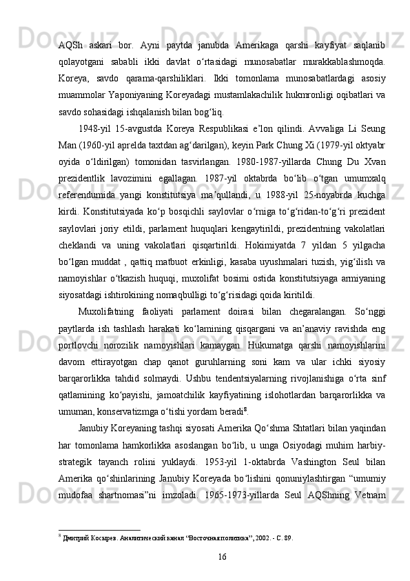 AQSh   askari   bor.   Ayni   paytda   janubda   Amerikaga   qarshi   kayfiyat   saqlanib
qolayotgani   sababli   ikki   davlat   o rtasidagi   munosabatlar   murakkablashmoqda.ʻ
Koreya,   savdo   qarama-qarshiliklari.   Ikki   tomonlama   munosabatlardagi   asosiy
muammolar Yaponiyaning Koreyadagi mustamlakachilik hukmronligi oqibatlari va
savdo sohasidagi ishqalanish bilan bog liq.	
ʻ
1948-yil   15-avgustda   Koreya   Respublikasi   e’lon   qilindi.   Avvaliga   Li   Seung
Man (1960-yil aprelda taxtdan ag darilgan), keyin Park Chung Xi (1979-yil oktyabr	
ʻ
oyida   o ldirilgan)   tomonidan   tasvirlangan.   1980-1987-yillarda   Chung   Du   Xvan	
ʻ
prezidentlik   lavozimini   egallagan.   1987-yil   oktabrda   bo lib   o tgan   umumxalq	
ʻ ʻ
referendumida   yangi   konstitutsiya   ma qullandi,   u   1988-yil   25-noyabrda   kuchga	
ʼ
kirdi.   Konstitutsiyada   ko p   bosqichli   saylovlar   o rniga   to g ridan-to g ri   prezident	
ʻ ʻ ʻ ʻ ʻ ʻ
saylovlari   joriy   etildi,   parlament   huquqlari   kengaytirildi,   prezidentning   vakolatlari
cheklandi   va   uning   vakolatlari   qisqartirildi.   Hokimiyatda   7   yildan   5   yilgacha
bo lgan   muddat   ,   qattiq   matbuot   erkinligi,   kasaba   uyushmalari   tuzish,   yig ilish   va	
ʻ ʻ
namoyishlar   o tkazish   huquqi,   muxolifat   bosimi   ostida   konstitutsiyaga   armiyaning	
ʻ
siyosatdagi ishtirokining nomaqbulligi to g risidagi qoida kiritildi.	
ʻ ʻ
Muxolifatning   faoliyati   parlament   doirasi   bilan   chegaralangan.   So nggi	
ʻ
paytlarda   ish   tashlash   harakati   ko lamining   qisqargani   va   an’anaviy   ravishda   eng	
ʻ
portlovchi   norozilik   namoyishlari   kamaygan.   Hukumatga   qarshi   namoyishlarini
davom   ettirayotgan   chap   qanot   guruhlarning   soni   kam   va   ular   ichki   siyosiy
barqarorlikka   tahdid   solmaydi.   Ushbu   tendentsiyalarning   rivojlanishiga   o rta   sinf	
ʻ
qatlamining   ko payishi,   jamoatchilik   kayfiyatining   islohotlardan   barqarorlikka   va	
ʻ
umuman, konservatizmga o tishi yordam beradi	
ʻ 8
.
Janubiy Koreyaning tashqi siyosati Amerika Qo shma Shtatlari bilan yaqindan	
ʻ
har   tomonlama   hamkorlikka   asoslangan   bo lib,   u   unga   Osiyodagi   muhim   harbiy-	
ʻ
strategik   tayanch   rolini   yuklaydi.   1953-yil   1-oktabrda   Vashington   Seul   bilan
Amerika   qo shinlarining   Janubiy   Koreyada   bo lishini   qonuniylashtirgan   “umumiy	
ʻ ʻ
mudofaa   shartnomasi”ni   imzoladi.   1965-1973-yillarda   Seul   AQShning   Vetnam
8
 Дмитрий Косырев. Аналитический канал “Восточная политика”, 2002. - C. 89.
16 