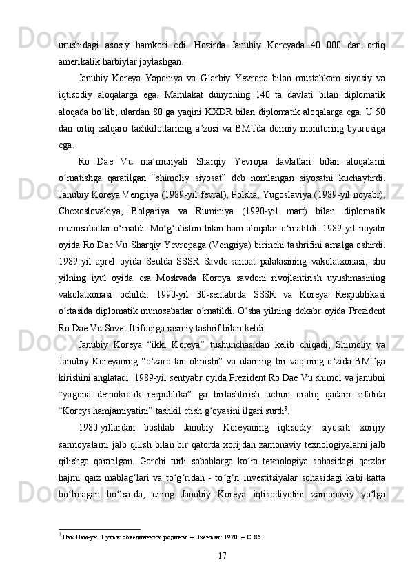 urushidagi   asosiy   hamkori   edi.   Hozirda   Janubiy   Koreyada   40   000   dan   ortiq
amerikalik harbiylar joylashgan.
Janubiy   Koreya   Yaponiya   va   G arbiy   Yevropa   bilan   mustahkam   siyosiy   vaʻ
iqtisodiy   aloqalarga   ega.   Mamlakat   dunyoning   140   ta   davlati   bilan   diplomatik
aloqada bo lib, ulardan 80 ga yaqini KXDR bilan diplomatik aloqalarga ega. U 50	
ʻ
dan   ortiq   xalqaro   tashkilotlarning   a zosi   va   BMTda   doimiy   monitoring   byurosiga	
ʼ
ega.
Ro   Dae   Vu   ma’muriyati   Sharqiy   Yevropa   davlatlari   bilan   aloqalarni
o rnatishga   qaratilgan   “shimoliy   siyosat”   deb   nomlangan   siyosatni   kuchaytirdi.	
ʻ
Janubiy Koreya Vengriya (1989-yil fevral), Polsha, Yugoslaviya (1989-yil noyabr),
Chexoslovakiya,   Bolgariya   va   Ruminiya   (1990-yil   mart)   bilan   diplomatik
munosabatlar  o rnatdi. Mo g uliston bilan ham  aloqalar  o rnatildi. 1989-yil noyabr	
ʻ ʻ ʻ ʻ
oyida Ro Dae Vu Sharqiy Yevropaga (Vengriya) birinchi tashrifini amalga oshirdi.
1989-yil   aprel   oyida   Seulda   SSSR   Savdo-sanoat   palatasining   vakolatxonasi,   shu
yilning   iyul   oyida   esa   Moskvada   Koreya   savdoni   rivojlantirish   uyushmasining
vakolatxonasi   ochildi.   1990-yil   30-sentabrda   SSSR   va   Koreya   Respublikasi
o rtasida diplomatik munosabatlar  o rnatildi. O sha  yilning dekabr oyida Prezident	
ʻ ʻ ʻ
Ro Dae Vu Sovet Ittifoqiga rasmiy tashrif bilan keldi.
Janubiy   Koreya   “ikki   Koreya”   tushunchasidan   kelib   chiqadi,   Shimoliy   va
Janubiy   Koreyaning   “o zaro   tan   olinishi”   va   ularning   bir   vaqtning   o zida   BMTga	
ʻ ʻ
kirishini anglatadi. 1989-yil sentyabr oyida Prezident Ro Dae Vu shimol va janubni
“yagona   demokratik   respublika”   ga   birlashtirish   uchun   oraliq   qadam   sifatida
“Koreys hamjamiyatini” tashkil etish g oyasini ilgari surdi	
ʻ 9
.
1980-yillardan   boshlab   Janubiy   Koreyaning   iqtisodiy   siyosati   xorijiy
sarmoyalarni jalb qilish bilan bir  qatorda xorijdan zamonaviy texnologiyalarni jalb
qilishga   qaratilgan.   Garchi   turli   sabablarga   ko ra   texnologiya   sohasidagi   qarzlar	
ʻ
hajmi   qarz   mablag lari   va   to g ridan   -   to g ri   investitsiyalar   sohasidagi   kabi   katta	
ʻ ʻ ʻ ʻ ʻ
bo lmagan   bo lsa-da,   uning   Janubiy   Koreya   iqtisodiyotini   zamonaviy   yo lga	
ʻ ʻ ʻ
9
 Пэк Нам-ун. Путь к объединению родины. – Пхеньян: 1970. –  C . 86.
17 