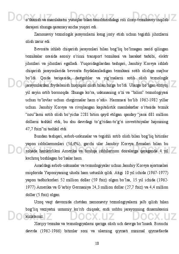 o tkazish va mamlakatni yutuqlar bilan tanishtirishdagi roli ilmiy-texnikaviy inqilobʻ
darajasi shunga qaramay ancha yuqori edi.
Zamonaviy   texnologik   jarayonlarni   keng   joriy   etish   uchun   tegishli   jihozlarni
olish zarur edi.
Bevosita   ishlab   chiqarish   jarayonlari   bilan   bog liq   bo lmagan   xarid   qilingan	
ʻ ʻ
texnikalar   orasida   asosiy   o rinni   transport   texnikasi   va   harakat   tarkibi,   elektr	
ʻ
jihozlari   va   jihozlari   egalladi.   Yuqoridagilardan   tashqari,   Janubiy   Koreya   ishlab
chiqarish   jarayonlarida   bevosita   foydalaniladigan   texnikani   sotib   olishga   majbur
bo ldi.   Qoida   tariqasida,   dastgohlar   va   yig malarni   sotib   olish   texnologik	
ʻ ʻ
jarayonlardan foydalanish huquqini olish bilan birga bo ldi. Ularga bo lgan ehtiyoj	
ʻ ʻ
yil   sayin   ortib   bormoqda.   Shunga   ko ra,   uskunaning   o zi   va   “bilim”   texnologiyasi	
ʻ ʻ
uchun   to lovlar   uchun   chegirmalar   ham   o sdi».   Hammasi   bo lib   1962-1982   yillar	
ʻ ʻ ʻ
uchun.   Janubiy   Koreya   va   rivojlangan   kapitalistik   mamlakatlar   o rtasida   texnik	
ʻ
“nou”larni sotib olish bo yicha 2281 bitim qayd etilgan. qanday “jami  681 million	
ʻ
dollarni   tashkil   etdi,   bu   shu   davrdagi   to g ridan-to g ri   investitsiyalar   hajmining	
ʻ ʻ ʻ ʻ
47,7 foizi”ni tashkil etdi.
Bundan tashqari, asbob-uskunalar va tegishli sotib olish bilan bog liq bitimlar	
ʻ
yapon   ishbilarmonlari   (56,4%),   garchi   ular   Janubiy   Koreya   firmalari   bilan   bu
sohada   hamkorlikni   Amerika   va   boshqa   ishbilarmon   doiralarga   qaraganda   4   yil
kechroq boshlagan bo lsalar ham.	
ʻ
Amaldagi asbob-uskunalar va texnologiyalar uchun Janubiy Koreya ajratmalari
miqdorida Yaponiyaning ulushi ham ustunlik qildi. Atigi 10 yil ichida (1967-1977)
yapon   tadbirkorlari   52   million   dollar   (59   foiz)   olgan   bo lsa,   15   yil   ichida   (1962-	
ʻ
1977) Amerika va G arbiy Germaniya 24,3 million dollar (27,7 foiz) va 4,4 million	
ʻ
dollar (5 foiz) olgan.
Uzoq   vaqt   davomida   chetdan   zamonaviy   texnologiyalarni   jalb   qilish   bilan
bog liq   vaziyatni   umumiy   ko rib   chiqsak,   endi   ushbu   jarayonning   dinamikasini	
ʻ ʻ
kuzatamiz.
Xorijiy texnika va texnologiyalarni qarzga olish uch davrga bo linadi. Birinchi	
ʻ
davrda   (1962-1966)   bitimlar   soni   va   ularning   qiymati   minimal   qiymatlarda
18 