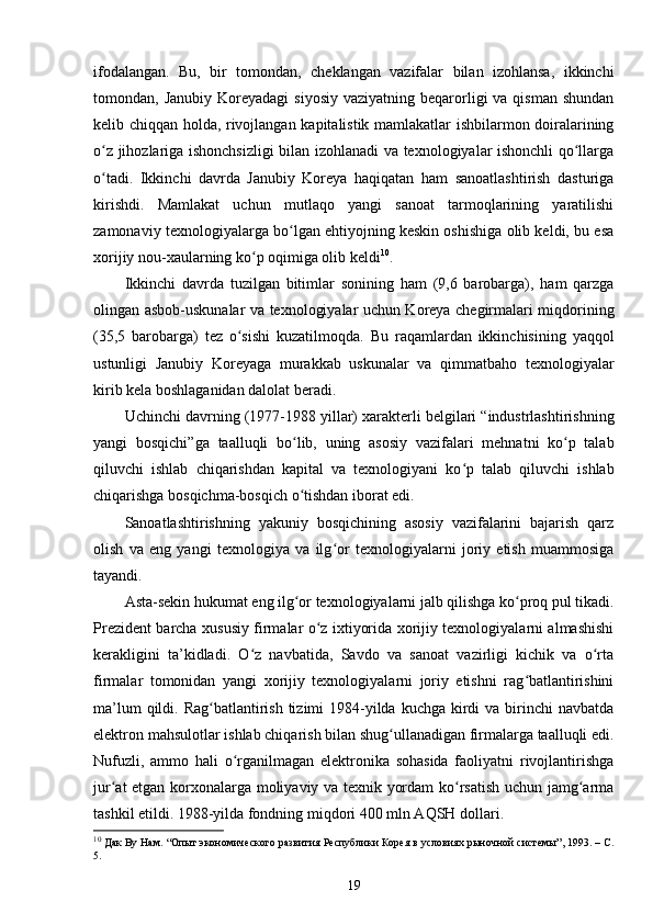 ifodalangan.   Bu,   bir   tomondan,   cheklangan   vazifalar   bilan   izohlansa,   ikkinchi
tomondan, Janubiy  Koreyadagi   siyosiy  vaziyatning  beqarorligi   va qisman  shundan
kelib chiqqan holda, rivojlangan kapitalistik mamlakatlar ishbilarmon doiralarining
o z jihozlariga ishonchsizligi  bilan izohlanadi va texnologiyalar ishonchli qo llargaʻ ʻ
o tadi.   Ikkinchi   davrda   Janubiy   Koreya   haqiqatan   ham   sanoatlashtirish   dasturiga
ʻ
kirishdi.   Mamlakat   uchun   mutlaqo   yangi   sanoat   tarmoqlarining   yaratilishi
zamonaviy texnologiyalarga bo lgan ehtiyojning keskin oshishiga olib keldi, bu esa	
ʻ
xorijiy nou-xaularning ko p oqimiga olib keldi	
ʻ 10
.
Ikkinchi   davrda   tuzilgan   bitimlar   sonining   ham   (9,6   barobarga),   ham   qarzga
olingan asbob-uskunalar va texnologiyalar uchun Koreya chegirmalari miqdorining
(35,5   barobarga)   tez   o sishi   kuzatilmoqda.   Bu   raqamlardan   ikkinchisining   yaqqol	
ʻ
ustunligi   Janubiy   Koreyaga   murakkab   uskunalar   va   qimmatbaho   texnologiyalar
kirib kela boshlaganidan dalolat beradi.
Uchinchi davrning (1977-1988 yillar) xarakterli belgilari “industrlashtirishning
yangi   bosqichi”ga   taalluqli   bo lib,   uning   asosiy   vazifalari   mehnatni   ko p   talab	
ʻ ʻ
qiluvchi   ishlab   chiqarishdan   kapital   va   texnologiyani   ko p   talab   qiluvchi   ishlab	
ʻ
chiqarishga bosqichma-bosqich o tishdan iborat edi.	
ʻ
Sanoatlashtirishning   yakuniy   bosqichining   asosiy   vazifalarini   bajarish   qarz
olish   va   eng   yangi   texnologiya   va   ilg or   texnologiyalarni   joriy   etish   muammosiga	
ʻ
tayandi.
Asta-sekin hukumat eng ilg or texnologiyalarni jalb qilishga ko proq pul tikadi.	
ʻ ʻ
Prezident barcha xususiy firmalar o z ixtiyorida xorijiy texnologiyalarni almashishi	
ʻ
kerakligini   ta’kidladi.   O z   navbatida,   Savdo   va   sanoat   vazirligi   kichik   va   o rta	
ʻ ʻ
firmalar   tomonidan   yangi   xorijiy   texnologiyalarni   joriy   etishni   rag batlantirishini	
ʻ
ma’lum  qildi. Rag batlantirish tizimi  1984-yilda  kuchga kirdi  va birinchi  navbatda	
ʻ
elektron mahsulotlar ishlab chiqarish bilan shug ullanadigan firmalarga taalluqli edi.	
ʻ
Nufuzli,   ammo   hali   o rganilmagan   elektronika   sohasida   faoliyatni   rivojlantirishga	
ʻ
jur at etgan korxonalarga moliyaviy va texnik yordam ko rsatish uchun jamg arma	
ʻ ʻ ʻ
tashkil etildi. 1988-yilda fondning miqdori 400 mln AQSH dollari.
10
 Дак Ву Нам. “Опыт экономического развития Республики Корея в условиях рыночной системы”, 1993. – C.
5.
19 