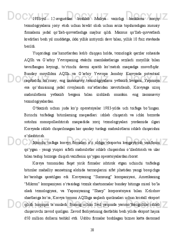 1983-yil   12-avgustdan   boshlab   Moliya   vazirligi   banklarni   xorijiy
texnologiyalarni   joriy   etish   uchun   kredit   olish   uchun   ariza   topshiradigan   xususiy
firmalarni   jadal   qo llab-quvvatlashga   majbur   qildi.   Maxsus   qo llab-quvvatlashʻ ʻ
kreditlari besh yil muddatga, ikki yillik imtiyozli davr bilan, yillik 10 foiz stavkada
berildi.
Yuqoridagi   ma’lumotlardan   kelib   chiqqan   holda,   texnologik   qarzlar   sohasida
AQSh   va   G arbiy   Yevropaning   etakchi   mamlakatlariga   sezilarli   moyillik   bilan	
ʻ
tavsiflangan   keyingi,   to rtinchi   davrni   ajratib   ko rsatish   maqsadga   muvofiqdir.	
ʻ ʻ
Bunday   moyillikni   AQSh   va   G arbiy   Yevropa   Janubiy   Koreyada   potentsial	
ʻ
raqobatchi   ko rmay,   eng   zamonaviy   texnologiyalarni   yetkazib   bergani,   Yaponiya	
ʻ
esa   qo shnisining   jadal   rivojlanish   sur’atlaridan   xavotirlanib,   Koreyaga   uzoq	
ʻ
mahsulotlarni   yetkazib   bergani   bilan   izohlash   mumkin.   eng   zamonaviy
texnologiyalardan.
O tkazish   uchun   juda   ko p   operatsiyalar   1983-yilda   uch   toifaga   bo lingan.
ʻ ʻ ʻ
Birinchi   toifadagi   bitimlarning   maqsadlari:   ishlab   chiqarish   va   ichki   bozorda
sotishni   monopollashtirish   maqsadida   xorij   texnologiyalari   yordamida   ilgari
Koreyada ishlab chiqarilmagan har qanday turdagi mahsulotlarni ishlab chiqarishni
o zlashtirish.	
ʻ
Ikkinchi   toifaga   koreys   firmalari   o z   oldiga   eksportni   kengaytirish   vazifasini	
ʻ
qo ygan   -   yangi   yuqori   sifatli   mahsulotlar   ishlab   chiqarishni   o zlashtirish   va   ular	
ʻ ʻ
bilan tashqi bozorga chiqish vazifasini qo ygan operatsiyalardan iborat.	
ʻ
Koreya   tomonidan   faqat   yirik   firmalar   ishtirok   etgan   uchinchi   toifadagi
bitimlar   mahalliy   sanoatning   alohida   tarmoqlarini   sifat   jihatidan   yangi   bosqichga
ko tarishga   qaratilgan   edi.   Koreyaning   “Sumsung”   kompaniyasi,   Amerikaning	
ʻ
“Mikron” kompaniyasi o rtasidagi texnik shartnomalar bunday bitimga misol bo la	
ʻ ʻ
oladi   texnologiyasi,   va   Yaponiyaning   “Sharp”   korporatsiyasi   bilan.   Kelishuv
shartlariga ko ra, Koreya tomoni AQShga saqlash qurilmalari uchun kristall eksport	
ʻ
qilish   huquqini   ta’minladi.   Buning   uchun   Seul   yaqinida   yarimo tkazgichlar   ishlab	
ʻ
chiqaruvchi zavod qurilgan. Zavod faoliyatining dastlabki besh yilida eksport hajmi
650   million   dollarni   tashkil   etdi.   Ushbu   firmalar   boshlagan   biznes   katta   daromad
20 