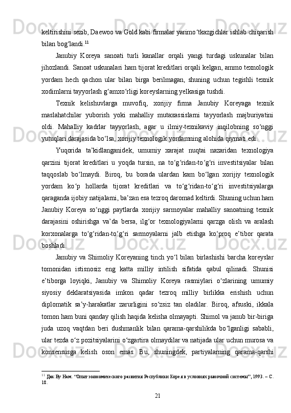 keltirishini sezib, Daewoo va Gold kabi firmalar yarimo tkazgichlar ishlab chiqarishʻ
bilan bog landi.	
ʻ 11
Janubiy   Koreya   sanoati   turli   kanallar   orqali   yangi   turdagi   uskunalar   bilan
jihozlandi. Sanoat uskunalari ham tijorat kreditlari orqali kelgan, ammo texnologik
yordam   hech   qachon   ular   bilan   birga   berilmagan,   shuning   uchun   tegishli   texnik
xodimlarni tayyorlash g amxo rligi koreyslarning yelkasiga tushdi.	
ʻ ʻ
Texnik   kelishuvlarga   muvofiq,   xorijiy   firma   Janubiy   Koreyaga   texnik
maslahatchilar   yuborish   yoki   mahalliy   mutaxassislarni   tayyorlash   majburiyatini
oldi.   Mahalliy   kadrlar   tayyorlash,   agar   u   ilmiy-texnikaviy   inqilobning   so nggi	
ʻ
yutuqlari darajasida bo lsa, xorijiy texnologik yordamning alohida qiymati edi.	
ʻ
Yuqorida   ta’kidlanganidek,   umumiy   xarajat   nuqtai   nazaridan   texnologiya
qarzini   tijorat   kreditlari   u   yoqda   tursin,   na   to g ridan-to g ri   investitsiyalar   bilan	
ʻ ʻ ʻ ʻ
taqqoslab   bo lmaydi.   Biroq,   bu   borada   ulardan   kam   bo lgan   xorijiy   texnologik	
ʻ ʻ
yordam   ko p   hollarda   tijorat   kreditlari   va   to g ridan-to g ri   investitsiyalarga
ʻ ʻ ʻ ʻ ʻ
qaraganda ijobiy natijalarni, ba’zan esa tezroq daromad keltirdi. Shuning uchun ham
Janubiy   Koreya   so nggi   paytlarda   xorijiy   sarmoyalar   mahalliy   sanoatning   texnik	
ʻ
darajasini   oshirishga   va’da   bersa,   ilg or   texnologiyalarni   qarzga   olish   va   aralash	
ʻ
korxonalarga   to g ridan-to g ri   sarmoyalarni   jalb   etishga   ko proq   e’tibor   qarata	
ʻ ʻ ʻ ʻ ʻ
boshladi.
Janubiy   va   Shimoliy   Koreyaning   tinch   yo l   bilan   birlashishi   barcha   koreyslar	
ʻ
tomonidan   istisnosiz   eng   katta   milliy   intilish   sifatida   qabul   qilinadi.   Shunisi
e’tiborga   loyiqki,   Janubiy   va   Shimoliy   Koreya   rasmiylari   o zlarining   umumiy	
ʻ
siyosiy   deklaratsiyasida   imkon   qadar   tezroq   milliy   birlikka   erishish   uchun
diplomatik   sa’y-harakatlar   zarurligini   so zsiz   tan   oladilar.   Biroq,   afsuski,   ikkala	
ʻ
tomon ham buni qanday qilish haqida kelisha olmayapti. Shimol va janub bir-biriga
juda   uzoq   vaqtdan   beri   dushmanlik   bilan   qarama-qarshilikda   bo lganligi   sababli,	
ʻ
ular tezda o z pozitsiyalarini o zgartira olmaydilar va natijada ular uchun murosa va	
ʻ ʻ
konsensusga   kelish   oson   emas.   Bu,   shuningdek,   partiyalarning   qarama-qarshi
11
 Дак Ву Нам. “Опыт экономического развития Республики Корея в условиях рыночной системы”, 1993. – C.
18.
21