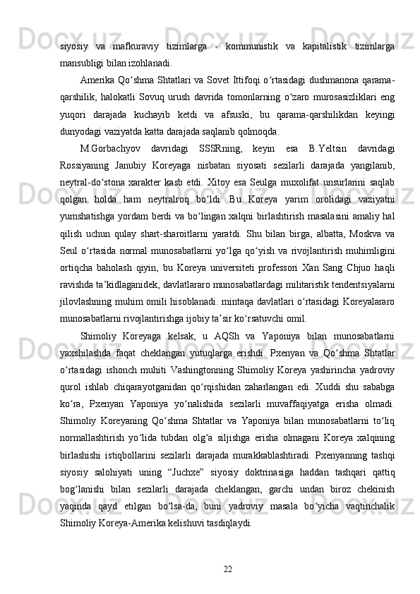 siyosiy   va   mafkuraviy   tizimlarga   -   kommunistik   va   kapitalistik   tizimlarga
mansubligi bilan izohlanadi.
Amerika Qo shma Shtatlari va Sovet Ittifoqi o rtasidagi  dushmanona qarama-ʻ ʻ
qarshilik,   halokatli   Sovuq   urush   davrida   tomonlarning   o zaro   murosasizliklari   eng	
ʻ
yuqori   darajada   kuchayib   ketdi   va   afsuski,   bu   qarama-qarshilikdan   keyingi
dunyodagi vaziyatda katta darajada saqlanib qolmoqda.
M.Gorbachyov   davridagi   SSSRning,   keyin   esa   B.Yeltsin   davridagi
Rossiyaning   Janubiy   Koreyaga   nisbatan   siyosati   sezilarli   darajada   yangilanib,
neytral-do stona   xarakter   kasb   etdi.   Xitoy   esa   Seulga   muxolifat   unsurlarini   saqlab	
ʻ
qolgan   holda   ham   neytralroq   bo ldi.   Bu   Koreya   yarim   orolidagi   vaziyatni	
ʻ
yumshatishga yordam  berdi  va bo lingan xalqni birlashtirish masalasini  amaliy hal	
ʻ
qilish   uchun   qulay   shart-sharoitlarni   yaratdi.   Shu   bilan   birga,   albatta,   Moskva   va
Seul   o rtasida   normal   munosabatlarni   yo lga   qo yish   va   rivojlantirish   muhimligini	
ʻ ʻ ʻ
ortiqcha   baholash   qiyin,   bu   Koreya   universiteti   professori   Xan   Sang   Chjuo   haqli
ravishda ta’kidlaganidek, davlatlararo munosabatlardagi militaristik tendentsiyalarni
jilovlashning muhim omili hisoblanadi. mintaqa davlatlari o rtasidagi Koreyalararo	
ʻ
munosabatlarni rivojlantirishga ijobiy ta sir ko rsatuvchi omil.	
ʼ ʻ
Shimoliy   Koreyaga   kelsak,   u   AQSh   va   Yaponiya   bilan   munosabatlarni
yaxshilashda   faqat   cheklangan   yutuqlarga   erishdi.   Pxenyan   va   Qo shma   Shtatlar	
ʻ
o rtasidagi   ishonch   muhiti   Vashingtonning   Shimoliy   Koreya   yashirincha   yadroviy	
ʻ
qurol   ishlab   chiqarayotganidan   qo rqishidan   zaharlangan   edi.   Xuddi   shu   sababga	
ʻ
ko ra,   Pxenyan   Yaponiya   yo nalishida   sezilarli   muvaffaqiyatga   erisha   olmadi.	
ʻ ʻ
Shimoliy   Koreyaning   Qo shma   Shtatlar   va   Yaponiya   bilan   munosabatlarni   to liq	
ʻ ʻ
normallashtirish   yo lida   tubdan   olg a   siljishga   erisha   olmagani   Koreya   xalqining	
ʻ ʻ
birlashishi   istiqbollarini   sezilarli   darajada   murakkablashtiradi.   Pxenyanning   tashqi
siyosiy   salohiyati   uning   “Juchxe”   siyosiy   doktrinasiga   haddan   tashqari   qattiq
bog lanishi   bilan   sezilarli   darajada   cheklangan,   garchi   undan   biroz   chekinish	
ʻ
yaqinda   qayd   etilgan   bo lsa-da,   buni   yadroviy   masala   bo yicha   vaqtinchalik	
ʻ ʻ
Shimoliy Koreya-Amerika kelishuvi tasdiqlaydi.
22 