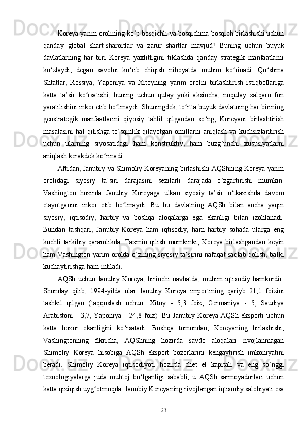 Koreya yarim orolining ko p bosqichli va bosqichma-bosqich birlashishi uchunʻ
qanday   global   shart-sharoitlar   va   zarur   shartlar   mavjud?   Buning   uchun   buyuk
davlatlarning   har   biri   Koreya   yaxlitligini   tiklashda   qanday   strategik   manfaatlarni
ko zlaydi,   degan   savolni   ko rib   chiqish   nihoyatda   muhim   ko rinadi.   Qo shma	
ʻ ʻ ʻ ʻ
Shtatlar,   Rossiya,   Yaponiya   va   Xitoyning   yarim   orolni   birlashtirish   istiqbollariga
katta   ta’sir   ko rsatishi,   buning   uchun   qulay   yoki   aksincha,   noqulay   xalqaro   fon	
ʻ
yaratilishini inkor etib bo lmaydi. Shuningdek, to rtta buyuk davlatning har birining	
ʻ ʻ
geostrategik   manfaatlarini   qiyosiy   tahlil   qilgandan   so ng,   Koreyani   birlashtirish	
ʻ
masalasini   hal   qilishga   to sqinlik   qilayotgan   omillarni   aniqlash   va   kuchsizlantirish	
ʻ
uchun   ularning   siyosatidagi   ham   konstruktiv,   ham   buzg unchi   xususiyatlarni	
ʻ
aniqlash kerakdek ko rinadi.	
ʻ
Aftidan, Janubiy va Shimoliy Koreyaning birlashishi AQShning Koreya yarim
orolidagi   siyosiy   ta’siri   darajasini   sezilarli   darajada   o zgartirishi   mumkin.	
ʻ
Vashington   hozirda   Janubiy   Koreyaga   ulkan   siyosiy   ta’sir   o tkazishda   davom	
ʻ
etayotganini   inkor   etib   bo lmaydi.   Bu   bu   davlatning   AQSh   bilan   ancha   yaqin	
ʻ
siyosiy,   iqtisodiy,   harbiy   va   boshqa   aloqalarga   ega   ekanligi   bilan   izohlanadi.
Bundan   tashqari,   Janubiy   Koreya   ham   iqtisodiy,   ham   harbiy   sohada   ularga   eng
kuchli   tarkibiy   qaramlikda.   Taxmin   qilish   mumkinki,   Koreya   birlashgandan   keyin
ham Vashington yarim orolda o zining siyosiy ta’sirini nafaqat saqlab qolish, balki	
ʻ
kuchaytirishga ham intiladi.
AQSh   uchun   Janubiy   Koreya,   birinchi   navbatda,   muhim   iqtisodiy   hamkordir.
Shunday   qilib,   1994-yilda   ular   Janubiy   Koreya   importining   qariyb   21,1   foizini
tashkil   qilgan   (taqqoslash   uchun:   Xitoy   -   5,3   foiz,   Germaniya   -   5,   Saudiya
Arabistoni   -   3,7,   Yaponiya   -   24,8   foiz).   Bu   Janubiy   Koreya   AQSh   eksporti   uchun
katta   bozor   ekanligini   ko rsatadi.   Boshqa   tomondan,   Koreyaning   birlashishi,	
ʻ
Vashingtonning   fikricha,   AQShning   hozirda   savdo   aloqalari   rivojlanmagan
Shimoliy   Koreya   hisobiga   AQSh   eksport   bozorlarini   kengaytirish   imkoniyatini
beradi.   Shimoliy   Koreya   iqtisodiyoti   hozirda   chet   el   kapitali   va   eng   so nggi	
ʻ
texnologiyalarga   juda   muhtoj   bo lganligi   sababli,   u   AQSh   sarmoyadorlari   uchun	
ʻ
katta qiziqish uyg otmoqda. Janubiy Koreyaning rivojlangan iqtisodiy salohiyati esa	
ʻ
23