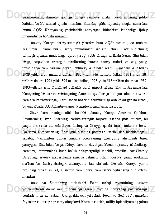 yarimorolning   shimoliy   qismiga   xorijiy   sarmoya   kiritish   xavfsizligining   jiddiy
kafolati   bo lib   xizmat   qilishi   mumkin.   Shunday   qilib,   iqtisodiy   nuqtai   nazardan,ʻ
butun   AQSh   Koreyaning   yaqinlashib   kelayotgan   birlashishi   istiqboliga   ijobiy
munosabatda bo lishi mumkin.	
ʻ
Janubiy   Koreya   harbiy-strategik   jihatdan   ham   AQSh   uchun   juda   muhim.
Ma’lumki,   Shimol   bilan   harbiy   muvozanatni   saqlash   uchun   u   o z   budjetining	
ʻ
salmoqli   qismini   mudofaaga,   qurol-yarog   sotib   olishga   sarflashi   kerak.   Shu   bilan	
ʻ
birga,   respublika   strategik   qurollarning   barcha   asosiy   turlari   va   eng   yangi
texnologiya   namunalarini   deyarli   butunlay   AQShdan   oladi.   U   (asosan   AQShdan)
1989-yilda   1,11   milliard   dollar,   1990-yilda   546   million   dollar,   1991-yilda   304
million dollar, 1992-yilda 395 million dollar, 1993-yilda 513 million dollar va 1989-
1993-yillarda   jami   2   milliard   dollarlik   qurol   import   qilgan.   Shu   nuqtai   nazardan,
Koreyaning   birlashishi   mintaqaning   Amerika   qurollariga   bo lgan   talabini   sezilarli	
ʻ
darajada kamaytirishga, ularni sotish bozorini toraytirishga olib keladigan ko rinadi,	
ʻ
bu esa, albatta, AQSh harbiy-sanoat kompleksi manfaatlariga ziddir.
Shuni   ham   hisobga   olish   kerakki,   Janubiy   Koreya   Amerika   Qo shma
ʻ
Shtatlarining   Uzoq   Sharqdagi   harbiy-strategik   forposti   sifatida   juda   muhim,   bu
yaqin   o tmishda   bu   erda   Sovet   Ittifoqi   va   Xitoyga   qarshi   turish   imkonini   berdi.	
ʻ
Qo shma   Shtatlar   yangi   Rossiyani   o zining   potentsial   raqibi   deb   hisoblamagani	
ʻ ʻ
sababli,   Vashington   uchun   Janubiy   Koreyaning   geosiyosiy   ahamiyati   biroz
pasaygan.   Shu   bilan   birga,   Xitoy,   davom   etayotgan   liberal   iqtisodiy   islohotlarga
qaramay,   kommunistik   kuch   bo lib   qolayotganligi   sababli,   amerikaliklar   Sharqiy	
ʻ
Osiyodagi   siyosiy   maqsadlarini   amalga   oshirish   uchun   Koreya   yarim   orolining
ma’lum   bir   harbiy-strategik   ahamiyatini   tan   olishadi.   Demak,   Koreya   yarim
orolining   birlashishi   AQSh   uchun   ham   ijobiy,   ham   salbiy   oqibatlarga   olib   kelishi
mumkin.
Janub   va   Shimolning   birlashishi   Pekin   tashqi   siyosatining   ustuvor
yo nalishlarida   doimo   muhim   o rin   egallagan   Xitoyning   Koreyadagi   pozitsiyasiga	
ʻ ʻ
sezilarli   ta’sir   ko rsatadi.   Oxirgi   ikki-uch   yil   ichida   Pekin   va   Seul   JST   rejimidan	
ʻ
foydalanish, tashqi iqtisodiy aloqalarni liberallashtirish, milliy iqtisodiyotning jahon
24 