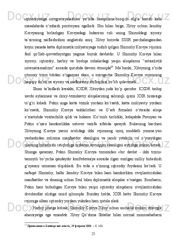 iqtisodiyotiga   integratsiyalashuvi   yo lida   bosqichma-bosqich   olg a   borish   kabiʻ ʻ
masalalarda   o xshash   pozitsiyani   egalladi.   Shu   bilan   birga,   Xitoy   uchun   Janubiy	
ʻ
Koreyaning   birlashgan   Koreyadagi   hukmron   roli   uning   Shimoldagi   siyosiy
ta’sirining   zaiflashishini   anglatishi   aniq.   Xitoy   hozirda   SSSR   parchalanganidan
keyin yanada katta diplomatik izolyatsiyaga tushib qolgan Shimoliy Koreya rejimini
faol   qo llab-quvvatlayotgan   yagona   buyuk   davlatdir.   U   Shimoliy   Koreya   bilan	
ʻ
siyosiy,   iqtisodiy,   harbiy   va   boshqa   sohalardagi   yaqin   aloqalarini   “sotsialistik
internatsionalizm” asosida qurishda davom etmoqda 12
. Ma’lumki, Xitoyning o zida	
ʻ
ijtimoiy   tizim   tubdan   o zgarmas   ekan,   u   oxirigacha   Shimoliy   Koreya   rejimining	
ʻ
haqiqiy do sti va siyosiy va mafkuraviy ittifoqchisi bo lib qolaveradi.	
ʻ ʻ
Shuni   ta’kidlash   kerakki,   KXDR   Xitoydan   juda   ko p   qarzdor.   KXDR   tashqi	
ʻ
savdo   aylanmasi   va   ilmiy-texnikaviy   aloqalarining   salmoqli   qismi   XXR   hissasiga
to g ri   keladi.   Pekin   unga   katta   texnik   yordam   ko rsatdi,   katta   moliyaviy   yordam	
ʻ ʻ ʻ
ko rsatdi,   Shimoliy   Koreya   tashkilotlari   va   G arb   firmalari   o rtasida   aloqa
ʻ ʻ ʻ
o rnatishda   vositachilik   qildi   va   hokazo.   Ko rinib   turibdiki,   kelajakda   Pxenyan   va
ʻ ʻ
Pekin   o zaro   hamkorlikka   ustuvor   vazifa   sifatida   qaraydi.   Bularning   barchasi	
ʻ
Xitoyning   Koreya   yarim   orolidagi   ikki   rejimning   uzoq   muddatli   yonma-yon
yashashidan   xolisona   manfaatdor   ekanligini   va   janub   yetakchi   rol   o ynaydigan	
ʻ
ularning birlashishi istiqboliga nisbatan sovuqqon ekanligini aytishga imkon beradi.
Shunga   qaramay,   Pekin   Shimoliy   Koreya   tomonidan   «bir   davlat   -   ikki   tizim»
tamoyili   bo yicha   qandaydir   konfederasiya   asosida   ilgari   surilgan   milliy   birlashish	
ʻ
g oyasini   umuman   olqishladi.   Bu   erda   u   o zining   iqtisodiy   foydasini   ko radi.   U	
ʻ ʻ ʻ
nafaqat   Shimoliy,   balki   Janubiy   Koreya   bilan   ham   hamkorlikni   rivojlantirishdan
manfaatdor  va shuning uchun Seul bilan diplomatik aloqalar  o rnatgan. Binobarin,	
ʻ
Pekin   ham   birlashgan   Koreya   bilan   yaqin   iqtisodiy   aloqalarni   rivojlantirishdan
dividendlar   olishga   umid   qilmoqda.   Bunday   holda,   XXR   hatto   Shimoliy   Koreya
rejimiga ulkan iqtisodiy yordam yukidan ham qutula oladi.
Harbiy jihatga kelsak, Shimoliy Koreya Xitoy uchun unchalik muhim strategik
ahamiyatga   ega   emasdek.   Xitoy   Qo shma   Shtatlar   bilan   normal   munosabatlarni	
ʻ
12
 Приложение к Коммерсант-власть, 29 февраля 2000. – C. 123.
25 