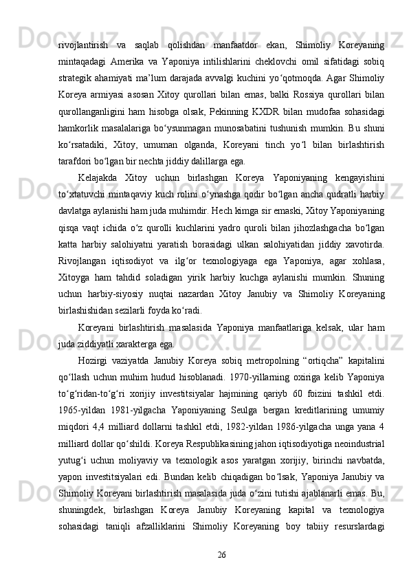 rivojlantirish   va   saqlab   qolishdan   manfaatdor   ekan,   Shimoliy   Koreyaning
mintaqadagi   Amerika   va   Yaponiya   intilishlarini   cheklovchi   omil   sifatidagi   sobiq
strategik ahamiyati  ma’lum  darajada  avvalgi  kuchini   yo qotmoqda.  Agar  Shimoliyʻ
Koreya   armiyasi   asosan   Xitoy   qurollari   bilan   emas,   balki   Rossiya   qurollari   bilan
qurollanganligini   ham   hisobga   olsak,   Pekinning   KXDR   bilan   mudofaa   sohasidagi
hamkorlik   masalalariga   bo ysunmagan   munosabatini   tushunish   mumkin.   Bu   shuni	
ʻ
ko rsatadiki,   Xitoy,   umuman   olganda,   Koreyani   tinch   yo l   bilan   birlashtirish	
ʻ ʻ
tarafdori bo lgan bir nechta jiddiy dalillarga ega.	
ʻ
Kelajakda   Xitoy   uchun   birlashgan   Koreya   Yaponiyaning   kengayishini
to xtatuvchi   mintaqaviy kuch  rolini   o ynashga   qodir   bo lgan  ancha  qudratli   harbiy	
ʻ ʻ ʻ
davlatga aylanishi ham juda muhimdir. Hech kimga sir emaski, Xitoy Yaponiyaning
qisqa   vaqt   ichida   o z   qurolli   kuchlarini   yadro   quroli   bilan   jihozlashgacha   bo lgan	
ʻ ʻ
katta   harbiy   salohiyatni   yaratish   borasidagi   ulkan   salohiyatidan   jiddiy   xavotirda.
Rivojlangan   iqtisodiyot   va   ilg or   texnologiyaga   ega   Yaponiya,   agar   xohlasa,	
ʻ
Xitoyga   ham   tahdid   soladigan   yirik   harbiy   kuchga   aylanishi   mumkin.   Shuning
uchun   harbiy-siyosiy   nuqtai   nazardan   Xitoy   Janubiy   va   Shimoliy   Koreyaning
birlashishidan sezilarli foyda ko radi.
ʻ
Koreyani   birlashtirish   masalasida   Yaponiya   manfaatlariga   kelsak,   ular   ham
juda ziddiyatli xarakterga ega.
Hozirgi   vaziyatda   Janubiy   Koreya   sobiq   metropolning   “ortiqcha”   kapitalini
qo llash   uchun   muhim   hudud   hisoblanadi.   1970-yillarning   oxiriga   kelib   Yaponiya	
ʻ
to g ridan-to g ri   xorijiy   investitsiyalar   hajmining   qariyb   60   foizini   tashkil   etdi.
ʻ ʻ ʻ ʻ
1965-yildan   1981-yilgacha   Yaponiyaning   Seulga   bergan   kreditlarining   umumiy
miqdori   4,4   milliard   dollarni   tashkil   etdi,   1982-yildan   1986-yilgacha   unga   yana   4
milliard dollar qo shildi. Koreya Respublikasining jahon iqtisodiyotiga neoindustrial	
ʻ
yutug i   uchun   moliyaviy   va   texnologik   asos   yaratgan   xorijiy,   birinchi   navbatda,	
ʻ
yapon   investitsiyalari   edi.   Bundan   kelib   chiqadigan   bo lsak,   Yaponiya   Janubiy   va	
ʻ
Shimoliy Koreyani birlashtirish masalasida juda o zini tutishi ajablanarli emas. Bu,	
ʻ
shuningdek,   birlashgan   Koreya   Janubiy   Koreyaning   kapital   va   texnologiya
sohasidagi   taniqli   afzalliklarini   Shimoliy   Koreyaning   boy   tabiiy   resurslardagi
26 