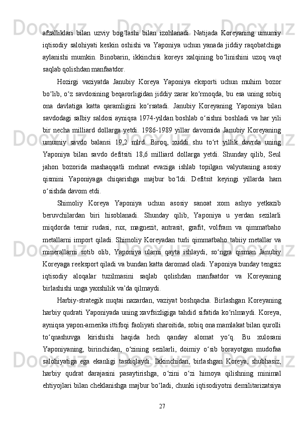 afzalliklari   bilan   uzviy   bog lashi   bilan   izohlanadi.   Natijada   Koreyaning   umumiyʻ
iqtisodiy   salohiyati   keskin   oshishi   va   Yaponiya   uchun   yanada   jiddiy   raqobatchiga
aylanishi   mumkin.   Binobarin,   ikkinchisi   koreys   xalqining   bo linishini   uzoq   vaqt	
ʻ
saqlab qolishdan manfaatdor.
Hozirgi   vaziyatda   Janubiy   Koreya   Yaponiya   eksporti   uchun   muhim   bozor
bo lib,   o z   savdosining   beqarorligidan   jiddiy   zarar   ko rmoqda,   bu   esa   uning   sobiq	
ʻ ʻ ʻ
ona   davlatiga   katta   qaramligini   ko rsatadi.   Janubiy   Koreyaning   Yaponiya   bilan	
ʻ
savdodagi   salbiy  saldosi  ayniqsa   1974-yildan  boshlab   o sishni  boshladi   va  har   yili	
ʻ
bir   necha   milliard   dollarga   yetdi.   1986-1989   yillar   davomida   Janubiy   Koreyaning
umumiy   savdo   balansi   19,2   mlrd.   Biroq,   xuddi   shu   to rt   yillik   davrda   uning	
ʻ
Yaponiya   bilan   savdo   defitsiti   18,6   milliard   dollarga   yetdi.   Shunday   qilib,   Seul
jahon   bozorida   mashaqqatli   mehnat   evaziga   ishlab   topilgan   valyutaning   asosiy
qismini   Yaponiyaga   chiqarishga   majbur   bo ldi.   Defitsit   keyingi   yillarda   ham	
ʻ
o sishda davom etdi.	
ʻ  
Shimoliy   Koreya   Yaponiya   uchun   asosiy   sanoat   xom   ashyo   yetkazib
beruvchilardan   biri   hisoblanadi.   Shunday   qilib,   Yaponiya   u   yerdan   sezilarli
miqdorda   temir   rudasi,   rux,   magnezit,   antrasit,   grafit,   volfram   va   qimmatbaho
metallarni   import   qiladi.   Shimoliy   Koreyadan   turli   qimmatbaho   tabiiy   metallar   va
minerallarni   sotib   olib,   Yaponiya   ularni   qayta   ishlaydi,   so ngra   qisman   Janubiy	
ʻ
Koreyaga reeksport qiladi va bundan katta daromad oladi. Yaponiya bunday tengsiz
iqtisodiy   aloqalar   tuzilmasini   saqlab   qolishdan   manfaatdor   va   Koreyaning
birlashishi unga yaxshilik va’da qilmaydi.
Harbiy-strategik   nuqtai   nazardan,   vaziyat   boshqacha.   Birlashgan   Koreyaning
harbiy qudrati Yaponiyada uning xavfsizligiga tahdid sifatida ko rilmaydi. Koreya,	
ʻ
ayniqsa yapon-amerika ittifoqi faoliyati sharoitida, sobiq ona mamlakat bilan qurolli
to qnashuvga   kirishishi   haqida   hech   qanday   alomat   yo q.   Bu   xulosani	
ʻ ʻ
Yaponiyaning,   birinchidan,   o zining   sezilarli,   doimiy   o sib   borayotgan   mudofaa	
ʻ ʻ
salohiyatiga   ega   ekanligi   tasdiqlaydi.   Ikkinchidan,   birlashgan   Koreya,   shubhasiz,
harbiy   qudrat   darajasini   pasaytirishga,   o zini   o zi   himoya   qilishning   minimal	
ʻ ʻ
ehtiyojlari bilan cheklanishga majbur bo ladi, chunki iqtisodiyotni demilitarizatsiya	
ʻ
27 