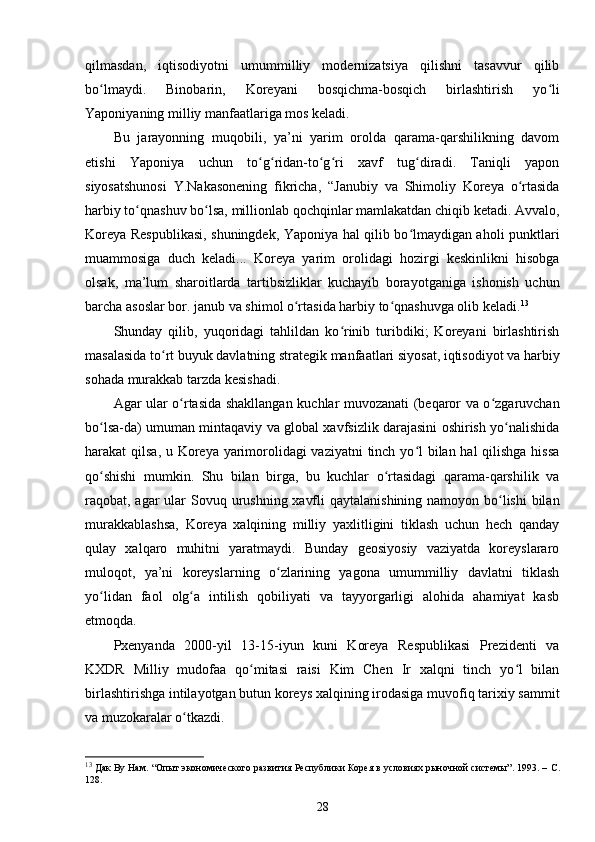 qilmasdan,   iqtisodiyotni   umummilliy   modernizatsiya   qilishni   tasavvur   qilib
bo lmaydi.   Binobarin,   Koreyani   bosqichma-bosqich   birlashtirish   yo liʻ ʻ
Yaponiyaning milliy manfaatlariga mos keladi.
Bu   jarayonning   muqobili,   ya’ni   yarim   orolda   qarama-qarshilikning   davom
etishi   Yaponiya   uchun   to g ridan-to g ri   xavf   tug diradi.   Taniqli   yapon	
ʻ ʻ ʻ ʻ ʻ
siyosatshunosi   Y.Nakasonening   fikricha,   “Janubiy   va   Shimoliy   Koreya   o rtasida	
ʻ
harbiy to qnashuv bo lsa, millionlab qochqinlar mamlakatdan chiqib ketadi. Avvalo,	
ʻ ʻ
Koreya Respublikasi, shuningdek, Yaponiya hal qilib bo lmaydigan aholi punktlari	
ʻ
muammosiga   duch   keladi...   Koreya   yarim   orolidagi   hozirgi   keskinlikni   hisobga
olsak,   ma’lum   sharoitlarda   tartibsizliklar   kuchayib   borayotganiga   ishonish   uchun
barcha asoslar bor. janub va shimol o rtasida harbiy to qnashuvga olib keladi.	
ʻ ʻ 13
Shunday   qilib,   yuqoridagi   tahlildan   ko rinib   turibdiki;   Koreyani   birlashtirish	
ʻ
masalasida to rt buyuk davlatning strategik manfaatlari siyosat, iqtisodiyot va harbiy	
ʻ
sohada murakkab tarzda kesishadi.
Agar ular o rtasida shakllangan kuchlar muvozanati (beqaror va o zgaruvchan	
ʻ ʻ
bo lsa-da) umuman mintaqaviy va global xavfsizlik darajasini oshirish yo nalishida	
ʻ ʻ
harakat qilsa, u Koreya yarimorolidagi  vaziyatni  tinch yo l  bilan hal  qilishga hissa	
ʻ
qo shishi   mumkin.   Shu   bilan   birga,   bu   kuchlar   o rtasidagi   qarama-qarshilik   va	
ʻ ʻ
raqobat, agar  ular  Sovuq urushning xavfli  qaytalanishining namoyon bo lishi  bilan	
ʻ
murakkablashsa,   Koreya   xalqining   milliy   yaxlitligini   tiklash   uchun   hech   qanday
qulay   xalqaro   muhitni   yaratmaydi.   Bunday   geosiyosiy   vaziyatda   koreyslararo
muloqot,   ya’ni   koreyslarning   o zlarining   yagona   umummilliy   davlatni   tiklash	
ʻ
yo lidan   faol   olg a   intilish   qobiliyati   va   tayyorgarligi   alohida   ahamiyat   kasb	
ʻ ʻ
etmoqda.
Pxenyanda   2000-yil   13-15-iyun   kuni   Koreya   Respublikasi   Prezidenti   va
KXDR   Milliy   mudofaa   qo mitasi   raisi   Kim   Chen   Ir   xalqni   tinch   yo l   bilan	
ʻ ʻ
birlashtirishga intilayotgan butun koreys xalqining irodasiga muvofiq tarixiy sammit
va muzokaralar o tkazdi. 	
ʻ
13
 Дак Ву Нам. “Опыт экономического развития Республики Корея в условиях рыночной системы”. 1993. –  C .
128.
28 