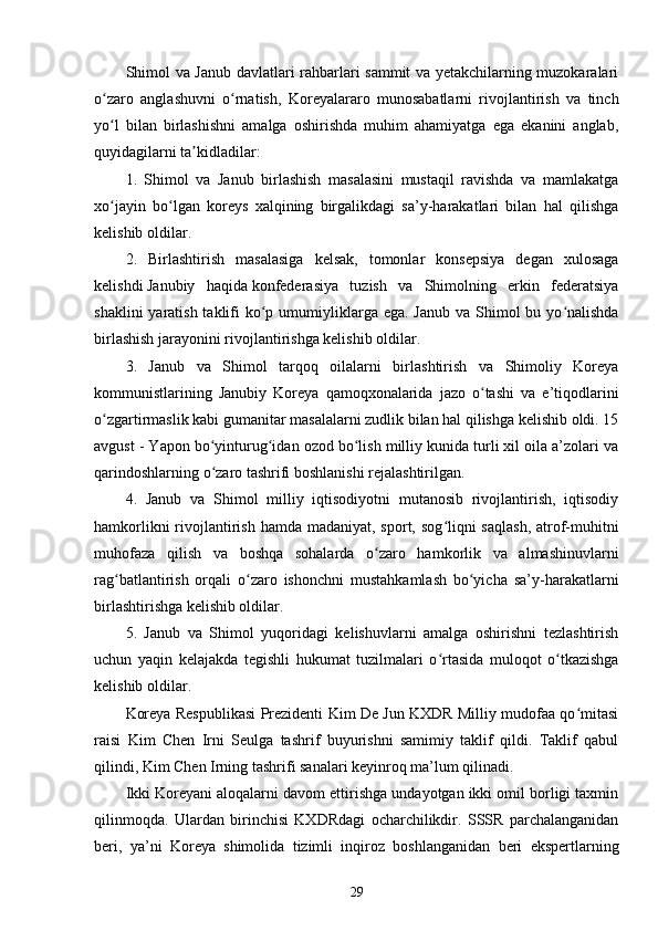 Shimol va Janub davlatlari rahbarlari sammit va yetakchilarning muzokaralari
o zaro   anglashuvni   o rnatish,   Koreyalararo   munosabatlarni   rivojlantirish   va   tinchʻ ʻ
yo l   bilan   birlashishni   amalga   oshirishda   muhim   ahamiyatga   ega   ekanini   anglab,
ʻ
quyidagilarni ta kidladilar:	
ʼ
1.   Shimol   va   Janub   birlashish   masalasini   mustaqil   ravishda   va   mamlakatga
xo jayin   bo lgan   koreys   xalqining   birgalikdagi   sa’y-harakatlari   bilan   hal   qilishga	
ʻ ʻ
kelishib oldilar.
2.   Birlashtirish   masalasiga   kelsak,   tomonlar   konsepsiya   degan   xulosaga
kelishdi   Janubiy   haqida   konfederasiya   tuzish   va   Shimolning   erkin   federatsiya
shaklini  yaratish taklifi  ko p umumiyliklarga ega. Janub  va Shimol  bu yo nalishda	
ʻ ʻ
birlashish jarayonini rivojlantirishga kelishib oldilar.
3.   Janub   va   Shimol   tarqoq   oilalarni   birlashtirish   va   Shimoliy   Koreya
kommunistlarining   Janubiy   Koreya   qamoqxonalarida   jazo   o tashi   va   e’tiqodlarini	
ʻ
o zgartirmaslik kabi gumanitar masalalarni zudlik bilan hal qilishga kelishib oldi. 15	
ʻ
avgust - Yapon bo yinturug idan ozod bo lish milliy kunida turli xil oila a’zolari va	
ʻ ʻ ʻ
qarindoshlarning o zaro tashrifi boshlanishi rejalashtirilgan.
ʻ
4.   Janub   va   Shimol   milliy   iqtisodiyotni   mutanosib   rivojlantirish,   iqtisodiy
hamkorlikni  rivojlantirish  hamda madaniyat, sport, sog liqni  saqlash,  atrof-muhitni	
ʻ
muhofaza   qilish   va   boshqa   sohalarda   o zaro   hamkorlik   va   almashinuvlarni	
ʻ
rag batlantirish   orqali   o zaro   ishonchni   mustahkamlash   bo yicha   sa’y-harakatlarni	
ʻ ʻ ʻ
birlashtirishga kelishib oldilar.
5.   Janub   va   Shimol   yuqoridagi   kelishuvlarni   amalga   oshirishni   tezlashtirish
uchun   yaqin   kelajakda   tegishli   hukumat   tuzilmalari   o rtasida   muloqot   o tkazishga	
ʻ ʻ
kelishib oldilar.
Koreya Respublikasi Prezidenti Kim De Jun KXDR Milliy mudofaa qo mitasi	
ʻ
raisi   Kim   Chen   Irni   Seulga   tashrif   buyurishni   samimiy   taklif   qildi.   Taklif   qabul
qilindi, Kim Chen Irning tashrifi sanalari keyinroq ma’lum qilinadi.
Ikki Koreyani aloqalarni davom ettirishga undayotgan ikki omil borligi taxmin
qilinmoqda.   Ulardan   birinchisi   KXDRdagi   ocharchilikdir.   SSSR   parchalanganidan
beri,   ya’ni   Koreya   shimolida   tizimli   inqiroz   boshlanganidan   beri   ekspertlarning
29 