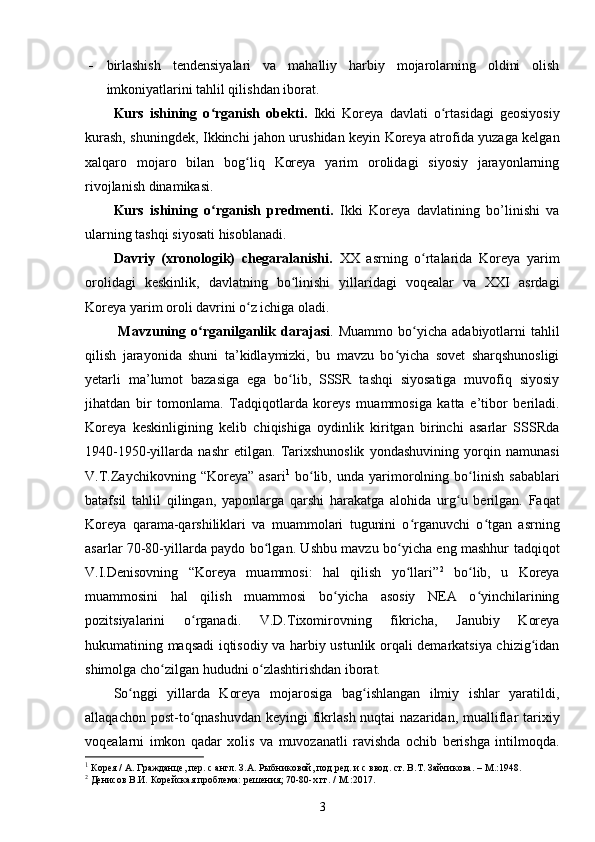  birlashish   tendensiyalari   va   mahalliy   harbiy   mojarolarning   oldini   olish
imkoniyatlarini tahlil qilishdan iborat.
Kurs   ishining   o rganish   obekti.  ʻ Ikki   Koreya   davlati   o rtasidagi   geosiyosiy	ʻ
kurash, shuningdek, Ikkinchi jahon urushidan keyin Koreya atrofida yuzaga kelgan
xalqaro   mojaro   bilan   bog liq   Koreya   yarim   orolidagi   siyosiy   jarayonlarning	
ʻ
rivojlanish dinamikasi.
Kurs   ishining   o rganish   predmenti.	
ʻ   Ikki   Koreya   davlatining   bo’linishi   va
ularning tashqi siyosati hisoblanadi. 
Davriy   (xronologik)   chegaralanishi.   XX   asrning   o rtalarida   Koreya   yarim	
ʻ
orolidagi   keskinlik,   davlatning   bo linishi   yillaridagi   voqealar   va   XXI   asrdagi	
ʻ
Koreya yarim oroli davrini o z ichiga oladi.	
ʻ
  Mavzuning   o rganilganlik   darajasi	
ʻ .   Muammo   bo yicha   adabiyotlarni   tahlil	ʻ
qilish   jarayonida   shuni   ta’kidlaymizki,   bu   mavzu   bo yicha   sovet   sharqshunosligi	
ʻ
yetarli   ma’lumot   bazasiga   ega   bo lib,   SSSR   tashqi   siyosatiga   muvofiq   siyosiy	
ʻ
jihatdan   bir   tomonlama.   Tadqiqotlarda   koreys   muammosiga   katta   e’tibor   beriladi.
Koreya   keskinligining   kelib   chiqishiga   oydinlik   kiritgan   birinchi   asarlar   SSSRda
1940-1950-yillarda   nashr   etilgan.   Tarixshunoslik   yondashuvining   yorqin   namunasi
V.T.Zaychikovning   “Koreya”   asari 1
  bo lib,   unda   yarimorolning   bo linish   sabablari	
ʻ ʻ
batafsil   tahlil   qilingan,   yaponlarga   qarshi   harakatga   alohida   urg u   berilgan.   Faqat	
ʻ
Koreya   qarama-qarshiliklari   va   muammolari   tugunini   o rganuvchi   o tgan   asrning	
ʻ ʻ
asarlar 70-80-yillarda paydo bo lgan. Ushbu mavzu bo yicha eng mashhur tadqiqot	
ʻ ʻ
V.I.Denisovning   “Koreya   muammosi:   hal   qilish   yo llari”	
ʻ 2
  bo lib,   u   Koreya	ʻ
muammosini   hal   qilish   muammosi   bo yicha   asosiy   NEA   o yinchilarining	
ʻ ʻ
pozitsiyalarini   o rganadi.   V.D.Tixomirovning   fikricha,   Janubiy   Koreya	
ʻ
hukumatining maqsadi iqtisodiy va harbiy ustunlik orqali demarkatsiya chizig idan	
ʻ
shimolga cho zilgan hududni o zlashtirishdan iborat.	
ʻ ʻ
So nggi   yillarda   Koreya   mojarosiga   bag ishlangan   ilmiy   ishlar   yaratildi,	
ʻ ʻ
allaqachon post-to qnashuvdan  keyingi  fikrlash nuqtai  nazaridan, mualliflar  tarixiy	
ʻ
voqealarni   imkon   qadar   xolis   va   muvozanatli   ravishda   ochib   berishga   intilmoqda.
1
 Корея / А. Гражданце, пер. с англ. З.А. Рыбниковой, под ред. и с ввод. ст. В.Т. Зайчикова. –  M .:1948.
2
 Денисов   В.И.   Корейская   проблема:   решения; 70-80-х гг. / М.:2017.
3 