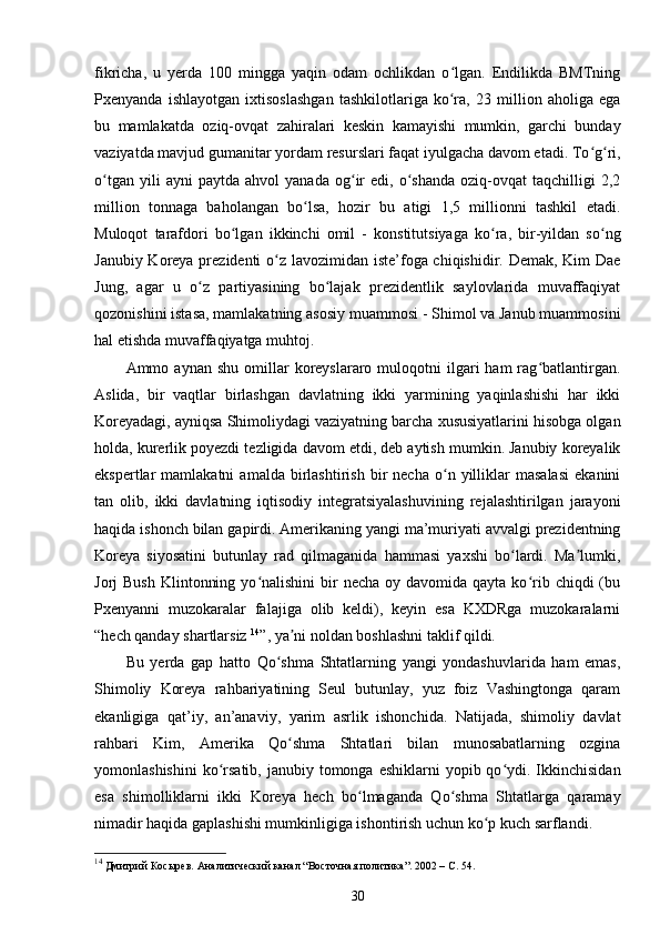 fikricha,   u   yerda   100   mingga   yaqin   odam   ochlikdan   o lgan.   Endilikda   BMTningʻ
Pxenyanda   ishlayotgan   ixtisoslashgan   tashkilotlariga   ko ra,   23   million   aholiga   ega
ʻ
bu   mamlakatda   oziq-ovqat   zahiralari   keskin   kamayishi   mumkin,   garchi   bunday
vaziyatda mavjud gumanitar yordam resurslari faqat iyulgacha davom etadi. To g ri,	
ʻ ʻ
o tgan   yili   ayni   paytda   ahvol   yanada   og ir   edi,  o shanda   oziq-ovqat   taqchilligi   2,2	
ʻ ʻ ʻ
million   tonnaga   baholangan   bo lsa,   hozir   bu   atigi   1,5   millionni   tashkil   etadi.	
ʻ
Muloqot   tarafdori   bo lgan   ikkinchi   omil   -   konstitutsiyaga   ko ra,   bir-yildan   so ng	
ʻ ʻ ʻ
Janubiy Koreya prezidenti  o z lavozimidan iste’foga chiqishidir. Demak, Kim  Dae	
ʻ
Jung,   agar   u   o z   partiyasining   bo lajak   prezidentlik   saylovlarida   muvaffaqiyat	
ʻ ʻ
qozonishini istasa, mamlakatning asosiy muammosi - Shimol va Janub muammosini
hal etishda muvaffaqiyatga muhtoj.  
Ammo  aynan  shu   omillar   koreyslararo  muloqotni  ilgari   ham   rag batlantirgan.	
ʻ
Aslida,   bir   vaqtlar   birlashgan   davlatning   ikki   yarmining   yaqinlashishi   har   ikki
Koreyadagi, ayniqsa Shimoliydagi vaziyatning barcha xususiyatlarini hisobga olgan
holda, kurerlik poyezdi tezligida davom etdi, deb aytish mumkin. Janubiy koreyalik
ekspertlar   mamlakatni   amalda   birlashtirish   bir   necha   o n  yilliklar   masalasi   ekanini	
ʻ
tan   olib,   ikki   davlatning   iqtisodiy   integratsiyalashuvining   rejalashtirilgan   jarayoni
haqida ishonch bilan gapirdi. Amerikaning yangi ma’muriyati avvalgi prezidentning
Koreya   siyosatini   butunlay   rad   qilmaganida   hammasi   yaxshi   bo lardi.   Ma lumki,	
ʻ ʼ
Jorj  Bush   Klintonning  yo nalishini  bir  necha  oy  davomida  qayta ko rib  chiqdi  (bu	
ʻ ʻ
Pxenyanni   muzokaralar   falajiga   olib   keldi),   keyin   esa   KXDRga   muzokaralarni
“hech qanday shartlarsiz  14
”, ya ni noldan boshlashni taklif qildi.	
ʼ  
Bu   yerda   gap   hatto   Qo shma   Shtatlarning   yangi   yondashuvlarida   ham   emas,	
ʻ
Shimoliy   Koreya   rahbariyatining   Seul   butunlay,   yuz   foiz   Vashingtonga   qaram
ekanligiga   qat’iy,   an’anaviy,   yarim   asrlik   ishonchida.   Natijada,   shimoliy   davlat
rahbari   Kim,   Amerika   Qo shma   Shtatlari   bilan   munosabatlarning   ozgina	
ʻ
yomonlashishini  ko rsatib,  janubiy  tomonga eshiklarni   yopib qo ydi. Ikkinchisidan	
ʻ ʻ
esa   shimolliklarni   ikki   Koreya   hech   bo lmaganda   Qo shma   Shtatlarga   qaramay	
ʻ ʻ
nimadir haqida gaplashishi mumkinligiga ishontirish uchun ko p kuch sarflandi.	
ʻ  
14
 Дмитрий Косырев. Аналитический канал “Восточная политика”. 2002 – C. 54.
30 