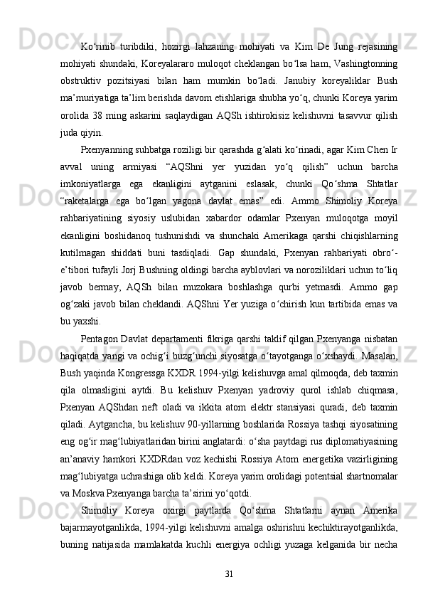 Ko rinib   turibdiki,   hozirgi   lahzaning   mohiyati   va   Kim   De   Jung   rejasiningʻ
mohiyati   shundaki,   Koreyalararo  muloqot   cheklangan   bo lsa   ham,   Vashingtonning	
ʻ
obstruktiv   pozitsiyasi   bilan   ham   mumkin   bo ladi.   Janubiy   koreyaliklar   Bush	
ʻ
ma’muriyatiga ta’lim berishda davom etishlariga shubha yo q, chunki Koreya yarim	
ʻ
orolida   38   ming   askarini   saqlaydigan   AQSh   ishtirokisiz   kelishuvni   tasavvur   qilish
juda qiyin.  
Pxenyanning suhbatga roziligi bir qarashda g alati ko rinadi, agar Kim Chen Ir	
ʻ ʻ
avval   uning   armiyasi   “AQShni   yer   yuzidan   yo q   qilish”   uchun   barcha	
ʻ
imkoniyatlarga   ega   ekanligini   aytganini   eslasak,   chunki   Qo shma   Shtatlar	
ʻ
“raketalarga   ega   bo lgan   yagona   davlat   emas”   edi.   Ammo   Shimoliy   Koreya	
ʻ
rahbariyatining   siyosiy   uslubidan   xabardor   odamlar   Pxenyan   muloqotga   moyil
ekanligini   boshidanoq   tushunishdi   va   shunchaki   Amerikaga   qarshi   chiqishlarning
kutilmagan   shiddati   buni   tasdiqladi.   Gap   shundaki,   Pxenyan   rahbariyati   obro -	
ʻ
e’tibori tufayli Jorj Bushning oldingi barcha ayblovlari va noroziliklari uchun to liq
ʻ
javob   bermay,   AQSh   bilan   muzokara   boshlashga   qurbi   yetmasdi.   Ammo   gap
og zaki  javob bilan cheklandi. AQShni Yer yuziga o chirish kun tartibida emas va	
ʻ ʻ
bu yaxshi.  
Pentagon Davlat  departamenti   fikriga qarshi   taklif   qilgan Pxenyanga  nisbatan
haqiqatda yangi  va ochig i buzg unchi siyosatga o tayotganga o xshaydi.  Masalan,	
ʻ ʻ ʻ ʻ
Bush yaqinda Kongressga KXDR 1994-yilgi kelishuvga amal qilmoqda, deb taxmin
qila   olmasligini   aytdi.   Bu   kelishuv   Pxenyan   yadroviy   qurol   ishlab   chiqmasa,
Pxenyan   AQShdan   neft   oladi   va   ikkita   atom   elektr   stansiyasi   quradi,   deb   taxmin
qiladi. Aytgancha, bu kelishuv 90-yillarning boshlarida Rossiya tashqi siyosatining
eng og ir mag lubiyatlaridan birini anglatardi: o sha paytdagi rus diplomatiyasining	
ʻ ʻ ʻ
an’anaviy  hamkori  KXDRdan  voz  kechishi  Rossiya   Atom  energetika   vazirligining
mag lubiyatga uchrashiga olib keldi. Koreya yarim orolidagi potentsial shartnomalar	
ʻ
va Moskva Pxenyanga barcha ta’sirini yo qotdi.	
ʻ  
Shimoliy   Koreya   oxirgi   paytlarda   Qo shma   Shtatlarni   aynan   Amerika	
ʻ
bajarmayotganlikda, 1994-yilgi kelishuvni amalga oshirishni kechiktirayotganlikda,
buning   natijasida   mamlakatda   kuchli   energiya   ochligi   yuzaga   kelganida   bir   necha
31 