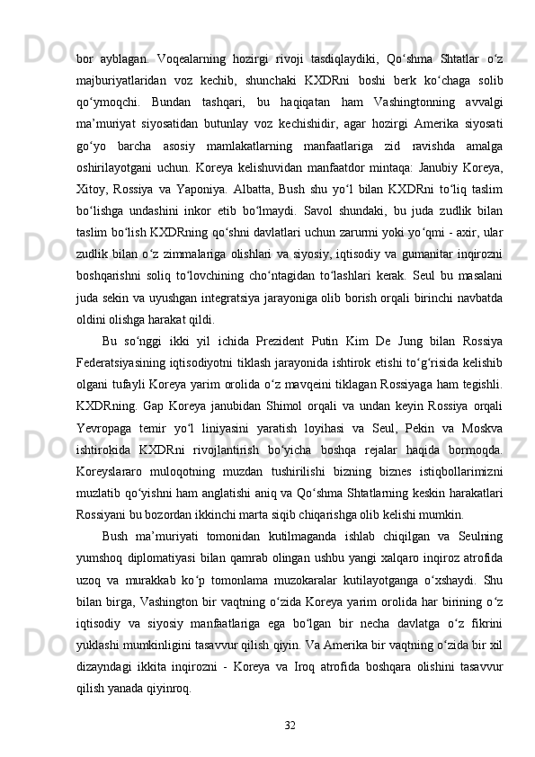 bor   ayblagan.   Voqealarning   hozirgi   rivoji   tasdiqlaydiki,   Qo shma   Shtatlar   o zʻ ʻ
majburiyatlaridan   voz   kechib,   shunchaki   KXDRni   boshi   berk   ko chaga   solib	
ʻ
qo ymoqchi.   Bundan   tashqari,   bu   haqiqatan   ham   Vashingtonning   avvalgi	
ʻ
ma’muriyat   siyosatidan   butunlay   voz   kechishidir,   agar   hozirgi   Amerika   siyosati
go yo   barcha   asosiy   mamlakatlarning   manfaatlariga   zid   ravishda   amalga
ʻ
oshirilayotgani   uchun.   Koreya   kelishuvidan   manfaatdor   mintaqa:   Janubiy   Koreya,
Xitoy,   Rossiya   va   Yaponiya.   Albatta,   Bush   shu   yo l   bilan   KXDRni   to liq   taslim	
ʻ ʻ
bo lishga   undashini   inkor   etib   bo lmaydi.   Savol   shundaki,   bu   juda   zudlik   bilan	
ʻ ʻ
taslim bo lish KXDRning qo shni davlatlari uchun zarurmi yoki yo qmi - axir, ular	
ʻ ʻ ʻ
zudlik   bilan   o z   zimmalariga   olishlari   va   siyosiy,   iqtisodiy   va   gumanitar   inqirozni	
ʻ
boshqarishni   soliq   to lovchining   cho ntagidan   to lashlari   kerak.   Seul   bu   masalani	
ʻ ʻ ʻ
juda sekin va uyushgan integratsiya jarayoniga olib borish orqali birinchi navbatda
oldini olishga harakat qildi.  
Bu   so nggi   ikki   yil   ichida   Prezident   Putin   Kim   De   Jung   bilan   Rossiya	
ʻ
Federatsiyasining iqtisodiyotni  tiklash jarayonida ishtirok etishi to g risida kelishib	
ʻ ʻ
olgani tufayli  Koreya yarim orolida o z mavqeini  tiklagan Rossiyaga  ham  tegishli.	
ʻ
KXDRning.   Gap   Koreya   janubidan   Shimol   orqali   va   undan   keyin   Rossiya   orqali
Yevropaga   temir   yo l   liniyasini   yaratish   loyihasi   va   Seul,   Pekin   va   Moskva	
ʻ
ishtirokida   KXDRni   rivojlantirish   bo yicha   boshqa   rejalar   haqida   bormoqda.	
ʻ
Koreyslararo   muloqotning   muzdan   tushirilishi   bizning   biznes   istiqbollarimizni
muzlatib qo yishni ham anglatishi aniq va Qo shma Shtatlarning keskin harakatlari	
ʻ ʻ
Rossiyani bu bozordan ikkinchi marta siqib chiqarishga olib kelishi mumkin.  
Bush   ma’muriyati   tomonidan   kutilmaganda   ishlab   chiqilgan   va   Seulning
yumshoq   diplomatiyasi   bilan   qamrab  olingan   ushbu   yangi   xalqaro   inqiroz   atrofida
uzoq   va   murakkab   ko p   tomonlama   muzokaralar   kutilayotganga   o xshaydi.   Shu	
ʻ ʻ
bilan   birga,   Vashington   bir   vaqtning   o zida   Koreya   yarim   orolida   har   birining   o z	
ʻ ʻ
iqtisodiy   va   siyosiy   manfaatlariga   ega   bo lgan   bir   necha   davlatga   o z   fikrini	
ʻ ʻ
yuklashi mumkinligini tasavvur qilish qiyin. Va Amerika bir vaqtning o zida bir xil	
ʻ
dizayndagi   ikkita   inqirozni   -   Koreya   va   Iroq   atrofida   boshqara   olishini   tasavvur
qilish yanada qiyinroq.
32 