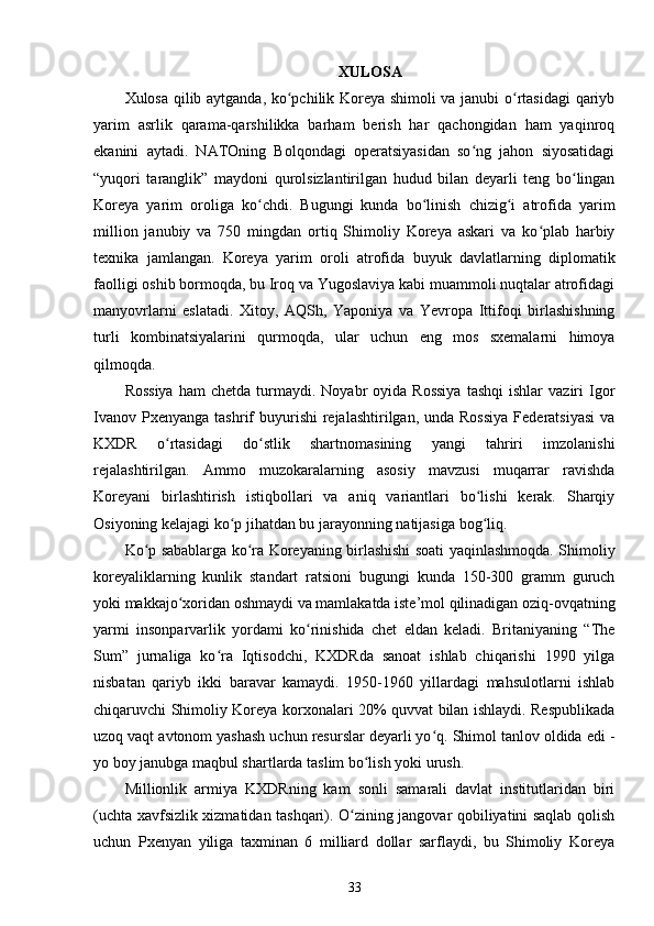 XULOSA
Xulosa qilib aytganda, ko pchilik Koreya shimoli va janubi o rtasidagi qariybʻ ʻ
yarim   asrlik   qarama-qarshilikka   barham   berish   har   qachongidan   ham   yaqinroq
ekanini   aytadi.   NATOning   Bolqondagi   operatsiyasidan   so ng   jahon   siyosatidagi	
ʻ
“yuqori   taranglik”   maydoni   qurolsizlantirilgan   hudud   bilan   deyarli   teng   bo lingan	
ʻ
Koreya   yarim   oroliga   ko chdi.   Bugungi   kunda   bo linish   chizig i   atrofida   yarim	
ʻ ʻ ʻ
million   janubiy   va   750   mingdan   ortiq   Shimoliy   Koreya   askari   va   ko plab   harbiy	
ʻ
texnika   jamlangan.   Koreya   yarim   oroli   atrofida   buyuk   davlatlarning   diplomatik
faolligi oshib bormoqda, bu Iroq va Yugoslaviya kabi muammoli nuqtalar atrofidagi
manyovrlarni   eslatadi.   Xitoy,   AQSh,   Yaponiya   va   Yevropa   Ittifoqi   birlashishning
turli   kombinatsiyalarini   qurmoqda,   ular   uchun   eng   mos   sxemalarni   himoya
qilmoqda.
Rossiya  ham  chetda   turmaydi.  Noyabr  oyida  Rossiya   tashqi  ishlar  vaziri  Igor
Ivanov  Pxenyanga  tashrif  buyurishi  rejalashtirilgan,  unda Rossiya  Federatsiyasi   va
KXDR   o rtasidagi   do stlik   shartnomasining   yangi   tahriri   imzolanishi	
ʻ ʻ
rejalashtirilgan.   Ammo   muzokaralarning   asosiy   mavzusi   muqarrar   ravishda
Koreyani   birlashtirish   istiqbollari   va   aniq   variantlari   bo lishi   kerak.   Sharqiy	
ʻ
Osiyoning kelajagi ko p jihatdan bu jarayonning natijasiga bog liq.	
ʻ ʻ
Ko p sabablarga ko ra Koreyaning birlashishi soati yaqinlashmoqda. Shimoliy	
ʻ ʻ
koreyaliklarning   kunlik   standart   ratsioni   bugungi   kunda   150-300   gramm   guruch
yoki makkajo xoridan oshmaydi va mamlakatda iste’mol qilinadigan oziq-ovqatning	
ʻ
yarmi   insonparvarlik   yordami   ko rinishida   chet   eldan   keladi.   Britaniyaning   “The	
ʻ
Sum”   jurnaliga   ko ra   Iqtisodchi,   KXDRda   sanoat   ishlab   chiqarishi   1990   yilga	
ʻ
nisbatan   qariyb   ikki   baravar   kamaydi.   1950-1960   yillardagi   mahsulotlarni   ishlab
chiqaruvchi Shimoliy Koreya korxonalari 20% quvvat bilan ishlaydi. Respublikada
uzoq vaqt avtonom yashash uchun resurslar deyarli yo q. Shimol tanlov oldida edi -	
ʻ
yo boy janubga maqbul shartlarda taslim bo lish yoki urush.	
ʻ
Millionlik   armiya   KXDRning   kam   sonli   samarali   davlat   institutlaridan   biri
(uchta xavfsizlik xizmatidan tashqari). O zining jangovar qobiliyatini saqlab qolish	
ʻ
uchun   Pxenyan   yiliga   taxminan   6   milliard   dollar   sarflaydi,   bu   Shimoliy   Koreya
33 